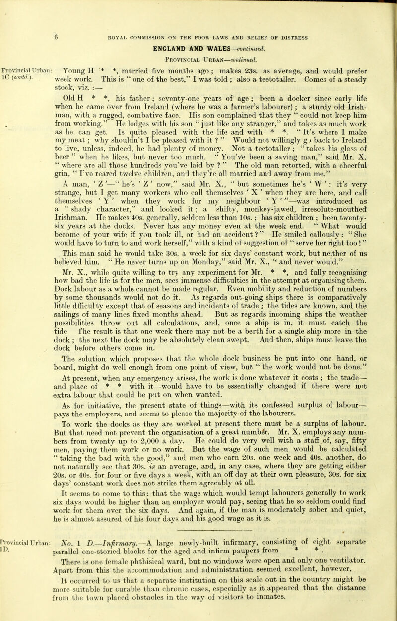 ENGLAND AND WALES—continued. Provincial Urban—continued. Provincial Urban: Young H * *, married five months ago; makes 23s. as average, and would prefer IC (contd.). week work. This is  one of the best, I was told ; also a teetotaller. Comes of a steady stock, viz. :— Old H * *, his father; seventy-one years of age ; been a docker since early life when he came over from Ireland (where he was a farmer's labourer) ; a sturdy old Irish- man, with a rugged, combative face. His son complained that they  could not keep hira from working. He lodges with his son  just like any stranger, and takes as much work as he can get. Is quite pleased with the life and with * *.  It's where I make my meat; why shouldn't I be pleased with it ?  Would not willingly g) back to Ireland to live, unless, indeed, he had plenty of money. Not a teetotaller;  takes his glass of beer  when he likes, but never too much.  You've been a saving man, said Mr. X.  where are all those hundreds you've laid by ?  The old man retorted, with a cheerful grin,  I've reared twelve children, and they're all married and away from me. A man, ' Z '— he's ' Z ' now, said Mr. X.,  but sometimes he's ' W ' : it's very strange, but I get many workers who call themselves ' X ' when they are here, and call themselves * Y' when they work for my neighbour ' Y'—-was introduced as a  shady character, and looked it; a shifty, monkey-jawed, irresolute-mouthed Irishman, He makes 40s. generally, seldom less than 10s. ; has six children ; been twenty- six years at the docks. Never has any money even at the week end.  What would become of your wife if you took ill, or had an accident ?  He smiled callously:  She would have to turn to and work herself, with a kind of suggestion of  serve her right too ! This man said he would take 30s. a week for six days' constant work, but neither of us believed him.  He never turns up on Monday, said Mr. X., and never would. Mr. X., while quite willing to try any experiment for Mr. * *, and fully recognising how bad the life is for the men, sees immense difficulties in the attempt at organising them. Dock labour as a whole cannot be made regular. Even mobility and reduction of numbers by some thousands would not do it. As regards out-going ships there is comparatively little dfficulty except that of seasons and incidents of trade ; the tides are known, and the sailings of many lines fixed months ahead. But as regards incoming ships the weather possibilities throw out all calculations, and, once a ship is in, it must catch the tide The result is that one week there may not be a berth for a single ship more in the dock ; the next the dock may be absolutely clean swept. And then, ships must leave the ^ dock before others come in. The solution which proposes that the whole dock business be put into one hand, or board, might do well enough from one point of view, but  the work would not be done.'^ At present, when any emergency arises, the work is done whatever it costs ; the trade— and place of * * with it—would have to be essentially changed if there were not extra labour that could be put on when wanted. As for initiative, the present state of things—with its confessed surplus of labour— pays the employers, and seems to please the majority of the labourers. To work the docks as they are worked at present there must be a surplus of labour. But that need not prevent the organisation of a great number. Mr. X. employs any num- bers from twenty up to 2,000 a day. He could do very well with a staff of, say, fifty men, paying them work or no work. But the wage of such men would be calculated  taking the bad with the good, and men who earn 20s. one week and 40s. another, do not naturally see that 30s. is an average, and, in any case, where they are getting either 20s. or 40s. for four or five days a week, with an off day at their own pleasure, 30s. for six days' constant work does not strike them agreeably at all. It seems to come to this: that the wage which would tempt labourers generally to work six days would be higher than an employer would pay, seeing that he so seldom could find work for them over the six days. And again, if the man is moderately sober and quiet, he is almost assured of his four days and his good wage as it is. Provincial Urban: No. 1 D.—Infirmary.—A large newly-built infirmary, consisting of eight separate parallel one-storied blocks for the aged and infirm paupers from * * . There is one female phthisical ward, but no windows were open and only one ventilator. Apart from this the accommodation and administration seemed excellent, however. It occurred to us that a separate institution on this scale out in the country might be more suitable for curable than chronic cases, especially as it appeared that the distance from the town placed obstacles in the way of visitors to inmates.