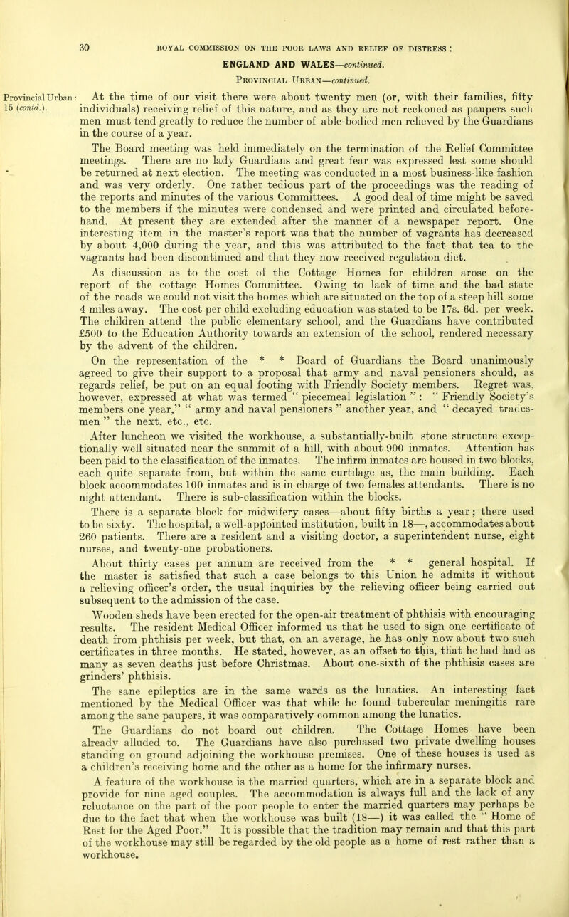 ENGLAND AND WALES—continued. Provincial VnB.Kii—continued. Provincial Urban: At the time of OUT visit there were about twenty men (or, with their families, fifty 15 (contd.). individuals) receiving relief of this nature, and as they are not reckoned as paupers such men must tend greatly to reduce the number of able-bodied men reheved by the Guardians in the course of a year. The Board meeting was held immediately on the termination of the Rehef Committee meetings. There are no lady Guardians and great fear was expressed lest some should be returned at next election. The meeting was conducted in a most business-like fashion and was very orderly. One rather tedious part of the proceedings was the reading of the reports and minutes of the various Committees. A good deal of time might be saved to the members if the minutes were condensed and were printed and circulated before- hand. At present they are extended after the manner of a newspaper report. One interesting item in the master's report was that the number of vagrants has decreased by about 4,000 during the year, and this was attributed to the fact that tea to the vagrants had been discontinued and that they now received regulation diet. As discussion as to the cost of the Cottage Homes for children arose on the report of the cottage Homes Committee. Owing to lack of time and the bad state of the roads we could not visit the homes which are situated on the top of a steep hill some 4 miles away. The cost per child excluding education was stated to be 17s. 6d. per week. The children attend the pubhc elementary school, and the Guardians have contributed £500 to the Education Authority towards an extension of the school, rendered necessary by the advent of the children. On the representation of the * * Board of Guardians the Board unanimously agreed to give their support to a proposal that army and naval pensioners should, as regards rehef, be put on an equal footing with Friendly Society members. Regret was, however, expressed at what was termed  piecemeal legislation  :  Friendly Society's members one year,  army and naval pensioners  another year, and  decayed trades- men  the next, etc., etc. After luncheon we visited the workhouse, a substantially-built stone structure excep- tionally well situated near the summit of a hill, with about 900 inmates. Attention has been paid to the classification of the inmates. The infirm inmates are housed in two blocks, each quite separate from, but within the same curtilage as, the main building. Each block accommodates 100 inmates and is in charge of two females attendants. There is no night attendant. There is sub-classification within the blocks. There is a separate block for midwifery cases—about fifty births a year; there used to be sixty. The hospital, a well-appointed institution, built in 18—, accommodates about 260 patients. There are a resident and a visiting doctor, a superintendent nurse, eight nurses, and twenty-one probationers. About thirty cases per annum are received from the * * general hospital. If the master is satisfied that such a case belongs to this Union he admits it without a relieving officer's order, the usual inquiries by the relieving oJB&cer being carried out subsequent to the admission of the case. Wooden sheds have been erected for the open-air treatment of phthisis with encouraging results. The resident Medical Officer informed us that he used to sign one certificate of death from phthisis per week, but that, on an average, he has only now about two such certificates in three months. He stated, however, as an offset to this, that he had had as many as seven deaths just before Christmas. About one-sixth of the phthisis cases are grinders' phthisis. The sane epileptics are in the same wards as the lunatics. An interesting fact mentioned by the Medical Officer was that while he found tubercular meningitis rare among the sane paupers, it was comparatively common among the lunatics. The Guardians do not board out children. The Cottage Homes have been aheady alluded to. The Guardians have also purchased two private dwelhng houses standing on ground adjoining the workhouse premises. One of these houses is used as a children's receiving home and the other as a home for the infirmary nurses. A feature of the workhouse is the married quarters, which are in a separate block and provide for nine aged couples. The accommodation is always full and the lack of any reluctance on the part of the poor people to enter the married quarters may perhaps be due to the fact that when the workhouse was built (18—) it was called the  Home of Rest for the Aged Poor. It is possible that the tradition may remain and that this part of the workhouse may still be regarded by the old people as a home of rest rather than a workhouse.