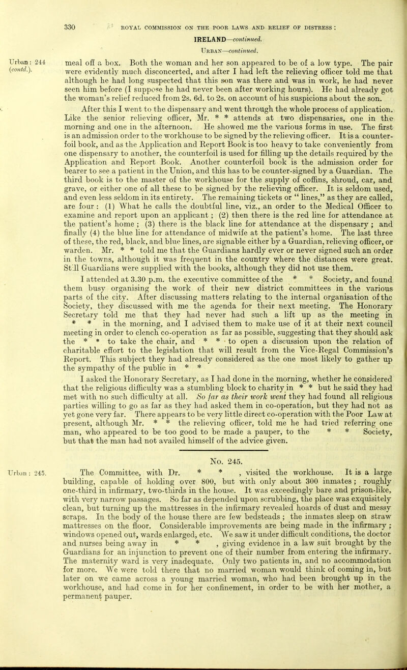 IRELAND—continued. ' Urban—continued. Urban: 244 meal ofi a box. Both the woman and her son appeared to be of a low type. The pair {contd.). were evidently much disconcerted, and after I had left the relieving officer told me that although he had long suspected that this son was there and was in work, he had never seen him before (I suppose he had never been after working hours). He had already got the woman's relief reduced from 2s. 6d. to 2s. on account of his suspicions about the son. After this I went to the dispensary and went through the whole process of application. Like the senior relieving officer, Mr. * * attends at two dispensaries, one in the morning and one in the afternoon. He showed me the various forms in use. The first is an admission order to the workhouse to be signed by the relieving officer. It is a counter- foil book, and as the Application and Report Book is too heavy to take conveniently from one dispensary to another, the counterfoil is used for filling up the details required by the Application and Report Book. Another counterfoil book is the admission order for bearer to see a patient in the Union, and this has to be counter-signed by a Guardian. The third book is to the master of the workhouse for the supply of coffins, shroud, car, and grave, or either one of all these to be signed by the relieving officer. It is seldom used, and even less seldom in its entirety. The remaining tickets or  lines, as they are called, are four : (1) What he calls the doubtful line, viz., an order to the Medical Officer to examine and report upon an applicant ; (2) then there is the red line for attendance at the patient's home ; (3) there is the black line for attendance at the dispensary ; and finally (4) the blue line for attendance of midwife at the patient's home. The last three of these, the red, black, and blue lines, are signable either by a Guardian, relieving officer, or warden. Mr. * * told me that the Guardians hardly ever or never signed such an order in the towns, although it was frequent in the country where the distances were great. St'.U Guardians were supplied with the books, although they did not use them. I attended at 3.30 p.m. the executive committee of the * * Society, and found them busy organising the work of their new district committees in the various parts of the city. After discussing matters relating to the internal organisation of the Society, they discussed with me the agenda for their next meeting. The Honorary Secretary told me that they had never had such a lift up as the meeting in * * in the morning, and I advised them to make use of it at their next council meeting in order to clench co-operation as far as possible, suggesting that they should ask the * * to take the chair, and * * to open a discussion upon the relation of charitable effort to the legislation that will result from the Vice-Regal Commission's Report. This subject they had already considered as the one most likely to gather up the sympathy of the public in * * I asked the Honorary Secretary, as I had done in the morning, whether he considered that the religious difficulty was a stumbling block to charity in * * but he said they had met with no such difficulty at all. So far as their work went they had found all religious parties willing to go as far as they had asked them in co-operation, but they had not as yet gone very far. There appears to be very little direct co-operation with the Poor Law at present, although Mr. * * the relieving officer, told me he had tried referring one man, who appeared to be too good to be made a pauper, to the * * Society, but that the man had not availed himself of the advice given. No. 245. Urban: 245. The Committee, with Dr. * * , visited the workhouse. It is a large building, capable of holding over 800, but with only about 300 inmates ; roughly one-third in infirmary, two-thirds in the house. It was exceedingly bare and prison-like, with very narrow passages. So far as depended upon scrubbing, the place was exquisitely clean, but turning up the mattresses in the infirmary revealed hoards of dust and messy scraps. In the body of the house there are few bedsteads ; the inmates sleep on straw mattresses on the floor. Considerable improvements are being made in the infirmary ; windows opened out, wards enlarged, etc. We saw it under difficult conditions, the doctor and nurses being away in * * , giving evidence in a law suit brought by the Guardians for an injunction to prevent one of their number from entering the infirmary. The maternity ward is very inadequate. Only two patients in, and no accommodation for more. We were told there that no married woman would think of coming in, but later on we came across a young married woman, who had been brought up in the workhouse, and had come in for her confinement, in order to be with her mother, a permanent pauper.