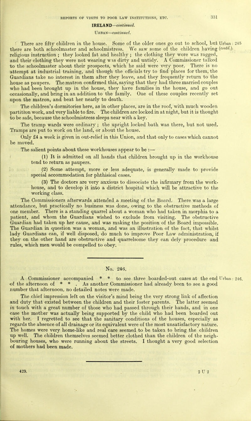 IRELAND—continued. Urban—continued. '' There are fifty children in the house. Some of the older ones go out to school, but Urban 245 there are both schoolmaster and schoolmistress. We saw some of the children having (contd.). religious instruction ; they looked fat and healthy ; the clothing they wore was ragged, and their clothing they were not wearing was dirty and untidy. A Commissioner talked to the schoolmaster about their prospects, which he said were very poor. There is no attempt at industrial training, and though the officials try to find places for them, the Guardians take no interest in them after they leave, and they frequently return to the house as paupers. The matron confirmed this, saying that they had three married couples who had been brought up in the house, they have families in the house, and go out occasionally, and bring in an addition to the family. One of these couples recently set upon the matron, and beat her nearly to death. The children's dormitories here, as in other places, are in the roof, with much wooden partiti'on work, and very liable to fire. The children are locked in at night, but it is thought to be safe, because the schoolmistress sleeps near with a key. The tramp wards were ordinary ; the upright locked bath was there, but not used. Tramps are put to work on the land, or about the house. Only £4 a week is given in out*relief in this Union, and that only to cases which cannot be moved. The salient points about these workhouses appear to be :—■ ■ (1) It is admitted on all hands that children brought up in the workhouse tend to return as paupers. (2) Some attempt, more or less adequate, is generally made to provide special accommodation for phthisical cases. (3) The doctors are very anxious to dissociate the infirmary from the work- house, and to develop it into a district hospital which will be attractive to the working class. The Commissioners afterwards attended a meeting of the Board. There was a large attendance, but practically no business was done, owing to the obstructive methods of one member. There is a standing quarrel about a woman who had taken in morphia to a patient, and whom the Guardians wished to exclude from visiting. The obstructive Guardian had taken up her cause, and was making the position of the Board impossible. The Guardian in question was a woman, and was an illustration of the fact, that whilst lady Guardians can, if well disposed, do much to improve Poor Law administration, if they on the other hand are obstructive and quarrelsome they can defy procedure and rules, which men would be compelled to obey. No. 246. A Commissioner accompanied * * to see three boaided-out cases at the end Urban: 246. of the afternoon of * * . As another Commissioner had already been to see a good number that afternoon, no detailed notes were made. The chief impression left on the visitor's mind being the very strong link of afiection and duty that existed between the children and their foster parents. The latter seemed in touch with a great number of those who had passed through their hands, and in one case the mother was actually being supported by the child who had been boarded out with her. I regretted to see that the sanitary conditions of the houses, especially as regards the absence of all drainage or its equivalent were of the most unsatisfactory nature. The homes were very home-like and real care seemed to be taken to bring the children up well. The children themselves seemed better clothed than the children of the neigh- bouring houses, who were running about the streets. I thought a very good selection of mothers had been made. 429. 2 U 2