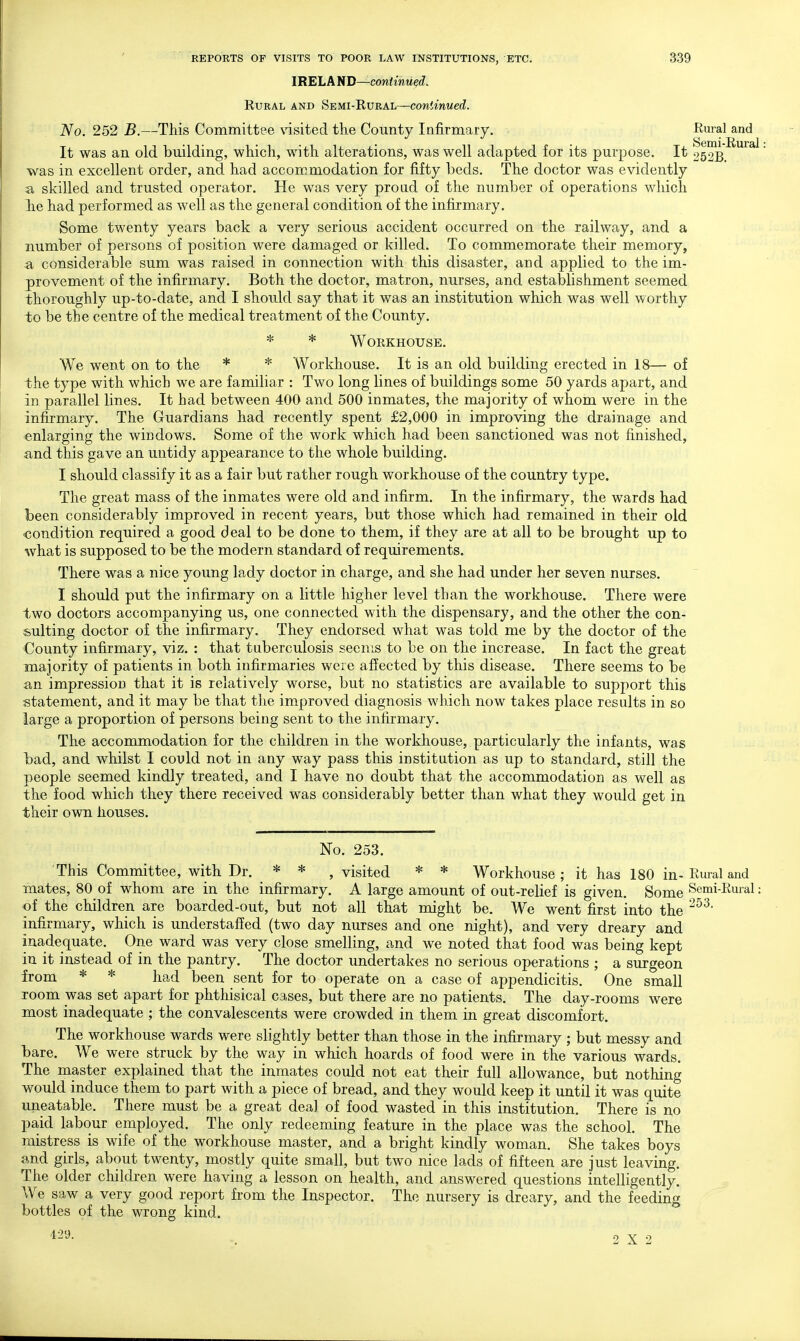 IRELAVU)—continued. Rural and Semi-Rural—continued. No. 252 B.—This Committee \'isited the County Infirmary. Rural and Semi ^iird It was an old building, which, with alterations, was well adapted for its purpose. It 252B. was in excellent order, and had accommodation for fifty beds. The doctor was evidently a skilled and trusted operator. He was very pro ad of the number of operations which lie had performed as well as the general condition of the infirmary. Some twenty years back a very serious accident occurred on the railway, and a number of persons of position were damaged or killed. To commemorate their memory, a considerable sum was raised in connection with this disaster, and applied to the im- provement of the infirmary. Both the doctor, matron, nurses, and establishment seemed thoroughly up-to-date, and I should say that it was an institution which was well worthy to be the centre of the medical treatment of the County. * * Workhouse. We went on to the * * Workhouse. It is an old building erected in 18— of the type with which we are familiar : Two long lines of buildings some 50 yards apart, and in parallel lines. It had between 400 and 500 inmates, the majority of whom were in the infirmary. The Guardians had recently spent £2,000 in improving the drainage and ^ -enlarging the windows. Some of the work which had been sanctioned was not finished, and this gave an untidy appearance to the whole building. I should classify it as a fair but rather rough workhouse of the country type. The great mass of the inmates were old and infirm. In the infirmary, the wards had been considerably improved in recent years, but those which had remained in their old condition required a good deal to be done to them, if they are at all to be brought up to what is supposed to be the modern standard of requirements. There was a nice young lady doctor in charge, and she had under her seven nurses. I should put the infirmary on a little higher level than the workhouse. There were two doctors accompanying us, one connected with the dispensary, and the other the con- sulting doctor of the infirmary. They endorsed what was told me by the doctor of the County infirmary, viz. : that tuberculosis seems to be on the increase. In fact the great majority of patients in both infirmaries were affected by this disease. There seems to be an impression that it is relatively worse, but no statistics are available to support this statement, and it may be that the improved diagnosis which now takes place results in so large a proportion of persons being sent to the infirmary. The accommodation for the children in the workhouse, particularly the infants, was bad, and whilst I could not in any way pass this institution as up to standard, still the people seemed kindly treated, and I have no doubt that the accommodation as well as the food which they there received was considerably better than what they would get in their own houses. No. 253. This Committee, with Dr. * * , visited * * Workhouse; it has 180 in- Rural and mates, 80 of whom are in the infirmary. A large amount of out-relief is given. Some Semi-Rural: of the children are boarded-out, but not all that might be. We went first into the infirmary, which is understaffed (two day nurses and one night), and very dreary and inadequate. One ward was very close smelling, and we noted that food was being kept in it instead of in the pantry. The doctor undertakes no serious operations ; a surgeon from * * had been sent for to operate on a case of appendicitis. One small room was set apart for phthisical cases, but there are no patients. The day-rooms were most inadequate ; the convalescents were crowded in them in great discomfort. The workhouse wards were slightly better than those in the infirmary ; but messy and bare. We were struck by the way in which hoards of food were in the various wards. The master explained that the inmates could not eat their full allowance, but nothing would induce them to part with a piece of bread, and they would keep it until it was quite uneatable. There must be a great deal of food wasted in this institution. There is no paid labour employed. The only redeeming feature in the place was the school. The mistress is wife of the workhouse master, and a bright kindly woman. She takes boys and girls, about twenty, mostly quite small, but two nice lads of fifteen are just leaving. The older children were having a lesson on health, and answered questions intelligently. We saw a very good report from the Inspector. The nursery is dreary, and the feeding bottles of the wrong kind. 429. 2X2