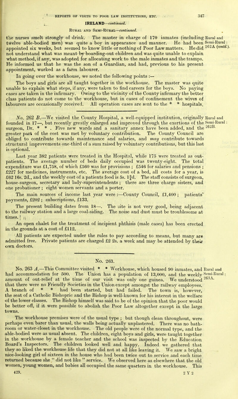 j_ IRELAND—continued. Rural and Semt-Eural—continued. tlie nurses smelt strongly of drink. The master in charge of 170 inmates (including Rural and twelve able-bodied men) was quite a boy in appearance and manner. He had been Semi-Rural: appointed six weeks, but seemed to know little or nothing of Poor Law matters. He did ^^^-^ (contd. not understand what was meant by boarding-out children and was quite unable to explain what method, if any, was adopted for allocating work to the male inmates and the tramps. He informed us that he was the son of a Guardian, and had, previous to his present appointment, worked as a farm labourer. In going over the workhouse, we noted the following points :— The boys and girls are all taught together in the workhouse. The master was quite unable to explain what steps, if any, were taken to find careers for the boys. No paying cases are taken in the infirmary. Owing to the vicinity of the County infirmary the better class patients do not come to the workhouse, but in cases of confinement the wives of labourers are occasionally received. All operation cases are sent to the * * hospitals. No. 262 B.—We visited the County Hospital, a well-equipped institution, originally Rural and founded in 17—, but recently greatly enlarged and improved through the exertions of the Semi-Rural: surgeon. Dr. * * . Five new wards and a sanitary annex have been added, and the 262B. greater part of the cost was met by voluntary contribution. The County Council are obliged to contribute towards maintenance and salaries, and may contribute towards structural improvements one-third of a sum raised by voluntary contributions, but this last is optional. Last year 382 patients were treated in the Hospital, while 175 were treated as out- patients. The average number of beds daily occupied was twenty-eight. The total expenditure was £1,758, of which £560 was for provisions ; £546 for salaries and pensions ; £227 for medicines, instruments, etc. The average cost of a bed, all costs for a year, is £62 16s. 2d., and the weekly cost of a patients food is 5s. Ifd. The staff consists of surgeon, house-surgeon, secretary and lady-superintendents; there are three charge sisters, and one probationer ; eight women servants and a porter. The main sources of income last year were :—County Council, £1,400 ; patients' payments, £202 ; subscriptions, £133. The present building dates from 18—. The ijite is not very good, being adjacent to the railway station and a large coal-siding. The noise and dust must be troublesome at times. ] i\ An open chalet for the treatment of incipient phthisis (male cases) has been erected in'the grounds at a cost of £112. All patients are expected under the rules to pay according to means, but many are admitted free. Private patients are charged £2 2s. a week and may be attended by their own doctors. No. 263. No. 263 This Committee visited * * Workhouse, which housed 90 inmates, and Rural and bad accommodation for 500. The Union has a population of 13,000, and the weekly ^'^'^i-I^^i'^^ • amount of out-relief at the time of our visit was only one guinea. We understood that there were no Friendly Societies in the Union except amongst the railway employees. A branch of * * had been started, but had failed. The town is, however, the seat of a Catholic Bishopric and the Bishop is well-known for his interest in the welfare of the lower classes. The Bishop himself was said to be of the opinion that the poor would be better off, if it were possible to abolish the Poor Law altogether except in the large towns. The workhouse premises were of the usual type ; but though clean throughout, were perhaps even barer than usual, the walls being actually unplastered. There was no bath- room or water-closet in the workhouse. The old people were of the normal type, and the able-bodied were as usual absent. The children, eight boys and girls, were taught together in the workhouse by a female teacher and the school was inspected by the Education Board's Inspectors. The children looked well and happy. Indeed we gathered that they so liked the workhouse life that they did not at all like leaving it. We saw a bright nice-looking girl of sixteen in the house who had been twice out to service and each time returned because she  did not like  service. We observed here as elsewhere that the old women, young women, and babies all occupied the same quarters in the workhouse. This