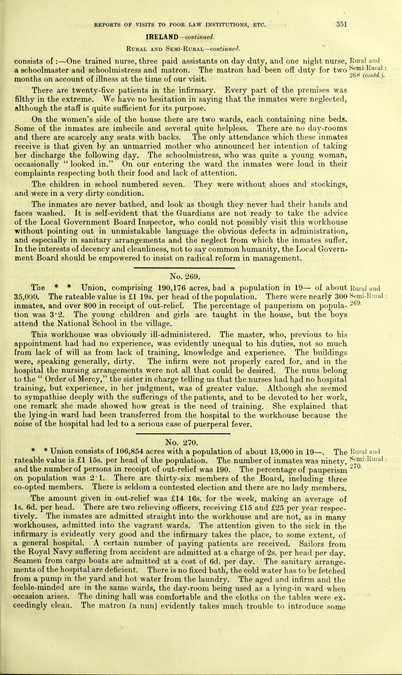 IRELAND—continued. Rural and Semi-Rural—continued. ^ consists of :—One trained nurse, three paid assistants on day duty, and one night nurse. Rural and a schoolmaster and schoolmistress and matron. The matron had been off duty for two ^^^^^'^^^f' months on account of illness at the time of our visit. There are twenty-five patients in the infirmary. Every part of the premises was filthy in the extreme. We have no hesitation in saying that the inmates were neglected, although the staff is quite sufficient for its purpose. On the women's side of the house there are two wards, each containing nine beds. Some of the inmates are imbecile and several quite helpless. There are no day-rooms and there are scarcely any seats with backs. The only attendance which these inmates receive is that given by an unmarried mother who announced her intention of taking her discharge the following day. The schoolmistress, who was quite a young woman, occasionally  looked in. On our entering the ward the inmates were loud in their complaints respecting both their food and lack of attention. The children in school numbered seven. They were without shoes and stockings, and were in a very dirty condition. The inmates are never bathed, and look as though they never had their hands and faces washed. It is self-evident that the Guardians are not ready to take the advice of the Local Government Board Inspector, who could not possibly visit this workhouse without pointing out in unmistakable language the obvious defects in administration, and especially in sanitary arrangements and the neglect from which the inmates suffer. In the interests of decency and cleanliness, not to say common humanity, the Local Govern- ment Board should be empowered to insist on radical reform in management. No. 269. The * * Union, comprising 190,176 acres, had a population in 19— of about Rural and 35,000. The rateable value is £1 19s. per head of the population. There were nearly 300 Semi-Rural inmates, and over 800 in receipt of out-relief. The percentage of pauperism on popula- tion was 3*2. The young children and girls are taught in the house, but the boys attend the National School in the village. This workhouse was obviously ill-administered. The master, who, previous to his appointment had had no experience, was evidently unequal to his duties, not so much from lack of will as from lack of training, knowledge and experience. The buildings were, speaking generally, dirty. The infirm were not properly cared for, and in the hospital the nursing arrangements were not all that could be desired. The nuns belong; to the  Order of Mercy, the sister in charge telling us that the nurses had Yi^d no hospital training, but experience, in her judgment, was of greater value. Although she seemed to sympathise deeply with the sufferings of the patients, and to be devoted to her work,, one remark she made showed how great is the need of training. She explained that the lying-in ward had been transferred from the hospital to the workhouse because the noise of the hospital had led to a serious case of puerperal fever. No. 270. * * Union consists of 106,854 acres with a population of about 13,000 in 19—. The Rural and rateable value is £1 15s. per head of the population. The number of inmates was ninety, pemi-Rural and the number of persons in receipt of out-relief was 190. The percentage of pauperism on population was 2-1. There are thirty-six members of the Board, including three co-opted members. There is seldom a contested election and there are no lady members. The amount given in out-reHef was £14 16s. for the week, making an average of Is. 6d. per head. There are two relieving officers, receiving £15 and £25 per year respec- tively. The inmates are admitted straight into the workhouse and are not, as in many workhouses, admitted into the vagrant wards. The attention given to the sick in the infirmary is evidently very good and the infirmary takes the place, to some extent, of a general hospital. A certain number of paying patients are received. Sailors from the Koyal Navy suffering from accident are admitted at a charge of 2s. per head per day. Seamen from cargo boats are admitted at a cost of 6d. per day. The sanitary arrange- ments of the hospital are deficient. There is no fixed bath, the cold water has to be fetched from a pump in the yard and hot water from the laundry. The aged and infirm and the feeble-minded are in the same wards, the day-room being used as a lying-in ward when occasion arises. The dining hall was comfortable and the cloths on the tables were ex- ceedingly clean. The matron (a nun) eA^dently takes much trouble to introduce some