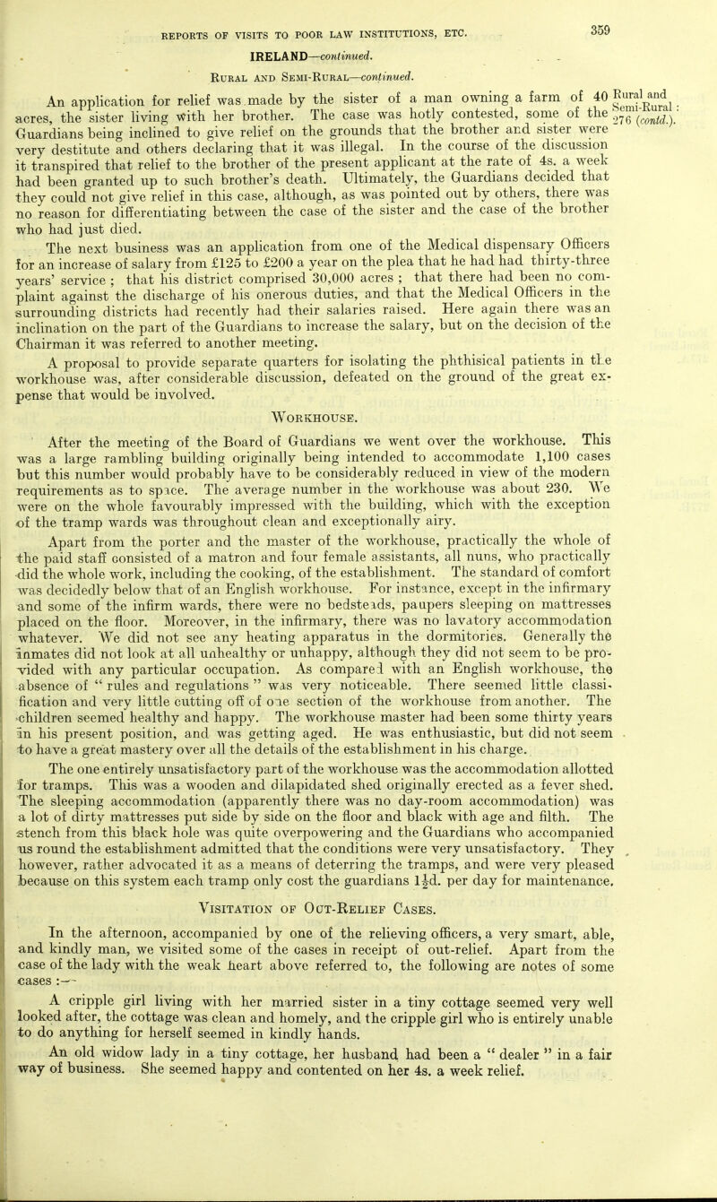 IRELAND—continued. EuRAL AND Semi-Rural—continued. An application for relief was made by the sister of a man owning a farm of ^0 E^JJ^aUnd^ acres, the sister living with her brother. The case was hotly contested, some of the oJeVcow^i). Ouardians being inclined to give relief on the grounds that the brother and sister were very destitute and others declaring that it was illegal. In the course of the discussion it transpired that relief to the brother of the present applicant at the rate of 4s. a week had been granted up to such brother's death. Ultimately, the Guardians decided that they could not give relief in this case, although, as was pointed out by others, there was no reason for differentiating between the case of the sister and the case of the brother who had just died. The next business was an application from one of the Medical dispensary Ofi&cers for an increase of salary from £125 to £200 a year on the plea that he had had thirty-three years' service ; that his district comprised 30,000 acres ; that there had been no com- plaint against the discharge of his onerous duties, and that the Medical Officers in the surrounding districts had recently had their salaries raised. Here again there was an inclination on the part of the Guardians to increase the salary, but on the decision of the Chairman it was referred to another meeting. A proposal to provide separate quarters for isolating the phthisical patients in the workhouse was, after considerable discussion, defeated on the ground of the great ex- pense that would be involved. Workhouse. ' After the meeting of the Board of Guardians we went over the workhouse. This was a large rambling building originally being intended to accommodate 1,100 cases but this number would probably have to be considerably reduced in view of the modern requirements as to space. The average number in the workhouse was about 230. We were on the whole favourably impressed with the building, which with the exception of the tramp wards was throughout clean and exceptionally airy. Apart from the porter and the master of the workhouse, practically the whole of the paid staff consisted of a matron and four female assistants, all nuns, who practically ■did the whole work, including the cooking, of the establishment. The standard of comfort was decidedly below that of an English workhouse. For instance, except in the infirmary and some of the infirm wards, there were no bedsteads, paupers sleeping on mattresses placed on the floor. Moreover, in the infirmary, there was no lavatory accommodation whatever. We did not see any heating apparatus in the dormitories. Generally the inmates did not look at all unhealthy or unhappy, although they did not seem to be pro- vided with any particular occupation. As compared with an English workhouse, tho absence of  rules and regulations  was very noticeable. There seemed little classic fication and very little cutting off of one section of the workhouse from another. The •children seemed healthy and happy. The workhouse master had been some thirty years an his present position, and was getting aged. He was enthusiastic, but did not seem . to have a great mastery over all the details of the establishment in his charge. The one entirely unsatisfactory part of the workhouse was the accommodation allotted ior tramps. This was a wooden and dilapidated shed originally erected as a fever shed. The sleeping accommodation (apparently there was no day-room accommodation) was a lot of dirty mattresses put side by side on the floor and black with age and filth. The stench from this black hole was quite overpowering and the Guardians who accompanied lis round the establishment admitted that the conditions were very unsatisfactory. They however, rather advocated it as a means of deterring the tramps, and were very pleased because on this system each tramp only cost the guardians l^d. per day for maintenance. Visitation of Ocjt-Relief Cases. In the afternoon, accompanied by one of the relieving officers, a very smart, able, and kindly man, we visited some of the cases in receipt of out-relief. Apart from the case of the lady with the weak heart above referred to, the following are notes of some cases :— A cripple girl living with her married sister in a tiny cottage seemed very well looked after, the cottage was clean and homely, and the cripple girl who is entirely unable to do anything for herself seemed in kindly hands. An old widow lady in a tiny cottage, her husband had been a  dealer  in a fair way of business. She seemed happy and contented on her 4s. a week relief.