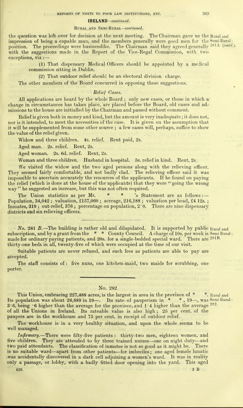 IRELAND—continued. Rural and Semi-Rural—continued. the question was left over for decision at the next meeting. The Chairman gave us the Rural rind impression of being a capable man, and the members generally were good men for the Semi-Rural: position. The proceedings were businesslike. The Chairman said they agreed generally -^^^^ (contd.). with the suggestions made in the Report of the Vice-Regal Commission, with two exceptions, viz :— : (1) That dispensary Medical Officers should be appointed by a medical commission sitting in Dublin. (2) That outdoor relief should be an electoral division charge. The other members of the Board concurred in opposing these suggestions. - • Relief Cases. All applications are heard by the whole Board ; only new cases, or those in which a change in circumstances has taken place, are placed before the Board, old cases and ad- missions to the house are initialled by the Chairman and passed without comment. Relief is given both in money and kind, but the amount is very inadequate; it does not, nor is it intended, to meet the necessities of the case. It is given on the assumption that it will be supplemented from some other source ; a few cases will, perhaps, suffice to show the value of the relief given. Widow and three children. 4s. relief. Rent paid, 2s. Aged man. 2s. relief. Rent, 2s. Aged woman. 2s. 6d. relief. Rent, 2s. Woman and three children. Husband in hospital. 5s. relief in kind. Rent, 2s. We visited the widow and the two aged persons along with the relieving officer. They seemed fairly comfortable, and not badly clad. The relieving officer said it was impossible to ascertain accurately the resources of the applicants. If he found on paying the relief (which is done at the house of the applicants) that they were  going the wrong way  he suggested an increase, but this was not often required. The Union statistics as per Mr. * * 'g Statement are as follows :— Population, 34,042 ; valuation, £157,060 ; acreage, 216,188 ; valuation per head, £4 12s. ; Inmates, 319 ; out-relief, 376 ; percentage on population, 2 • 0. There are nine dispensary districts and six relieving officers. No. 281 B.—The building is rather old and dilapidated. It is supported by public Rural and subscription, and by a grant from the * * County Council. A charge of 10s. per week is Semi-Rural: made for ordinary paying patients, and 20s. for a single-bedded special ward. There are 281B. thirty-one beds in all, twenty-five of which were occupied at the time of our visit. Suitable patients are never refused, and such fees as patients are able to pay are accepted. The staff consists of : five nuns, one kitchen-maid, two maids for scrubbing, one porter. No. 282. This Union, embracing 227,488 acres, is the largest in area in the province of * *. Rural and Its population was about 26,689 in 19—. Its rate of pauperism in * * , 19—, was Semi-Rural: 36, being '6 higher than the average for the province,and 14 higher than the average of all the Unions in Ireland. Its rateable value is also high ; 25 per cent, of the paupers are in the workhouse and 75 per cent, in receipt of outdoor relief. The workhouse is in a very healthy situation, and upon the whole seems to be well managed. Infirmary.—Theie were fifty-five patients : thirty-two men, eighteen women, and five children. They are attended to by three trained nurses—one on night d.uty—and two paid attendants. The classification of inmates is not so good as it might be. There is no suitable ward—apart from other patients—for imbeciles; one aged female lunatic .was accidentally discovered in a dark cell adjoining a women's ward. It was in reality only a passage, or lobby, with a badly fitted door opening into the yard. This aged 429. • - ■ 3 B .