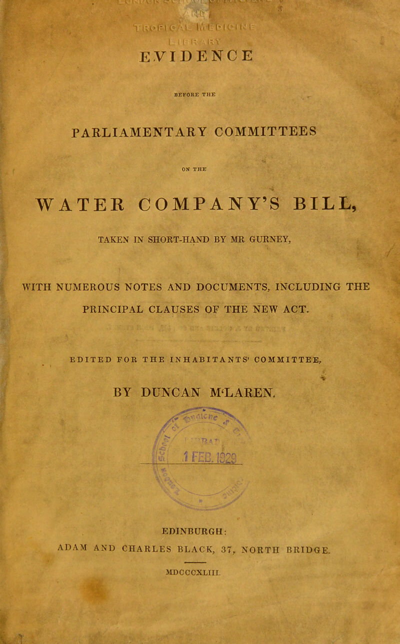 EVIDENCE BEFORE THE PARLIAMENTARY COMMITTEES ON THE WATER COMPANY’S BILL, TAKEN IN SHORT-HAND BY MR GURNEY, WITH NUMEROUS NOTES AND DOCUMENTS, INCLUDING THE PRINCIPAL CLAUSES OF THE NEW ACT. EDITED FOR THE INHABITANTS’ COMMITTEE, BY DUNCAN MCLAREN. EDINBURGH; ADAM AND CHARLES BLACK, 37, NORTH BRIDGE. MDCCCXLIII.