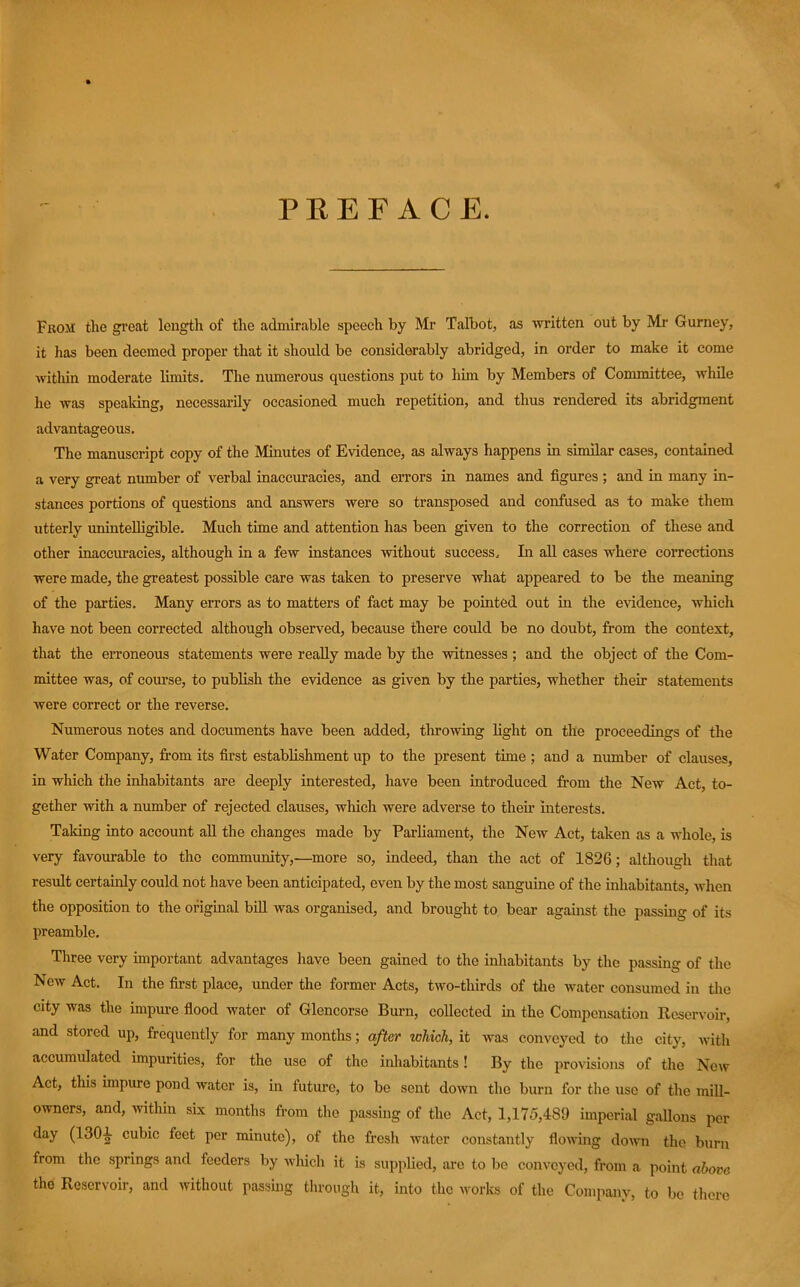 PEEF ACE. Fkom the great length of the admirable speech by Mr Talbot, as written out by Mr Gurney, it has been deemed proper that it should be considerably abridged, in order to make it come within moderate limits. The numerous questions put to him by Members of Committee, while he was speaking, necessarily occasioned much repetition, and thus rendered its abridgment advantageous. The manuscript copy of the Minutes of Evidence, as always happens in similar cases, contained a very great number of verbal inaccuracies, and errors in names and figures ; and in many in- stances portions of questions and answers were so transposed and confused as to make them utterly unintelligible. Much time and attention has been given to the correction of these and other inaccuracies, although in a few instances without success. In aU cases where corrections were made, the greatest possible care was taken to preserve what appeared to be the meaning of the parties. Many errors as to matters of fact may be pointed out in the evidence, which have not been corrected although observed, because there could be no doubt, from the context, that the erroneous statements were reaUy made by the witnesses ; and the object of the Com- mittee was, of course, to publish the evidence as given by the parties, whether their statements were correct or the reverse. Numerous notes and documents have been added, throwing light on the proceedings of the Water Company, from its first establishment up to the present time ; and a number of clauses, in which the inliabitants are deeply interested, have been introduced from the New Act, to- gether with a number of rejected clauses, which were adverse to then.’ interests. Taking into account aU the changes made by ParUament, the New Act, taken as a whole, is very favourable to the community,—more so, indeed, than the act of 1826; although that result certainly could not have been anticipated, even by the most sanguine of the inhabitants, when the opposition to the original biU was organised, and brought to bear against the passing of its preamble. Three very important advantages have been gained to the inhabitants by the passing of the New Act. In the fu-st place, under the former Acts, two-thirds of the water consumed in tlie city was the impm-e fiood water of Glencorse Burn, collected m the Compensation Reservoir, and stored up, frequently for many months; after which, it was conveyed to the city, Avith accumulated impurities, for the use of the inliabitants! By the provisions of the New Act, this impure pond water is, in future, to be sent doivn the burn for the use of the mill- owners, and, Avithin six months from the passing of the Act, 1,175,489 imperial gallons per day (130^ cubic feet per minute), of the fresh Avater constantly fioAilng doA\m the burn from the springs and feeders by aaIucIi it is suppUed, arc to bo conveyed, from a point above the Reservoir, and without passing through it, into the works of the Company, to be there