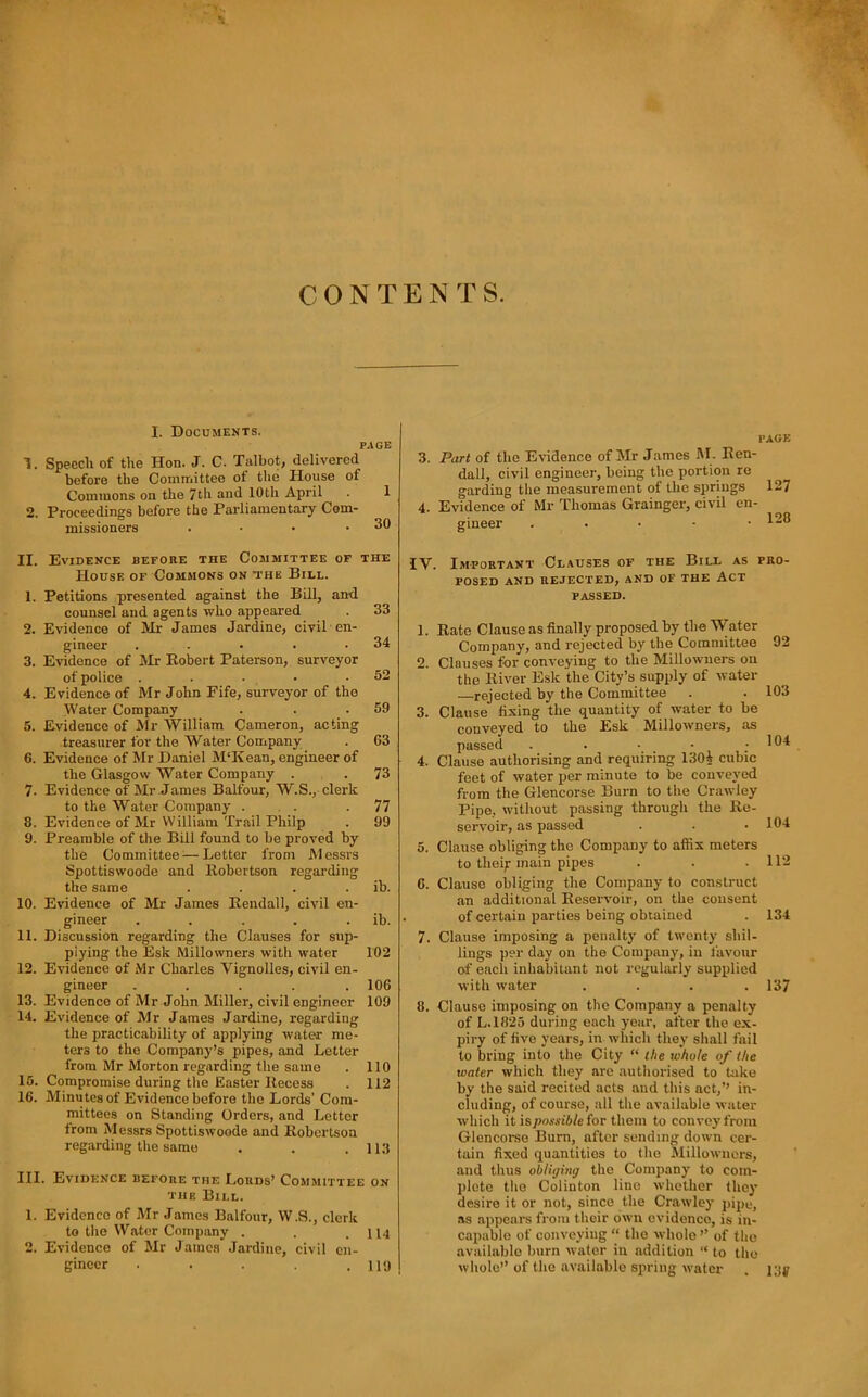 CONTENTS. I. Documents. PAGE 1. Speech of the Hon. J. C. Talbot, delivered before the Committee of the House of Commons on the 7th and 10th April . 1 2. Proceedings before the Parliamentary Com- missioners . • • .30 PAGE 3. Part of the Evidence of Mr James M. Ken- dall, civil engineer, being the portion re garding the measurement of the springs 127 4. Evidence of Mr Thomas Grainger, civil en- gineer . • • • .120 II. Evidence before the Committee of the House of Commons on the Bill. 1. Petitions presented against the Bill, an-d counsel and agents who appeared . 33 2. Evidence of Mr James Jardine, civil en- gineer . . • . .34 3. Evidence of Mr Eobert Paterson, surveyor of police . . . • .62 4. Evidence of Mr John Fife, surveyor of the Water Company . . .59 5. Evidence of Mr William Cameron, acting treasurer for the Water Company . 63 6. Evidence of Mr Daniel M'Kean, engineer of the Glasgow Water Company . . 73 7. Evidence of Mr James Balfour, W.S., clerk to the Water Gompany . . . .77 8. Evidence of Mr William Trail Philp . 99 9. Preamble of tlie Bill found to be proved by the Committee:—Letter from Messrs Spottiswoode and Robertson regarding the same . . . . ib. 10. Evidence of Mr James Reudall, civil en- gineer . . . . . ib. 11. Discussion regarding the Clauses for sup- plying the Esk Millowners with water 102 12. Evidence of Mr Charles Vignolles, civil en- gineer ..... 106 13. Evidence of Mr John Miller, civil engineer 109 14. Evidence of Mr James Jardine, regarding the practicability of applying water me- ters to the Company’s pipes, and Letter from Mr Morton regarding the same . 110 16. Compromise during the Easter Recess . 112 16. Minutes of Evidence before the Lords’ Com- mittees on Standing Orders, and Letter from Messrs Spottiswoode and Robertson regarding the same . . .113 III. Evidence before the Lords’ Committee on the Bill. 1. Evidence of Mr James Balfour, W.S., clerk to the Water Company . . .114 2. Evidence of Mr James Jardine, civil en- gineer . . . .119 IV. Important Cl.iuses of the Bill as pro- posed AND rejected, AND OF THE ACT PASSED. 1. Rate Clause as finally proposed by the Water Company, and rejected by the Committee 92 2. Clauses for conveying to the Millowners on the River Esk the City’s supply of water —rejected by the Committee . . 103 3. Clause fixing the quantity of water to be conveyed to the Esk Millowners, as passed . . • _ • .104 4. Clause authorising and requiring 130i cubic feet of water per minute to be conveyed from the Glencorse Burn to the Crawley Pipe, without passing through the Re- servoir, as passed . . .104 5. Clause obliging the Company to affix meters to thei;: main pipes . . .112 6. Clause obliging the Company to construct an additional Reservoir, on the consent of certain parties being obtained . 134 7. Clause imposing a penalty of twenty shil- lings per day on the Company, in favour of each inhabitant not regularly supplied with water . . . .137 8. Clause imposing on the Company a penalty of L.1825 during each year, after the ex- piry of five years, in which they shall fail to bring into the City “ the whole of the water which they are authorised to take by the said recited acts and this act,’’ in- cluding, of course, all the available water which it \spossibleioT them to convey from Glencorse Burn, after sending down cer- tain fixed quantities to the Millowners, and thus obliijing the Company to coin- jilote the Colinton line whether they desire it or not, since the Crawley pipe, as appears from their own evidence, is in- capable of conveying “ the whole ” of the available burn water in addition “ to the whole” of the available spring water . i;{j