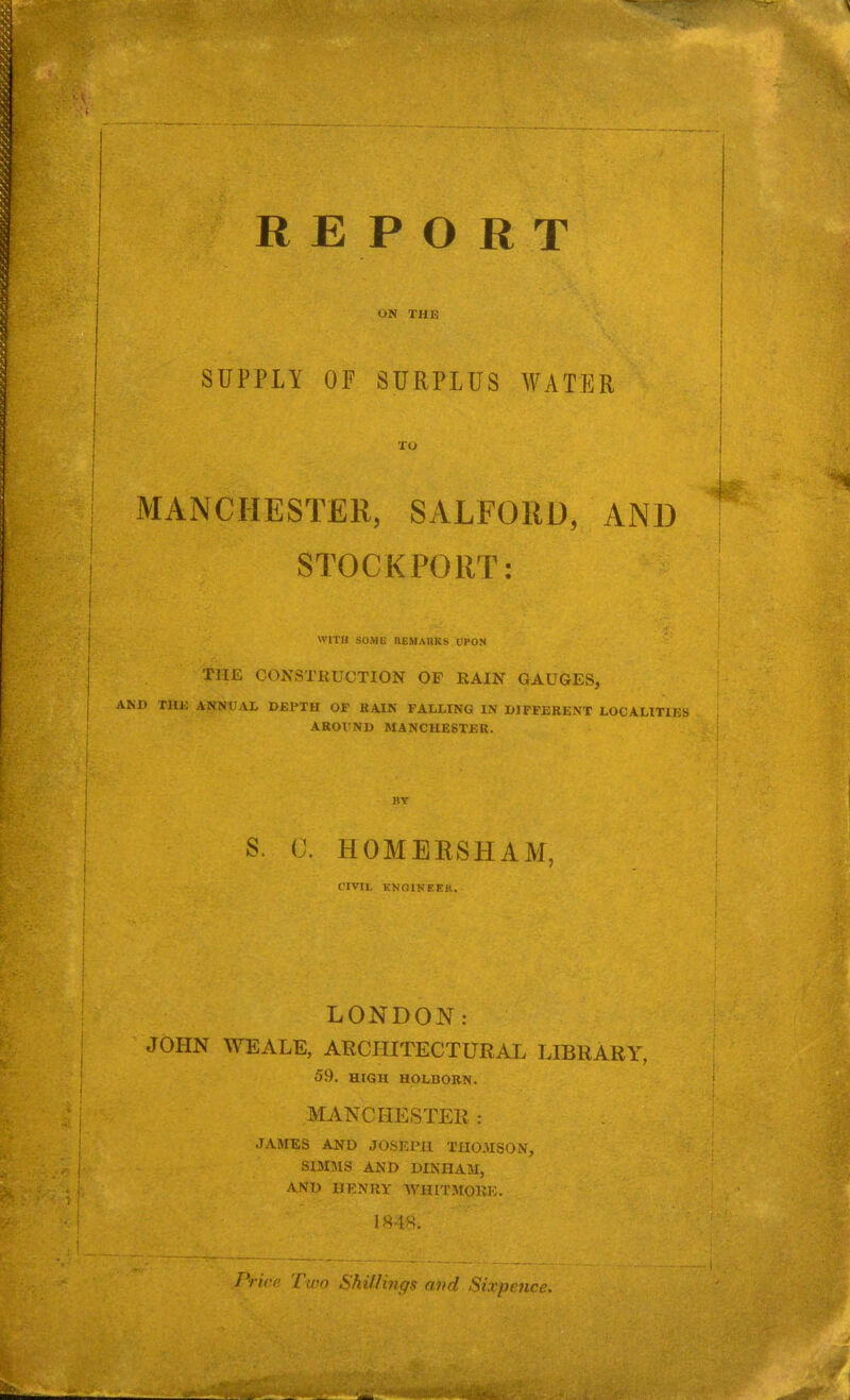 ON THE SUPPLY OF SURPLUS WATER TO MANCHESTER, SALFORD, AND STOCKPORT: WITH SOME REMARKS UPON THE CONSTRUCTION OF RAIN GAUGES, .D THE ANNUA! DEPTH OF BAIN FALLING IN DIFFERENT LOCALITIES AROUND MANCHESTER. BY S. (J. HOMERSHAM, CIVIL KNOINEER. LONDON: JOHN WE ALE, ARCHITECTURAL LIBRARY, 59. HIGH HOLBORN. MANCHESTER : JAMES AND JOSEPH THOMSON, SIMMS AND DINHAM, AND HENRY WHITMORE. 1848. Price Two Shil/inffs and Sixpence.