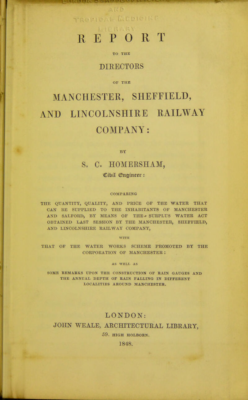 TO THE DIRECTORS OF THE MANCHESTER, SHEFFIELD, AND LINCOLNSHIRE RAILWAY COMPANY: BY S, C. HOMERSHAM, Ctutl eFngmm: COMPARING THE QUANTITY, QUALITY, AND PRICE OF THE WATER THAT CAN BE SUPPLIED TO THE INHABITANTS OF MANCHESTER AND SALFORD, BY MEANS OF THE* SURPLUS WATER ACT OBTAINED LAST SESSION BY THE MANCHESTER, SHEFFIELD, AND LINCOLNSHIRE RAILWAY COMPANY, WITH THAT OF THE WATER WORKS SCHEME PROMOTED BY THE CORPORATION OF MANCHESTER : AS WELL AS SOME REMARKS UPON THE CONSTRUCTION OP RAIN GAUGES AND THE ANNUAL DEPTH OP RAIN FALLING IN DIFFERENT LOCALITIES AROUND MANCHESTER. LONDON: JOHN TVEALE, ARCHITECTURAL LIBRARY, 59. HIGH HOLBORN. 1848.