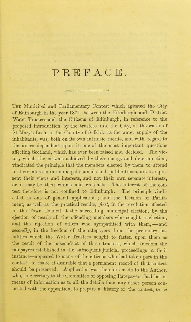 PREFACE. The Municipal and Parliamentary Contest which agitated the City of Edinburgh in the year 1871, between the Edinburgh and District Water Trustees and the Citizens of Edinburgh, in reference to the proposed introduction by the trustees into the City, of the water of St Mary's Loch, in the County of Selkirk, as the water supply of the inhabitants, was, both on its own intrinsic merits, and with regard to the issues dependent upon it, one of the most important questions affecting Scotland, which has ever been raised and decided. The vic- tory which the citizens achieved by their energy and determination, vindicated the principle that the members elected by them to attend to their interests in municipal councils and public trusts, are to repre- sent their views and interests, and not their own separate interests, or it may be their whims and crotchets. The interest of the con- test therefore is not confined to Edinburgh. The principle vindi- cated is one of general application; and the decision of Parlia- ment, as well as the practical results, first, in the revolution effected in the Town Council at the succeeding municipal election, by the ejection of nearly all the offending members who sought re-election, and the rejection of others who sympathised with them, — and secondly, in the freedom of the ratepayers from the pecuniary lia- bilities which the Water Trustees sought to fasten upon them as the result of the misconduct of these trustees, which freedom the ratepayers established in the subsequent judicial proceedings at their instance—appeared to many of the citizens who had taken part in the contest, to make it desirable that a permanent record of that contest should be preserved. Application was therefore made to the Author, who, as Secretary to the Committee of opposing Ratepayers, had better means of information as to all the details than any other person con- nected with the opposition, to prepare a history of the contest, to be