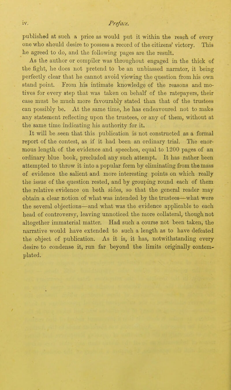 published at such a price as would put it within the reach of every one who should desire to possess a record of the citizens' victory. This he agreed to do, and the following pages are the result. As the author or compiler was throughout engaged in the thick of the fight, he does not pretend to be an unbiassed narrator, it being perfectly clear that he cannot avoid viewing the question from his own stand point. From his intimate knowledge of the reasons and mo- tives for every step that was taken on behalf of the ratepayers, their case must be much more favourably stated than that of the trustees can possibly be. At the same time, he has endeavoured not to make any statement reflecting upon the trustees, or any of them, without at the same time indicating his authority for it. It will be seen that this publication is not constructed as a formal report of the contest, as if it had been an ordinary trial. The enor- mous length of the evidence and speeches, equal to 1200 pages of an ordinary blue book, precluded any such attempt. It has rather been attempted to throw it into a popidar form by eliminating from the mass of evidence the salient and more interesting points on which really the issue of the question rested, and by grouping round each of them the relative evidence on both sides, so that the general reader may obtain a clear notion of what was intended by the trustees—what were the several objections—and what was the evidence applicable to each head of controversy, leaving unnoticed the more collateral, though not altogether immaterial matter. Had such a course not been taken, the narrative would have extended to such a length as to have defeated the object of publication. As it is, it has, notwithstanding every desire to condense it, run far beyond the limits originally contem- plated. /