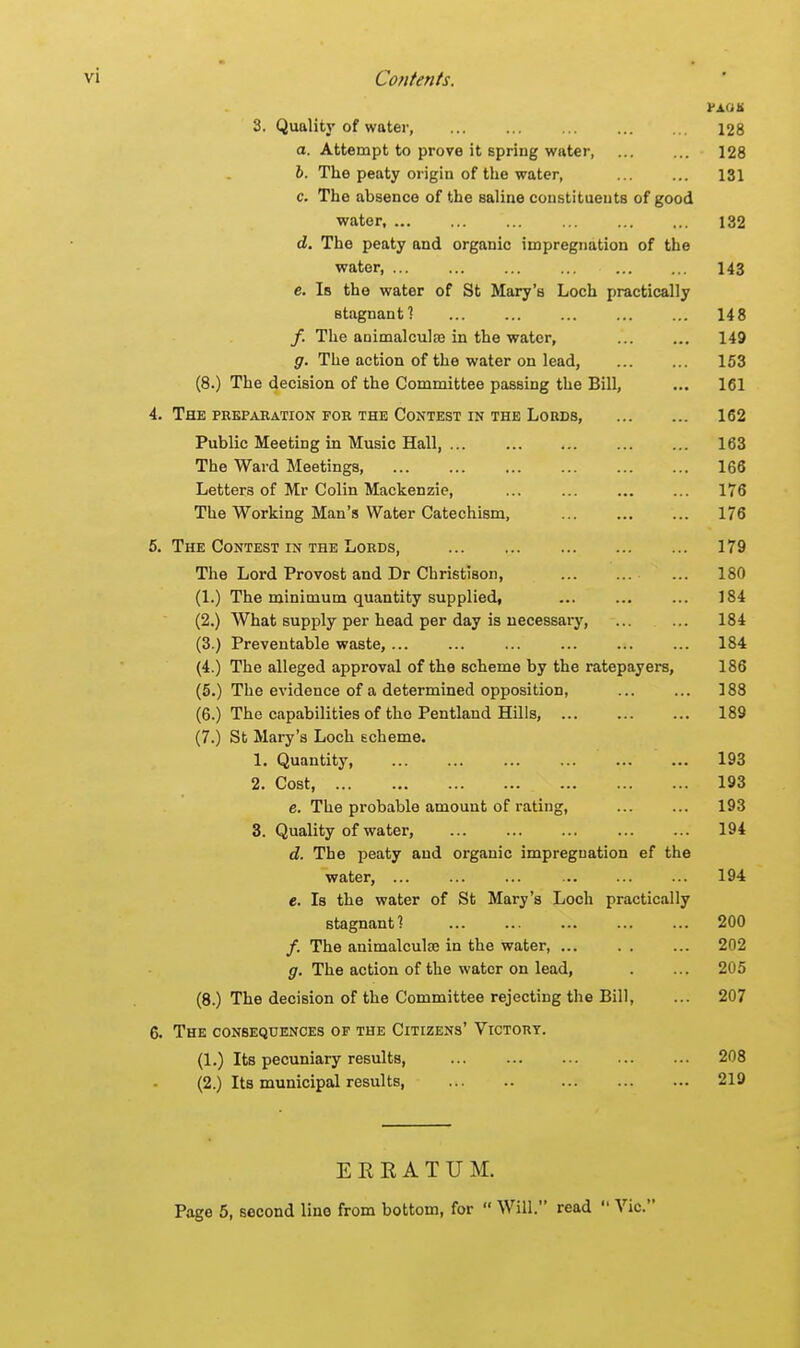 PAOS 3. Quality of water 128 a. Attempt to prove it spring water 128 b. The peaty origin of the water, 131 c. The absence of the saline constituents of good water, ... ... ... ... ... ... 132 d. The peaty and organic impregnation of the water, 143 e. Is the water of St Mary's Loch practically stagnant? 148 /. The animalcule in the water, ... ... 149 g. The action of the water on lead, 153 (8.) The decision of the Committee passing the Bill, ... 161 4. The preparation for the Contest in the Lords, 162 Public Meeting in Music Hall, 163 The Ward Meetings, 166 Letters of Mr Colin Mackenzie, ... 176 The Working Man's Water Catechism, 176 5. The Contest in the Lords, 179 The Lord Provost and Dr Cbristison, ... ... 180 (1.) The minimum quantity supplied, 184 (2.) What supply per head per day is necessary, ... ... 184 (3.) Preventable waste, ... ... ... ... ... ... 184 (4.) The alleged approval of the scheme by the ratepayers, 186 (5.) The evidence of a determined opposition, ... ... 188 (6.) The capabilities of the Pentland Hills, 189 (7.) St Mary's Loch scheme. 1. Quantity, ... ... 193 2. Cost, 193 e. The probable amount of rating, 193 3. Quality of water, 194 d. The peaty and organic impregnation ef the water, 194 e. Is the water of St Mary's Loch practically stagnant? 200 /. The animalcule in the water, 202 g. The action of the water on lead, . ... 205 (8.) The decision of the Committee rejecting the Bill, ... 207 6. The consequences of the Citizens' Victory. (1.) Its pecuniary results, 208 (2.) Its municipal results, 219 EEEATUM.