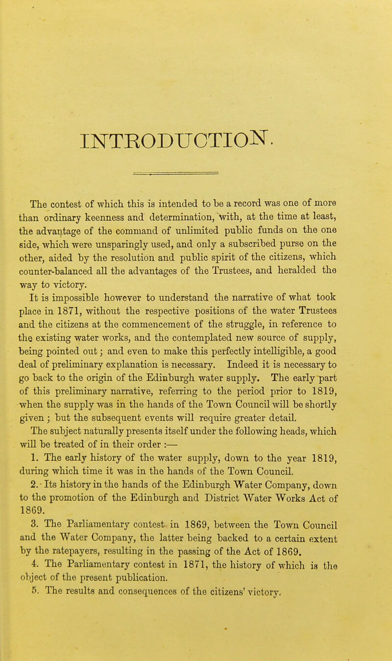 INTRODUCTION. The contest of which this is intended to be a record was one of more than ordinary keenness and determination, with, at the time at least, the advantage of the command of unlimited public funds on the one side, which were unsparingly used, and only a subscribed purse on the other, aided by the resolution and public spirit of the citizens, which counter-balanced all the advantages of the Trustees, and heralded the way to victory. It is impossible however to understand the narrative of what took place in 1871, without the respective positions of the water Trustees and the citizens at the commencement of the struggle, in reference to the existing water works, and the contemplated new source of supply, being pointed out; and even to make this perfectly intelligible, a good deal of preliminary explanation is necessary. Indeed it is necessary to go back to the origin of the Edinburgh water supply. The early part of this preliminary narrative, referring to the period prior to 1819, when the supply was in the hands of the Town Council will be shortly given ; but the subsequent events will require greater detail. The subject naturally presents itself under the following heads, which will be treated of in their order :— 1. The early history of the water supply, down to the year 1819, during which time it was in the hands of the Town Council. 2. - Its history in the hands of the Edinburgh Water Company, down to the promotion of the Edinburgh and District Water Works Act of 1869. 3. The Parliamentary contest- in 1869, between the Town Council and the Water Company, the latter being backed to a certain extent by the ratepayers, resulting in the passing of the Act of 1869. 4. The Parliamentary contest in 1871, the history of which is the object of the present publication. 5. The results and consequences of the citizens' victory.
