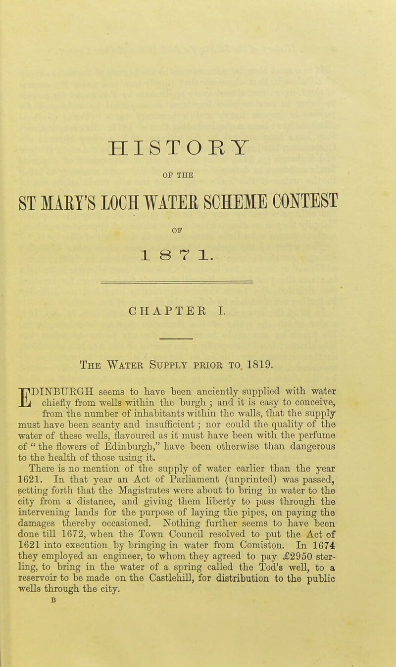 HISTORY OP THE ST MARY'S LOCH WATER SCHEME CONTEST OP 18 7 1. CHAPTER I. The Water Supply prior to. 1819. EDINBITKGH seems to have been anciently supplied with water chiefly from wells within the burgh ; and it is easy to conceive, from the number of inhabitants within the walls, that the supply must have been scanty and insufficient; nor could the quality of the water of these wells, flavoured as it must have been with the perfume of  the flowers of Edinburgh, have been otherwise than dangerous to the health of those using it. There is no mention of the supply of water earlier than the year 1621. In that year an Act of Parliament (imprinted) was passed, setting forth that the Magistrates were about to bring in water to the city from a distance, and giving them Liberty to pass through the intervening lands for the purpose of laying the pipes, on paying the damages thereby occasioned. Nothing further seems to have been done till 1672, when the Town Council resolved to put the Act of 1621 into execution. by bringing in water from Comiston. In 1674 they employed an engineer, to whom they agreed to pay £2950 ster- ling, to bring in the water of a spring called the Tod's well, to a reservoir to be made on the Castlehill, for distribution to the public wells through the city. B