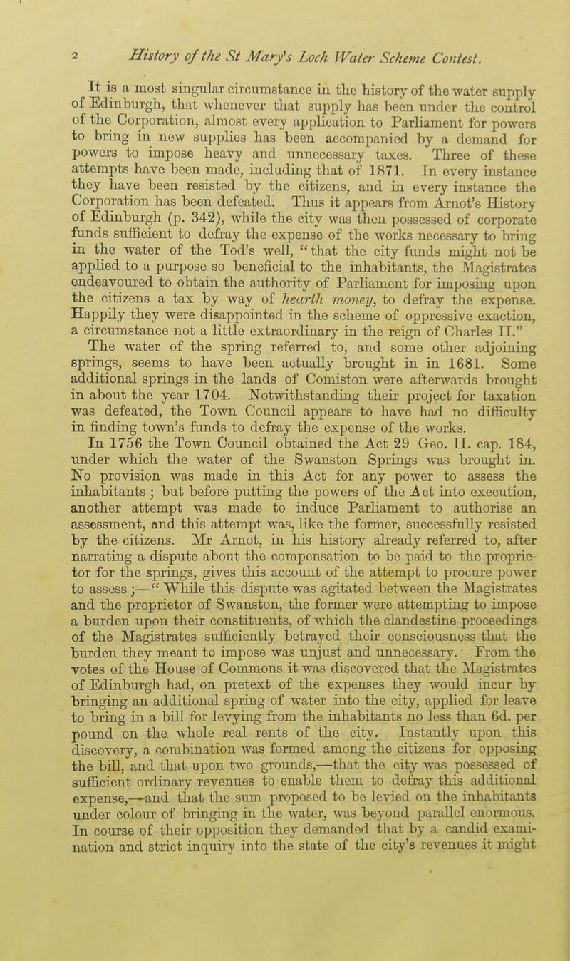 It is a most singular circumstance in the history of the water supply of Edinburgh, that whenever that supply has been under the control of the Corporation, almost every application to Parliament for powers to bring in new supplies has been accompanied by a demand for powers to impose heavy and unnecessary taxes. Three of these attempts have been made, including that of 1871. In every instance they have been resisted by the citizens, and in every instance the Corporation has been defeated. Thus it appears from Arnot's History of Edinburgh (p. 342), while the city was then possessed of corporate funds sufficient to defray the expense of the works necessary to bring in the water of the Tod's well,  that the city funds might not be applied to a purpose so beneficial to the inhabitants, the Magistrates endeavoured to obtain the authority of Parliament for imposing upon the citizens a tax by way of hearth money, to defray the expense. Happily they were disappointed in the scheme of oppressive exaction, a circumstance not a little extraordinary in the reign of Charles II. The water of the spring referred to, and some other adjoining springs, seems to have been actually brought in in 1681. Some additional springs in the lands of Comiston were afterwards brought in about the year 1704. Notwithstanding their project for taxation was defeated, the Town Council appears to have had no difficulty in finding town's funds to defray the expense of the works. In 1756 the Town Council obtained the Act 29 Geo. II. cap. 184, under which the water of the Swanston Springs was brought in. No provision was made in this Act for any power to assess the inhabitants ; but before putting the powers of the A ct into execution, another attempt was made to induce Parliament to authorise an assessment, and this attempt was, like the former, successfully resisted by the citizens. Mr Arnot, in his history already referred to, after narrating a dispute about the compensation to be paid to the proprie- tor for the springs, gives this account of the attempt to procure power to assess ;— While this dispute was agitated between the Magistrates and the proprietor of Swanston, the former were attempting to impose a burden upon their constituents, of which the clandestine proceedings of the Magistrates sufficiently betrayed their consciousness that the burden they meant to impose was unjust and unnecessary. From the votes of the House of Commons it was discovered that the Magistrates of Edinburgh had, on pretext of the expenses they would incur by bringing an additional spring of water into the city, applied for leave to bring in a bill for levying from the inhabitants no less than 6d. per pound on the whole real rents of the city. Instantly upon this discovery, a combination was formed among the citizens for opposing the bill, and that upon two grounds,—that the city was possessed of sufficient ordinary revenues to enable them to defray this additional expense,—and that the sum proposed to be levied on the inhabitants under colour of bringing in the water, was beyond parallel enormous. In course of their opposition they demanded that by a candid exami- nation and strict inquiry into the state of the city's revenues it might