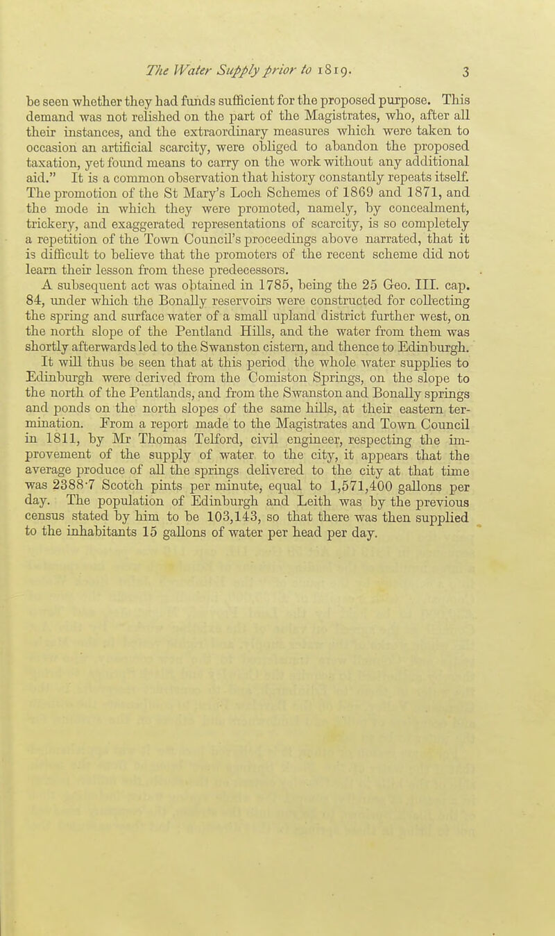 be seen whether they had funds sufficient for the proposed purpose. This demand was not relished on the part of the Magistrates, who, after all their instances, and the extraordinary measures which were taken to occasion an artificial scarcity, were obliged to abandon the proposed taxation, yet found means to carry on the work without any additional aid. It is a common observation that history constantly repeats itself. The promotion of the St Mary's Loch Schemes of 1869 and 1871, and the mode in which they were promoted, namely, by conceabnent, trickery, and exaggerated representations of scarcity, is so completely a repetition of the Town CouncU's proceedings above narrated, that it is difficult to believe that the promoters of the recent scheme did not learn their lesson from these predecessors. A subsequent act was obtained in 1785, being the 25 Geo. III. cap. 84, under which the Bonally reservoirs were constructed for collecting the spring and surface water of a small upland district further west, on the north slope of the Pentland Hills, and the water from them was shortly afterwards led to the Swanston cistern, and thence to Edinburgh. It will thus be seen that at this period the whole water supplies to Edinburgh were derived from the Comiston Springs, on the slope to the north of the Pentlands, and from the Swanston and Bonally springs and ponds on the north slopes of the same hills, at their eastern ter- mination. Erom a report made to the Magistrates and Town Council in 1811, by Mr Thomas Telford, civil engineer, respecting the im- provement of the supply of water, to the city, it appears that the average produce of all the springs debvered to the city at that time was 2388-7 Scotch pints per minute, equal to 1,571,400 gallons per day. The population of Edinburgh and Leith was by the previous census stated by him to be 103,143, so that there was then supplied to the inhabitants 15 gallons of water per head per day.