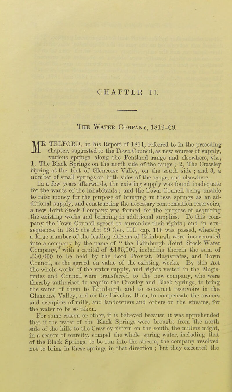 The Water Company, 1819-69. ME TELFORD, in his Report of 1811, referred to in the preceding chapter, suggested to the Town Council, as new sources of supply, various springs along the Pentland range and elsewhere, viz., 1, The Black Springs on the north side of the range ; 2, The Crawley Spring at the foot of Glencorse Valley, on the south side ; and 3, a nurnher of small springs on both sides of the range, and elsewhere. In a few years afterwards, the existing supply was found inadequate for the wants of the inhabitants ; and the Town Council being unable to raise money for the piirpose of bringing in these springs as an ad- ditional supply, and constructing the necessary compensation reservoirs, a new Joint Stock Company was formed for the purpose of acquiring the existing works and bringing in additional supplies. To this com- pany the Town Council agreed to surrender their rights ; and in con- sequence, in 1819 the Act 59 Geo. III. cap. 116 was passed, whereby a large number of the leading citizens of Edinburgh were incorporated into a company by the name of  the Edinburgh Joint Stock Water Company, with a capital of £135,000, including therein the sum of £30,000 to be held by the Lord Provost, Magistrates, and Town Council, as the agreed on value of the existing works. By this Act the whole works of the water supply, and rights vested in the Magis- trates and Council were transferred to the new company, who were thereby authorised to acquire the Crawley and Black Springs, to bring the water of them to Edinburgh, and to construct reservoirs in the Glencorse Valley, and on the Bavelaw Burn, to compensate the owners and ocrapiers of mills, and landowners and others on the streams, for the water to be so taken. For some reason or other, it is belieAred because it was apprehended that if the water of the Black Springs were brought from the north side of the hills to the Crawley cistern on the south, the millers might, in a season of scarcity, compel the whole spring water, including that of the Black Springs, to be run into the stream, the company resolved not to bring in these springs in that direction ; but they executed the