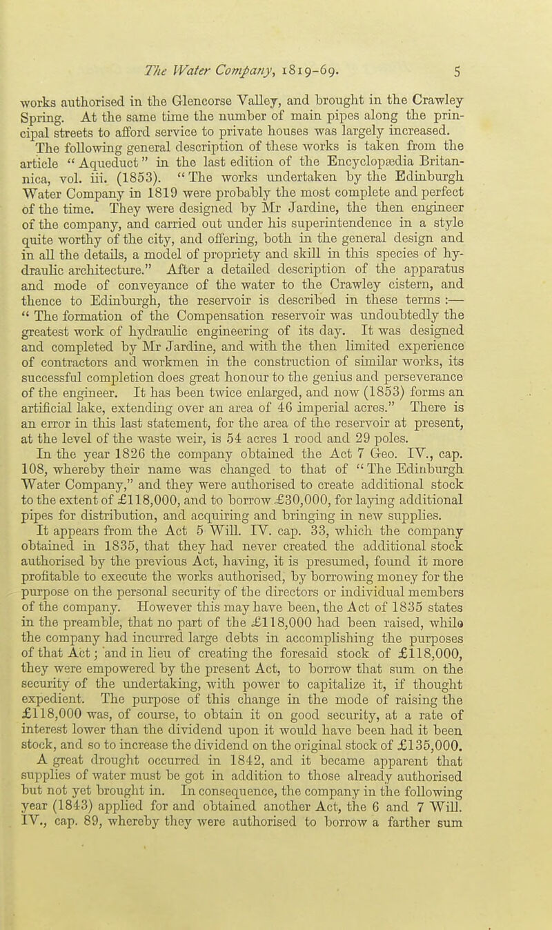 works authorised in the Glencorse Valley, and brought in the Crawley Spring. At the same time the number of main pipes along the prin- cipal streets to afford service to private houses was largely increased. The following general description of these works is taken from the article  Aqueduct in the last edition of the Encyclopedia Britan- nica, vol. iii. (1853). The works undertaken by the Edinburgh Water Company in 1819 were probably the most complete and perfect of the time. They were designed by Mr Jardine, the then engineer of the company, and carried out under his superintendence in a style quite worthy of the city, and offering, both in the general design and in all the details, a model of propriety and skill in this species of hy- draulic architecture. After a detailed description of the apparatus and mode of conveyance of the water to the Crawley cistern, and thence to Edinburgh, the reservoir is described in these terms :—  The formation of the Compensation reservoir was undoubtedly the greatest work of hydraulic engineering of its day. It was designed and completed by Mr Jardine, and with the then limited experience of contractors and workmen in the construction of similar works, its successful completion does great honour to the genius and perseverance of the engineer. It has been twice enlarged, and now (1853) forms an artificial lake, extending over an area of 46 imperial acres. There is an error in this last statement, for the area of the reservoir at present, at the level of the waste weir, is 54 acres 1 rood and 29 poles. In the year 1826 the company obtained the Act 7 Geo. IV., cap. 108, whereby their name was changed to that of  The Edinburgh Water Company, and they were authorised to create additional stock to the extent of £118,000, and to borrow £30,000, for laying additional pipes for distribution, and acquiring and bringing in new supplies. It appears from the Act 5 Will. IV. cap. 33, which the company obtained in 1835, that they had never created the additional stock authorised by the previous Act, having, it is presumed, found it more profitable to execute the works authorised, by borrowing money for the purpose on the personal security of the directors or individual members of the company. Howe-ver this may have been, the Act of 1835 states in the preamble, that no part of the £118,000 had been raised, while the company had incurred large debts in accomplishing the purposes of that Act; and in lieu of creating the foresaid stock of £118,000, they were empowered by the present Act, to borrow that sum on the security of the undertaking, with power to capitalize it, if thought expedient. The purpose of this change in the mode of raising the £118,000 was, of course, to obtain it on good security, at a rate of interest lower than the dividend upon it would have been had it been stock, and so to increase the dividend on the original stock of £135,000. A great drought occurred in 1842, and it became apparent that supplies of water must be got in addition to those already authorised but not yet brought in. In consequence, the company in the following year (1843) applied for and obtained another Act, the 6 and 7 Will. IV., cap. 89, whereby they were authorised to borrow a farther sum