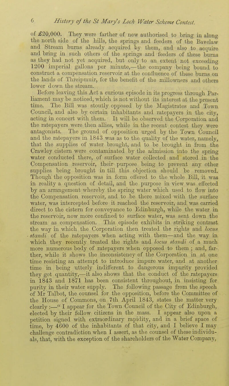 of ^20,000. They were farther of new authorised to bring in along the north side of the hills, the springs and feeders of the Bavelaw and Stream bums already acquired by them, and also to acquire and bring in such others of the springs and feeders of these burns as they had not yet acquired, but only to an extent not exceeding 1200 imperial gallons per minute,—the company being bound to construct a compensation reservoir at the confluence of these burns on the lands of Threipmuir, for the benefit of the miUowners and others lower down the stream. Before leaving this Act a curious episode in its progress through Par- liament may be noticed, which is not without its interest at the present time. The Bill was stoutly opposed by the Magistrates and Town Council, and also by certain inhabitants and ratepayers in the city, acting in concert with them. It will be observed the Corporation and the ratepayers were then allies, while in the recent contest they were antagonists. The ground of opposition urged by the Town Council and the ratepayers in 1843 was as to the quality of the water, namely, that the supplies of water brought, and to be brought in from the Crawley cistern were contaminated by the admission into the spring water conducted there, of surface water collected and stored in the Compensation reservoir, their purpose being to prevent any other supplies being brought in till this objection should be removed. Though the opposition was in form offered to the whole Bill, it was in reality a question of detail, and the purpose in view was effected by an arrangement whereby the spring water which used to flow into the Compensation reservoir, and to be there mixed with the surface water, was intercepted before it reached the reservoir, and was carried direct to the cistern for conveyance to Edinburgh, while the water in the reservoir, now more confined to surface water, was sent down the stream as compensation. This episode exhibits in striking contrast the way in which the Corporation then treated the rights and locus standi of the ratepayers when acting with them—and the way in which they recently treated the rights and locus standi of a much more numerous body of ratepayers when opposed to them ; and, far- ther, while it shows the inconsistency of the Corporation in at one time resisting an attempt to introduce impure water, and at another time in being utterly indifferent to dangerous impurity provided they got quantity,—it also shows that the conduct of the ratepayers in 1843 and 1871 has been consistent throughout, in insisting for purity in their water supply. The following passage from the speech of Mr Talbot, the counsel for the opposition, before the Committee of the House of Commons, on 7th April 1843, states the matter very clearly :— I appear for the Town Council of the City of Edinburgh, elected by their fellow citizens in the mass. I appear also upon a petition signed with extraordinary rapidity, and in a brief space of time, by 4600 of the inhabitants of that city, and I believe I may challenge contradiction when I assert, as the counsel of these individu- als, that, with the exception of the shareholders of the Water Company,