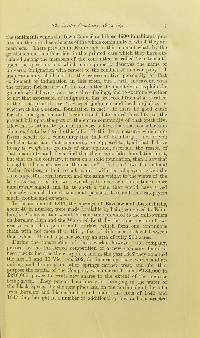 the sentiments which the Town Council and those 4600 inhabitants pro- fess, are the united sentiments of the whole community of which they are members. There prevails in Edinburgh at this moment what, by the gentlemen on the other side, in the printed case which they have cir- culated among the members of the committee, is called ' excitement' upon the question, but which more properly deserves the name of universal indignation with respect to the conduct of this company. I unquestionably shall not be the representative personally of that excitement or indignation in this room, but I will endeavour, with the patient forbearance of the committee, temperately to explain the grounds which have given rise to these feelings, and to examine whether or not that expression of indignation has proceeded from what is called in the same printed case, ' a warped judgment and local prejudice,' or whether it has a general foundation in fact. If there be good cause for this indignation and aversion, and determined hostility to the present bill upon the part of the entire community of that great city, allow me to submit to you in the very outset, that that consideration alone ought to be fatal to this bill. If this be a measure which pro- fesses benefit to a community like that of Edinburgh, and if you find that to a man that community are opposed to it, all that I have to say is, weigh the grounds of that opinion, ascertain the reason of that unanimity, and if you find that there is no false foundation for it, but that on the contrary, it rests on a solid foundation, then I say that it ought to be conclusive on the matter. Had the Town Council and Water Trustees, in their recent contest with the ratepayers, given the same respectful consideration arid the same weight to the views of the latter, as expressed in two several petitions, each three times more numerously signed and in as short a time, they would have saved themselves much humiliation and personal loss, and the ratepayers much trouble and expense. In the autumn of 1847, the springs of Bavelaw and Listonshiells, about 40 in number, were made available by being conveyed to Edin- burgh. Compensation was at the same time provided to the mill-owners on Bavelaw Burn and the Water of Leith by the construction of two reservoirs at Threipmuir and Harlaw, which form one continuous chain with not more than thirty feet of difference of level between them when full, and together occupy an area of fully 200 acres. During the construction of these works, however, the company, pressed by the threatened competition of a new company, found it necessary to increase their supplies, and in the year 1847 they obtained the Act 10 and 11 Vic. cap. 202, for increasing their works and ac- quiring and bringing in other springs farther west, and for that purpose the capital of the Company was increased from £184,000 to £276,000, power to create new shares to the extent of the increase being given. They procured authority for bringing in the water of the Black Springs by the new pipes laid on the north side of the hills from Bavelaw and Listonshiells ; and under the Acts of 1843 and 1847 they brought in a number of additional springs and constructed