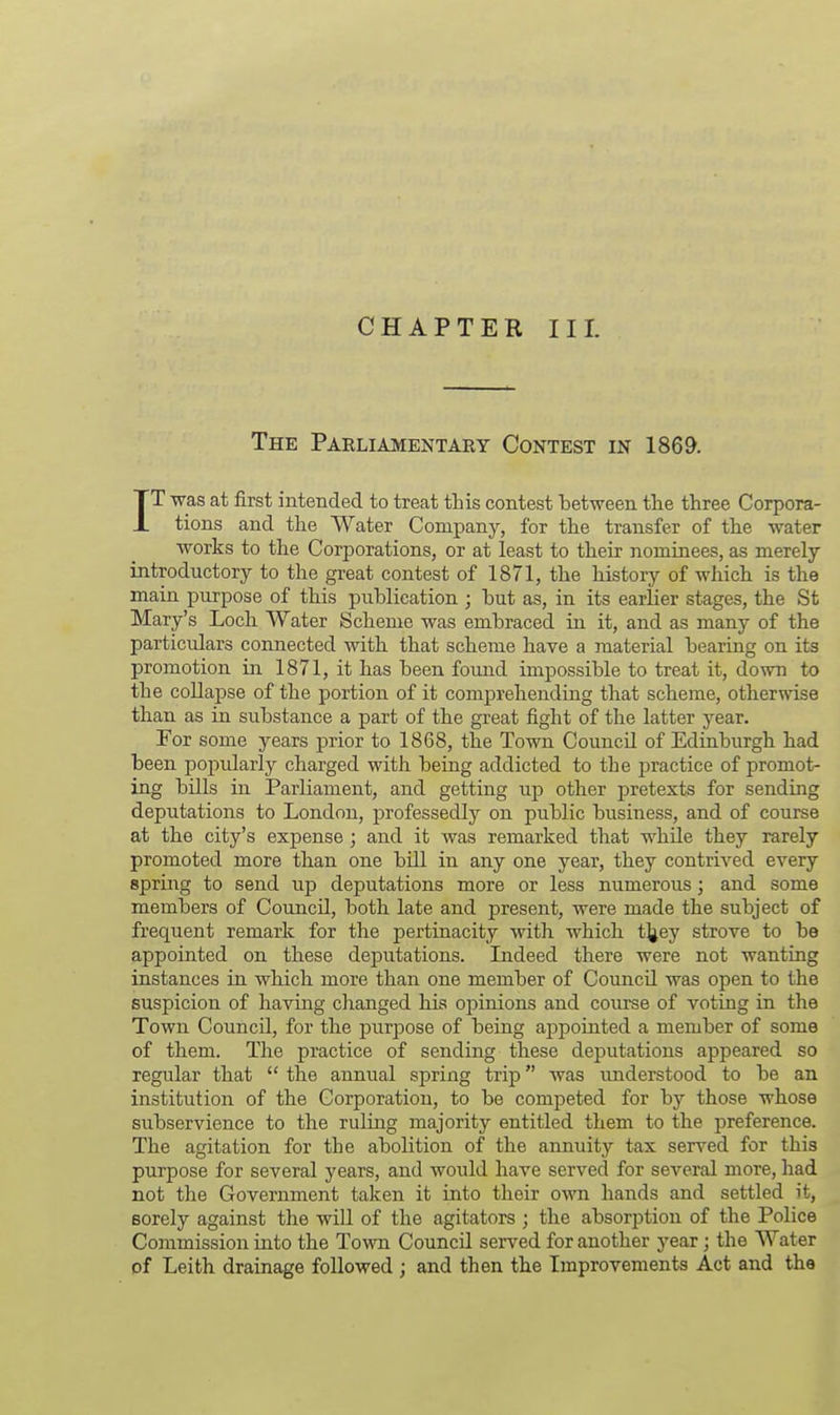 CHAPTER III. The Parliamentary Contest in 1869. IT was at first intended to treat this contest between the three Corpora- tions and the Water Company, for the transfer of the water works to the Corporations, or at least to their nominees, as merely- introductory to the great contest of 1871, the history of which is the main purpose of this publication ; but as, in its earlier stages, the St Mary's Loch Water Scheme was embraced in it, and as many of the particulars connected with that scheme have a material bearing on its promotion in 1871, it has been found impossible to treat it, down to the collapse of the portion of it comprehending that scheme, otherwise than as in substance a part of the great fight of the latter year. For some years prior to 1868, the Town CouncU of Edinburgh had been popularly charged with being addicted to the practice of promot- ing bills in Parliament, and getting up other pretexts for sending deputations to London, professedly on public business, and of course at the city's expense ; and it was remarked that while they rarely promoted more than one bill in any one year, they contrived every spring to send up deputations more or less numerous; and some members of Council, both late and present, were made the subject of frequent remark for the pertinacity with which t^ey strove to be appointed on these deputations. Indeed there were not wanting instances in which more than one member of Council was open to the suspicion of having changed his opinions and course of voting in the Town CouncU, for the purpose of being appointed a member of some of them. The practice of sending these deputations appeared so regular that  the annual spring trip was understood to be an institution of the Corporation, to be competed for by those whose subservience to the ruling majority entitled them to the preference. The agitation for the abolition of the annuity tax served for this purpose for several years, and would have served for several more, had not the Government taken it into their own hands and settled it, sorely against the will of the agitators j the absorption of the Police Commission into the Town Council served for another year; the Water of Leith drainage followed ; and then the Improvements Act and the