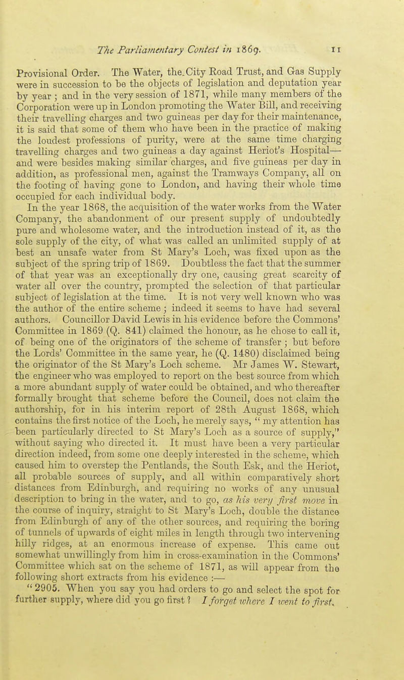 Provisional Order. The Water, the. City Road Trust, and Gas Supply- were in succession to be the objects of legislation and deputation year by year j and in the very session of 1871, while many members of the Corporation were up in London promoting the Water Bill, and receiving their travelling charges and two guineas per day for their maintenance, it is said that some of them who have been in the practice of making the loudest professions of purity, were at the same time charging travelling charges and two guineas a day against Heriot's Hospital— and were besides making similar charges, and five guineas per day in addition, as professional men, against the Tramways Company, all on the footing of having gone to London, and having their whole time occupied for each individual body. In the year 1868, the acqtiisition of the water works from the Water Company, the abandonment of our present supply of undoubtedly pure and wholesome water, and the introduction instead of it, as the sole supply of the city, of what was called an unlimited supply of at best an unsafe water from St Mary's Loch, was fixed upon as the subject of the spring trip of 1869. Doubtless the fact that the summer of that year was an exceptionally dry one, causing great scarcity of water all over the country, prompted the selection of that particular subject of legislation at the time. It is not very well known who was the author of the entire scheme ; indeed it seems to have had several authors. Councillor David Lewis in his evidence before the Commons' Committee in 1869 (Q. 841) claimed the honour, as he chose to call it, of being one of the originators of the scheme of transfer ; but before the Lords' Committee in the same year, he (Q. 1480) disclaimed being the originator of the St Mary's Loch scheme. Mr James W. Stewart, the engineer who was employed to report on the best source from which a more abundant supply of water could be obtained, and who thereafter formally brought that scheme before the Council, does not claim the authorship, for in his interim report of 28th August 1868, which contains the first notice of the Loch, he merely says,  my attention has been particularly directed to St Mary's Loch as a source of supply, without saying who directed it. It must have been a very particular direction indeed, from some one deeply interested in the scheme, which caused him to overstep the Pentlands, the South Esk, and the Heriot, all probable sources of supply, and all within comparatively short distances from Edinburgh, and requiring no works of any unusual description to bring in the water, and to go, as his very first move in the course of inquiry, straight to St Mary's Loch, double the distance from Edinburgh of any of the other sources, and requiring the boring of tunnels of upwards of eight nriles in length through two intervening hdly ridges, at an enormous increase of expense. This came out somewhat unwillingly from him in cross-examination in the Commons' Committee which sat on the scheme of 1871, as wdl appear from the following short extracts from his evidence :—  2905. When you say you had orders to go and select the spot for further supply, where did you go first 1 I forget where I went to first.
