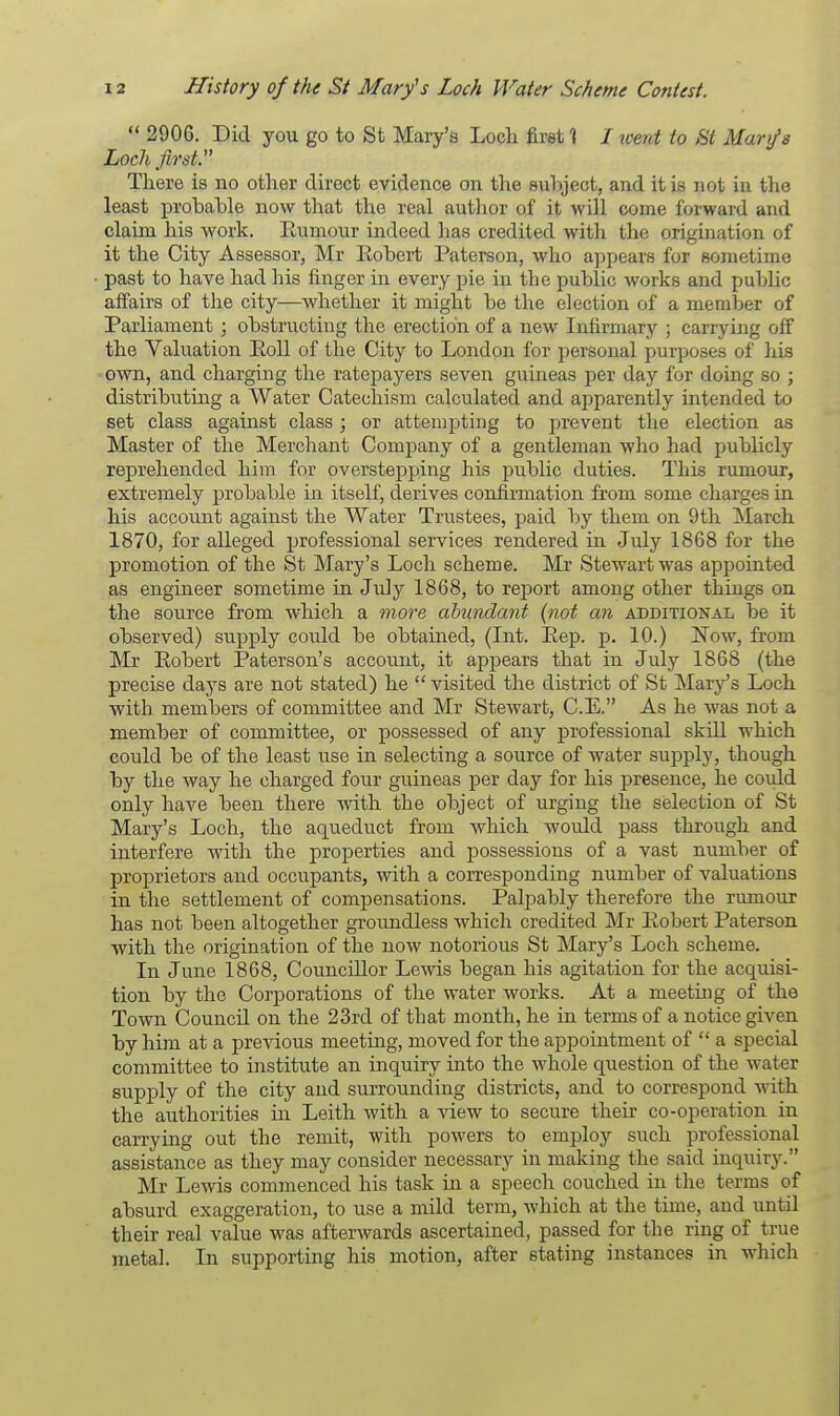  2906. Did you go to St Mary's Loch first 1 / went to St Mary's Loch first There is no other direct evidence on the subject, and it is not in the least probable now that the real author of it will corne forward and claim his work. Rumour indeed has credited with the origination of it the City Assessor, Mr Robert Paterson, who appears for Bometime past to have had Ins finger in every pie in the public works and public affairs of the city—whether it might be the election of a member of Parliament ; obstructing the erection of a new Infirmary ; carrying off the Valuation Roll of the City to London for personal purposes of his own, and charging the ratepayers seven guineas per day for doing so ; distributing a Water Catechism calculated and apparently intended to set class against class ; or attempting to prevent the election as Master of the Merchant Company of a gentleman who had publicly reprehended him for overstepping his public duties. This rumour, extremely probable in itself, derives confirmation from some charges in his account against the Water Trustees, paid by them on 9th March 1870, for alleged professional services rendered in July 1868 for the promotion of the St Mary's Loch scheme. Mr Stewart was appointed as engineer sometime in July 1868, to report among other things on the source from which a more abundant (not an additional be it observed) supply could be obtained, (Int. Rep. p. 10.) Now, from Mr Robert Paterson's account, it appears that in July 1868 (the precise days are not stated) he  visited the district of St Mary's Loch with members of committee and Mr Stewart, C.E. As he was not a member of committee, or possessed of any professional skill which eould be of the least use in selecting a source of water supply, though by the way he charged four guineas per day for his presence, he could only have been there with the object of urging the selection of St Mary's Loch, the aqueduct from which woidd pass through and interfere with the properties and possessions of a vast number of proprietors and occupants, with a corresponding number of valuations in the settlement of compensations. Palpably therefore the rumour has not been altogether groundless which credited Mr Robert Paterson with the origination of the now notorious St Mary's Loch scheme. In June 1868, Councillor Lewis began his agitation for the acquisi- tion by the Corporations of the water works. At a meeting of the Town Council on the 23rd of that month, he in terms of a notice given by him at a previous meeting, moved for the appointment of  a special committee to institute an inquiry into the whole question of the water supply of the city and surrounding districts, and to correspond with the authorities in Leith with a view to secure their co-operation in carrying out the remit, with powers to employ such professional assistance as they may consider necessary in making the said inquiry. Mr Lewis commenced his task in a speech couched in the terms of absurd exaggeration, to use a mild term, which at the time, and until their real value was afterwards ascertained, passed for the ring of true metal. In supporting his motion, after stating instances in which