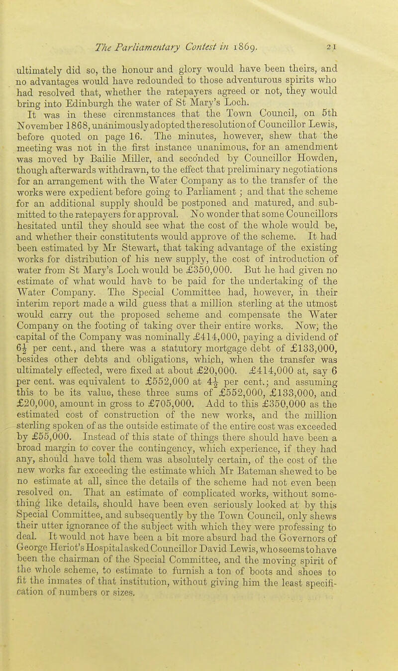 ultimately did so, the honour and glory would have been theirs, and no advantages would have redounded to those adventurous spirits who had resolved that, whether the ratepayers agreed or not, they would bring into Edinburgh the water of St Mary's Loch. It was in these circnmstances that the Town Council, on 5th November 1868, unanimously adopted theresolutionof Councillor Lewis, before quoted on page 16. The minutes, however, shew that the meeting was not in the first instance unanimous, for an amendment was moved by Bailie Miller, and seconded by Councillor Howden, though afterwards withdrawn, to the effect that preliminary negotiations for an arrangement with the Water Company as to the transfer of the works were expedient before going to Parliament; and that the scheme for an additional supply should be postponed and matured, and sub- mitted to the ratepayers for approval. No wonder that some Councillors hesitated untd they should see what the cost of the whole would be, and whether their constitutents would approve of the scheme. It had been estimated by Mr Stewart, that taking advantage of the existing works for distribution of his new supply, the cost of introduction of water from St Mary's Loch would be £350,000. But he had given no estimate of what would have to be paid for the undertaking of the Water Company. The Special Committee had, however, in their interim report made a wild guess that a million sterling at the utmost would carry out the proposed scheme and compensate the Water Company on the footing of taking over their entire works. Now, the capital of the Company was nominally £414,000, paying a dividend of 6£ per cent., and there was a statutory mortgage debt of £133,000, besides other debts and obligations, which, when the transfer was ultimately effected, were fixed at about £20,000. £414,000 at, say 6 per cent, was equivalent to £552,000 at \\ per cent.; and assuming this to be its value, these three sums of £552,000, £133,000, and £20,000, amount in gross to £705,000. Add to this £350,000 as the estimated cost of construction of the new works, and the million sterling spoken of as the outside estimate of the entire cost was exceeded by £55,000. Instead of this state of things there should have been a broad margin to cover the contingency, which experience, if they had any, should have told them was absolutely certain, of the cost of the new works far exceeding the estimate which Mr Bateman shewed to be no estimate at all, since the details of the scheme had not even been resolved on. That an estimate of complicated works, without some- thing like details, should have been even seriously looked at by this Special Committee, and subsequently by the Town Council, only shews their utter ignorance of the subject with which they were professing to deal. It would not have been a bit more absurd had the Governors of George Heriot'sHospitalasked Councillor David Lewis, who seems to have been the chairman of the Special Committee, and the moving spirit of the whole scheme, to estimate to furnish a ton of boots and shoes to fit the inmates of that institution, without giving him the least specifi- cation of numbers or sizes.