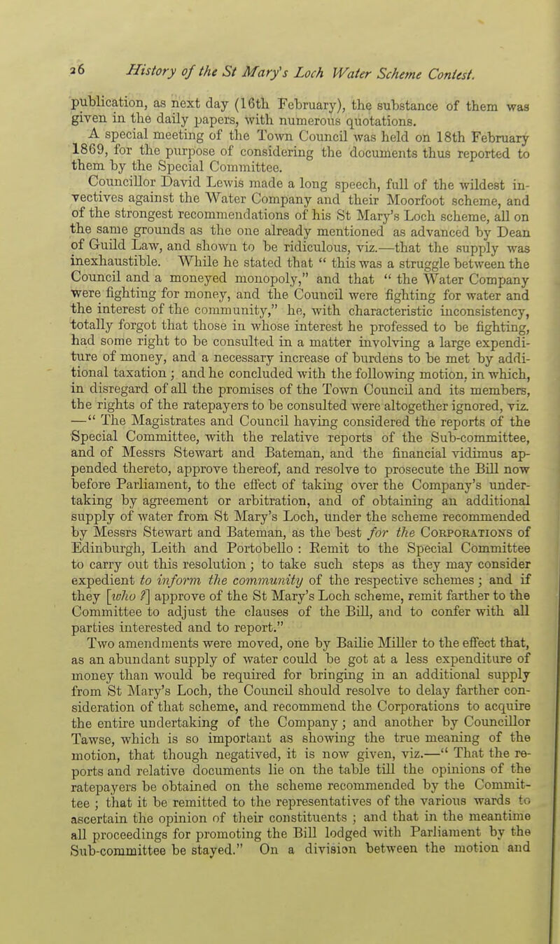 publication, as next day (16th February), the substance of them was given in the daily papers, with numerous quotations. A special meeting of the Town Council was held on 18th February 1869, for the purpose of considering the documents thus reported to them by the Special Committee. Councillor David Lewis made a long speech, full of the wildest in- vectives against the Water Company and their Moorfoot scheme, and of the strongest recommendations of his St Mary's Loch scheme, all on the same grounds as the one already mentioned as advanced by Dean of Guild Law, and shown to be ridiculous, viz.—that the supply was inexhaustible. While he stated that  this was a struggle between the Council and a moneyed monopoly, and that  the Water Company were fighting for money, and the Council were fighting for water and the interest of the community, he, with characteristic inconsistency, totally forgot that those in whose interest he professed to be fighting, had some right to be consulted in a matter involving a large expendi- ture of money, and a necessary increase of burdens to be met by addi- tional taxation ; and he concluded with the following motion, in which, in disregard of all the promises of the Town Council and its members, the rights of the ratepayers to be consulted were altogether ignored, viz. — The Magistrates and Council having considered the reports of the Special Committee, with the relative reports of the Sub-committee, and of Messrs Stewart and Bateman, and the financial vidimus ap- pended thereto, approve thereof, and resolve to prosecute the Bill now before Parliament, to the effect of taking over the Company's under- taking by agreement or arbitration, and of obtaining an additional supply of water from St Mary's Loch, under the scheme recommended by Messrs Stewart and Bateman, as the best for the Corporations of Edinburgh, Leith and Portobello : Bemit to the Special Committee to carry out this resolution; to take such steps as they may consider expedient to inform the community of the respective schemes; and if they [who f] approve of the St Mary's Loch scheme, remit farther to the Committee to adjust the clauses of the Bill, and to confer with all parties interested and to report. Two amendments were moved, one by Bailie Miller to the effect that, as an abundant supply of water could be got at a less expenditure of money than would be required for bringing in an additional supply from St Mary's Loch, the Council should resolve to delay farther con- sideration of that scheme, and recommend the Corporations to acquire the entire undertaking of the Company; and another by Councillor Tawse, which is so important as showing the true meaning of the motion, that though negatived, it is now given, viz.— That the re- ports and relative documents lie on the table till the opinions of the ratepayers be obtained on the scheme recommended by the Commit- tee ; that it be remitted to the representatives of the various wards to ascertain the opinion of their constituents ; and that in the meantime all proceedings for promoting the Bill lodged with Parliament by the Sub-committee be stayed. On a division between the motion and