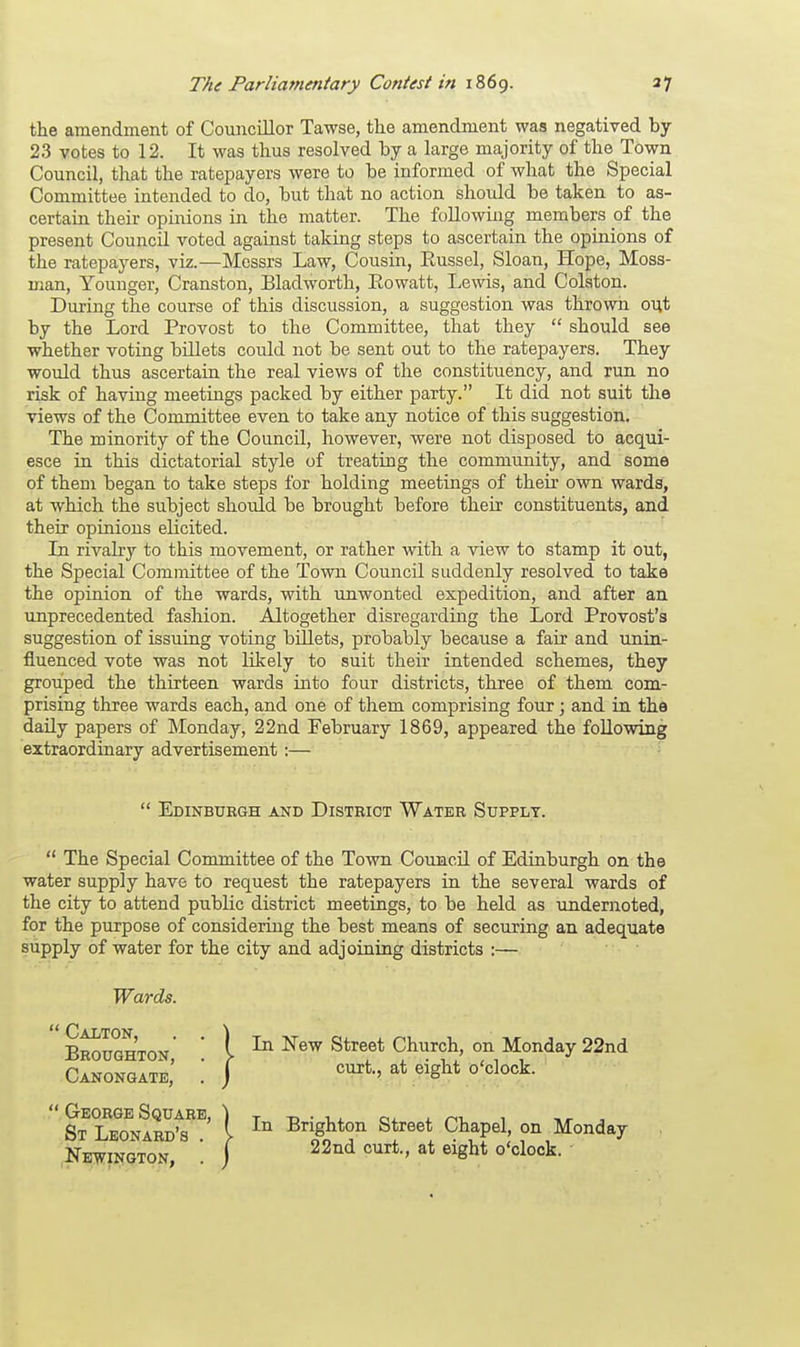the amendment of Councillor Tawse, the amendment was negatived by 23 votes to 12. It was thus resolved by a large majority of the Town Council, that the ratepayers were to be informed of what the Special Committee intended to do, but that no action should be taken to as- certain their opinions in the matter. The following members of the present Council voted against taking steps to ascertain the opinions of the ratepayers, viz.—Messrs Law, Cousin, Eussel, Sloan, Hope, Moss- man, Younger, Cranston, Bladworth, Eowatt, Lewis, and Colston. During the course of this discussion, a suggestion was thrown out by the Lord Provost to the Committee, that they  should see whether voting billets could not be sent out to the ratepayers. They would thus ascertain the real views of the constituency, and run no risk of having meetings packed by either party. It did not suit the views of the Committee even to take any notice of this suggestion. The minority of the Council, however, were not disposed to acqui- esce in this dictatorial style of treating the community, and some of them began to take steps for holding meetings of their own wards, at which the subject should be brought before their constituents, and their opinions elicited. In rivalry to this movement, or rather with a view to stamp it out, the Special Committee of the Town Council suddenly resolved to take the opinion of the wards, with unwonted expedition, and after an unprecedented fashion. Altogether disregarding the Lord Provost's suggestion of issuing voting billets, probably because a fair and unin- fluenced vote was not likely to suit their intended schemes, they grouped the thirteen wards into four districts, three of them com- prising three wards each, and one of them comprising four; and in the daily papers of Monday, 22nd February 1869, appeared the following extraordinary advertisement :—  The Special Committee of the Town Council of Edinburgh on the water supply have to request the ratepayers in the several wards of the city to attend public district meetings, to be held as undernoted, for the purpose of considering the best means of securing an adequate supply of water for the city and adjoining districts :—  Edinburgh and District Water Supply. Wards. ' Calton, Broughton, Canongate, In New Street Church, on Monday 22nd curt., at eight o'clock. In Brighton Street Chapel, on Monday 22nd curt., at eight o'clock.