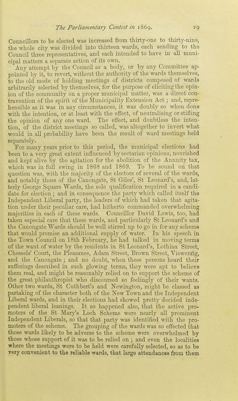 Councillors to be elected was increased from thirty-one to thirty-nine, the whole city was divided into thirteen wards, each sending to the Council three representatives, and each intended to have in all muni- cipal matters a separate action of its own. Any attempt by the Council as a body, or by any Committee ap- pointed by it, to revert, without the authority of the wards themselves, to the old mode of holding meetings of districts composed of wards arbitrarily selected by themselves, for the purpose of eliciting the opin- ion of the community on a proper municipal matter, was a direct con- travention of the spirit of the Municipality Extension Act; and, repre- hensible as it was in any circumstances, it was doubly so when done with the intention, or at least with the effect, of neutralising or stifling the opinion of any one ward. The effect, and doubtless the inten- tion, of the district meetings so called, was altogether to invert what would in all probability have been the result of ward meetings held separately. For many years prior to this period, the municipal elections had been to a very great extent influenced by sectarian opinions, nourished and kept alive by the agitation for the abolition of the Annuity tax, which was in full swing in 1868 and 1869. To be sound on that question was, with the majority of the electors of several of the wards, and notably those of the Canongate, St Giles', St Leonard's, and, lat- terly George Square Wards, the sole qualification required in a candi- date for election ; and in consequence the party which called itself the Independent Liberal party, the leaders of which had taken that agita- tion under their pectdiar care, had hitherto commanded overwhelming majorities in each of these wards. Councillor David Lewis, too, had taken especial care that these wards, and particularly St Leonard's and the Canongate Wards should be well stirred up to go in for any scheme that would promise an additional supply of water. In his speech in the Town Council on 18th February, he had talked in moving terms of the want of water by the residents in St Leonard's, Lothian Street, Chessels' Court, the Pleasance, Adam Street, Brown Street, Viewcraig, and the Canongate ; and no doubt, when these persons heard their sufferings described in such glowing terms, they were apt to believe them real, and might be reasonably relied on to support the scheme of the great philanthropist who discoursed so feelingly of their wants. Other two wards, St Cuthbert's and Newington, might be classed as partaking of the character both of the New Town and the Independent Liberal wards, and in their elections had showed pretty decided inde- pendent liberal leanings. It so happened also, that the active pro- moters of the St Mary's Loch Scheme were nearly all prominent Independent Liberals, so that that party was identified with the pro- moters of the scheme. The grouping of the wards was so effected that those wards likely to be adverse to the scheme were overwhelmed by those whose support of it was to be relied on ; and even the localities where the meetings were to be held were carefully selected, so as to be very convenient to the reliable wards, that large attendances from them