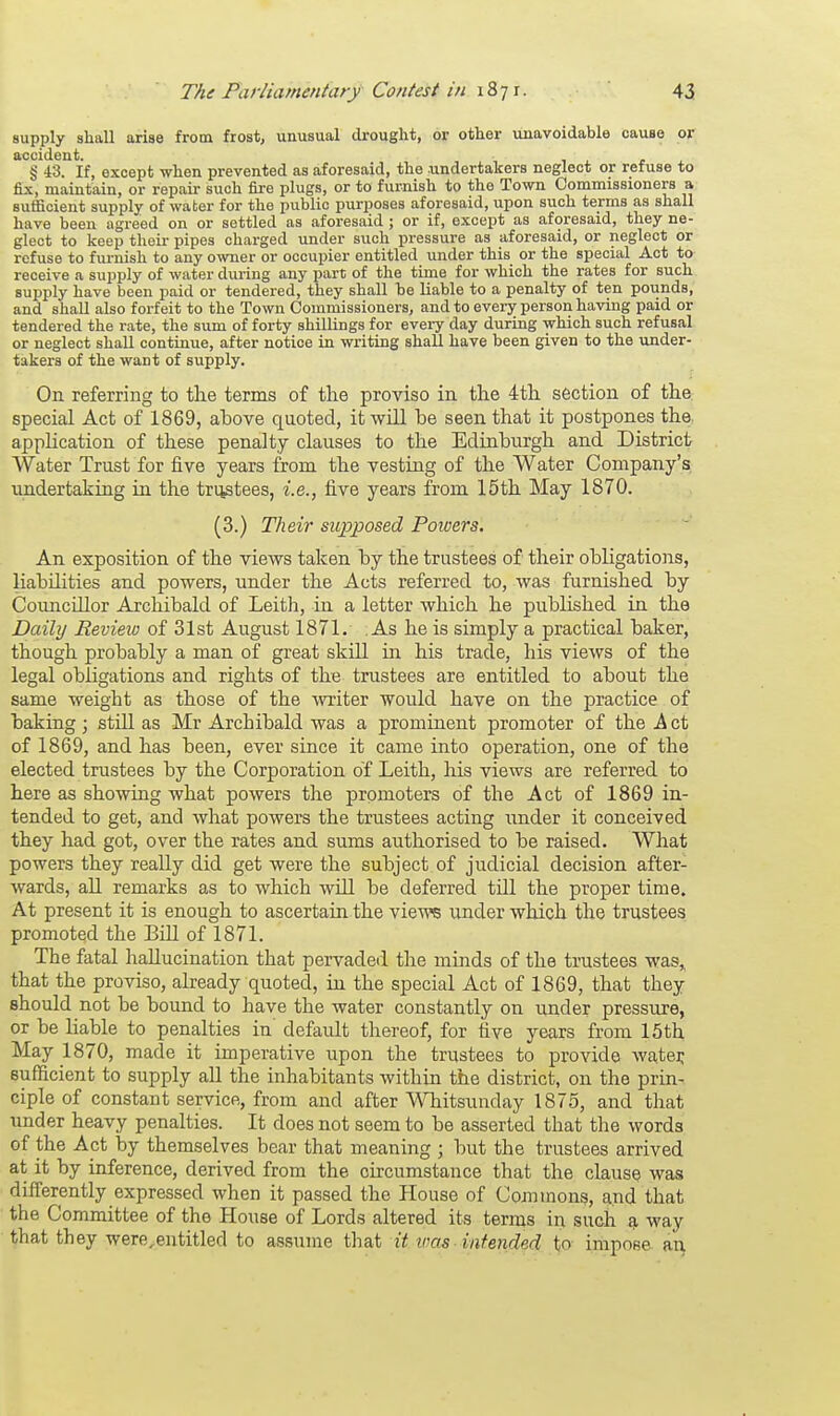 supply shall arise from frost, unusual drought, or other unavoidable cause or accident. § 43. If, except when prevented as aforesaid, the .undertakers neglect or refuse to fix, maintain, or repair such fire plugs, or to furnish to the Town Commissioners a sufficient supply of water for the public purposes aforesaid, upon such terms as shall have been agreed on or settled as aforesaid ; or if, except as aforesaid, they ne- glect to keep their pipes charged under such pressure as aforesaid, or neglect or refuse to furnish to any owner or occupier entitled under this or the special Act to receive a supply of water during any part of the time for which the rates for such supply have been paid or tendered, they shall be liable to a penalty of ten pounds, and shall also forfeit to the Town Commissioners, and to every person having paid or tendered the rate, the sum of forty shillings for every day during which such refusal or neglect shall continue, after notice in writing shall have been given to the under- takers of the want of supply. On referring to the terms of the proviso in the 4th section of the special Act of 1869, above quoted, it will be seen that it postpones the. application of these penalty clauses to the Edinburgh and District Water Trust for five years from the vesting of the Water Company's undertaking in the trustees, i.e., five years from 15th May 1870. (3.) Their supposed Powers. An exposition of the views taken by the trustees of their obligations, liabilities and powers, under the Acts referred to, was furnished by Councillor Archibald of Leith, in a letter which he published in the Daily Review of 31st August 1871. As he is simply a practical baker, though probably a man of great skill in his trade, his views of the legal obligations and rights of the trustees are entitled to about the same weight as those of the writer would have on the practice of baking; still as Mr Archibald was a prominent promoter of the A ct of 1869, and has been, ever since it came into operation, one of the elected trustees by the Corporation of Leith, his views are referred to here as showing what powers the promoters of the Act of 1869 in- tended to get, and what powers the trustees acting under it conceived they had got, over the rates and sums authorised to be raised. What powers they really did get were the subject of judicial decision after- wards, all remarks as to which will be deferred till the proper time. At present it is enough to ascertain the views under which the trustees promoted the Bill of 1871. The fatal hallucination that pervaded the minds of the trustees was,, that the proviso, already quoted, in the special Act of 1869, that they should not be bound to have the water constantly on under pressure, or be liable to penalties in' default thereof, for five years from 15th May 1870, made it imperative upon the trustees to provide water; sufficient to supply all the inhabitants within the district, on the prin- ciple of constant service, from and after Whitsunday 1875, and that under heavy penalties. It does not seem to be asserted that the words of the Apt by themselves bear that meaning ; but the trustees arrived at it by inference, derived from the oircumstance that the clause was differently expressed when it passed the House of Commons, and that the Committee of the House of Lords altered its terms in such a way that they were.entitled to assume that it wets intended, to impose an,