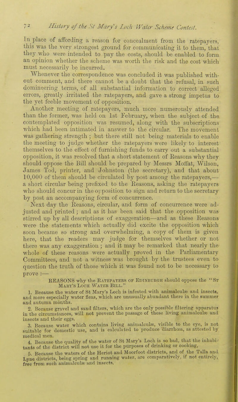 In place of affording a reason for concealment from the ratepayers, this was the very strongest ground for communicating it to them, that they who were intended to pay the costs, should be enabled to form an opinion whether the scheme was worth the risk and the cost which must necessarily be incurred. Whenever the correspondence was concluded it was published with- out comment, and there cannot be a doubt that the refusal, in such domineering terms, of all substantial information to correct alleged errors, greatly irritated the ratepayers, and gave a strong impetus to the yet feeble movement of opposition. Another meeting of ratepayers, much more numerously attended than the former, was held on 1st February, when the subject of the contemplated opposition was resumed, along with the subscriptions which had been intimated in answer to the circular. The movement was gathering strength ; but there still not being materials to enable the meeting to judge whether the ratepayers were likely to interest themselves to the effect of furnishing funds to carry out a substantial opposition, it was resolved that a short statement of Reasons why they should oppose the Bdl should be prepared by Messrs Moffat, Wilson, James Tod, printer, and Johnston (the secretary), and that about 10,000 of them should be circulated by post among the ratepayers,— a short circular being prefixed to the Reasons, asking the ratepayers who should concur in the opposition to sign and return to the secretary by post an accompanying form of concurrence. Next day the Reasons, circular, and form of concurrence were ad- justed and printed; and as it has- been said that the opposition was stirred up by all descriptions of exaggeration—and as these Reasons were the statements which actually did excite the opposition which soon became so strong and overwhelming, a copy of them is given here, that the readers may judge for themselves whether or not there was any exaggeration ; and it may be remarked that nearly the whole of these reasons were actually proved in the Parliamentary Committees, and not a witness was brought by the trustees even to question the truth of those which it was found not to be necessary to prove :— EEASONS why the Ratepayers of Edinburgh should oppose the St Mary's Loch Water Bill. 1. Because the water of St Mary's Loch is infested with animalcule and insects, and more especially water fleas, which are unusually abundant there in the summer and autumn months. 2. Because gravel and sand niters, which are the only possible filtering apparatus in the circumstances, will not prevent the passage of these living animalcule and insects and their eggs. 3. Because water which contains living animalculse, visible to the eye, is not suitable for domestic use, and is calculated to produce diarrhoea, as attested by medical men. 4 Because the quality of the water of St Mary's Loch is so bad, that the inhabi- tants of the district will not use it for the purposes of drinking or cooking, 5 Because the waters of the Heriot and Moorfoot districts, and of the Talla and Lyne districts, being spring and running water, are comparatively, if not entirely, free from such animalcules and insects.