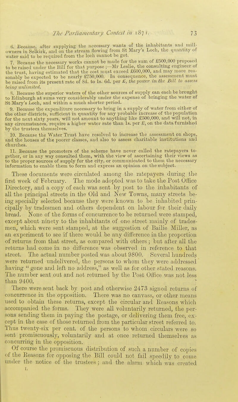 li. Because, after supplying the necessary wants of the inhabitants and mill- owners in Selkirk, and 011 the stream flowing from St Mary's Loch, the quantity of water said to be required from the loch cannot be got. 7 Because the necessary works cannot be made for the sum of £500,000 proposed to be raised under the Bill for that purpose ;—Mr Leslie, the consulting engineer of the trust, having estimated that the cost must exceed £600,000, and may more rea- sonably be expected to be nearly £750,000. In consequence, the assessment must be raised from its present rate of Sd. to Is. 6d. per £, the power in the Bill to assess being unlimited. •3. Because the superior waters of the other sources of supply can each be brought to Edinburgh at sums very considerably under the expense of bringing the water of St Mary's Loch, and within a much shorter period. 9. Because the expenditure necessary to bring in a supply of water from either of the other districts, sufficient in quantity for any probable increase of the population for the next sixty years, will not amount to anything like £500,000, and will not, in any circumstances, require a higher water rate than Is. per £, on the data furnished by the trustees themselves. 10. Because the Water Trust have resolved to increase the assessment on shops, and the houses of the poorer classes, and also to assess charitable institutions and churches. 11. Because the promoters of the scheme have never called the ratepayers to- gether, or in any way consulted them, with the view of ascertaining their views as to the ])roper sources of supply for the city, or communicated to them the necessary information to enable them to form and express an opinion on the subject. These documents were circulated among the ratepayers during the first week of February. The mode adopted was to take the Post Office Directory, and a copy of each was sent by post to the inhabitants of all the principal streets in the Old and New Towns, many streets be- ing specially selected because they were known to be inhabited prin- cipally by tradesmen and others dependent on labour for their daily bread. None of the forms of concurrence to be returned were stamped, except about ninety to the inhabitants of one street mainly of trades- men, which were sent stamped, at the suggestion of Bailie Miller, as an experiment to see if there would be any difference in the proportion of returns from that street, as compared with others ; but after all the returns had come in no difference was observed in reference to that street. The actual number posted was about 9800. Several hundreds were returned undelivered, the persons to whom they were addressed having  gone and left no address, as well as for other stated reasons. The number sent out and not returned by the Post Office was not less than 9400. There were sent back by post and otherwise 2473 signed returns of concurrence in the opposition. There was no canvass, or other means used to obtain these returns, except the circular and Reasons which accompanied the forms. They were all voluntarily returned, the per- sons sending them in paying the postage, or delivering them free, ex- cept in the case of those returned from the particular street referred to. Thus twenty-six per cent, of the persons to whom circulars were so sent promiscuously, voluntarily and at once returned themselves as concurring in the opposition. Of course the promiscuous distribution of such a number of copies of the Reasons for opposing the Bill could not fail speedily to come finder the notice of the trustees; and the alarm which was created