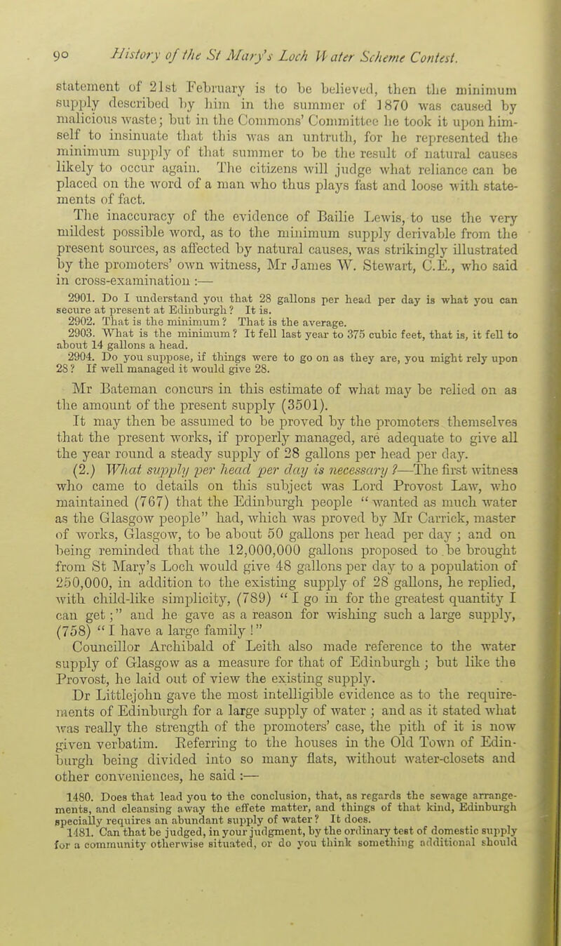statement of 21st February is to be believed, tben tbe minimum supply described by bim in the summer of ]870 was caused by malicious waste; but in tbe Commons' Committee be took it upon him- self to insinuate that this was an untruth, for he represented the minimum supply of that summer to be the result of natural causes likely to occur again. The citizens will judge what reliance can be placed on the word of a man who thus plays fast and loose with state- ments of fact. The inaccuracy of the evidence of Bailie Lewis, to use the very mildest possible word, as to the minimum supply derivable from the present sources, as affected by natural causes, was strikingly illustrated by the promoters' own witness, Mr James W. Stewart, C.E., who said in cross-examination :—■ 2901. Do I understand you that 28 gallons per head per day is what you can secure at present at Edinburgh ? It is. 2902. That is the minimum ? That is the average. 2903. What is the minimum ? It fell last year to 375 cubic feet, that is, it fell to about 14 gallons a head. 2904. Do you suppose, if things were to go on as they are, you might rely upon 28 ? If well managed it would give 28. Mr Bateman concurs in this estimate of what may be relied on as tbe amount of the present supply (3501). It may then be assumed to be proved by the promoters themselves that the present works, if properly managed, are adequate to give all the year round a steady supply of 28 gallons per head per day. (2.) What supply per head per day is necessary ?—The first witness who came to details on this subject was Lord Provost Law, who maintained (767) that the Edinburgh people  wanted as much water as the Glasgow people had, which was proved by Mr Carrick, master of works, Glasgow, to be about 50 gallons per head per day ; and on being reminded that the 12,000,000 gallons proposed to be brought from St Mary's Loch would give 48 gallons per day to a population of 250,000, in addition to the existing supply of 28 gallons, he replied, with child-like simplicity, (789)  I go in for the greatest quantity I can get; and he gave as a reason for wishing such a large supply, (758)  I have a large family ! Councillor Archibald of Leith also made reference to the water supply of Glasgow as a measure for that of Edinburgh ; but like the Provost, he laid out of view the existing supply. Dr Littlejohn gave the most intelligible evidence as to the require- ments of Edinburgh for a large supply of water ; and as it stated what was really the strength of the promoters' case, the pith of it is now given verbatim. Referring to the houses in the Old Town of Edin- burgh being divided into so many flats, without water-closets and other conveniences, he said :— 1480. Does that lead you to the conclusion, that, as regards the sewage arrange- ments, and cleansing away the effete matter, and things of that kind, Edinburgh specially l-equires an abundant supply of water? It does. 1481. Can that be judged, in your judgment, by the ordinary test of domestic supply fur a community otherwise situated, or do you think something additional should