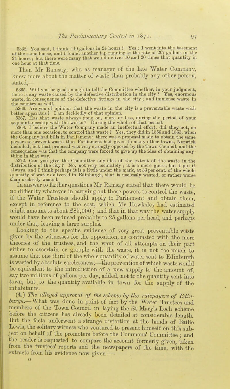 533S. You said, 1 think. 110 gallons in '2-1 hours ? Yes ; I went into the basement of the same house, and I found another tap running at the rate of 207 gallons in the 24 hours ; but there were many that would deliver 10 and 20 times that quantity in one hour at that time. Then Mr Ramsay, who as manager of the late Water Company, knew more about the matter of waste than probably any other person, stated,— 5365. Will you he good enough to tell the Committee whether, in your judgment, there is any waste caused by the defective distribution in the city ? Yes, enormous waste, in consequence of the defective fittings in the city; and immense waste in the country as well. 5366. Are you of opinion that the waste in the city is a preventable waste with tetter apparatus ? I am decidedly of that opinion. 5367. Has that waste always gone on, more or less, during the period of your acquaintanceship with the works ? During the whole of that period. 5368. I believe the Water Company made an ineffectual effort, did they not, on more than one occasion, to control that waste ? Yes, they did in 1856 and 1863, when the Company had bills in Parliament; there was a proposal made to obtain the same powers to prevent waste that Parliament had given to many other towns, Norwich included, but that proposal was very strongly opposed by the Town Council, and the consequence was that the company were forced to give up the idea of obtaining any- thing in that way. 5372. Can you give the Committee any idea of the extent of the waste in the distribution of the city ? No, not very accurately ; it is a mere guess, but I put it always, and I think perhaps it is a little under the mark, at 33 per cent, of the whole quantity of water delivered in Edinburgh-, that is uselessly wasted, or rather worse than uselessly wasted. In answer to farther questions Mr Ramsay stated that there would be no difficulty whatever in carrying out those powers to control the waste, if the Water Trustees shoidd apply to Parliament and obtain them, except in reference to the cost, which Mr Hawksley had estimated might amount to about £85,000 ; and that in that way the water supply would have been reduced probably to 25 gallons per head, and perhaps under that, leaving a large surplus. Looking to the specific evidence of very great preventable wa'ste given by the witnesses for the opposition, as contrasted with the mere theories of the trustees, and the want of all attempts on their part either to ascertain or grapple with the waste, it is not too much to assume that one third of the whole quantity of water sent to Edinburgh is wasted by absolute carelessness,—the prevention of which waste would be equivalent to the introduction of a new supply to the amount of, say two millions of gallons per day, added, not to the quantity sent into town, but to the quantity available in town for the supply of the inhabitants. (4.) Tlie alleged approval of the scheme by the ratepayers of Edin- burgh.—What was done in point of fact by the Water Trustees and members of the Town Council in laying the St Mary's Loch scheme before the citizens has already been detailed at considerable length. But the facts underwent a strange distortion at the hands of Bailie Lewis, the solitary witness who ventured to present himself on this sub- ject on behalf of the promoters before the Commons' Committee; and the reader is requested to compare the account formerly given, taken from the trustees' reports and the newspapers of the time, with the extracts from his evidence now given :—