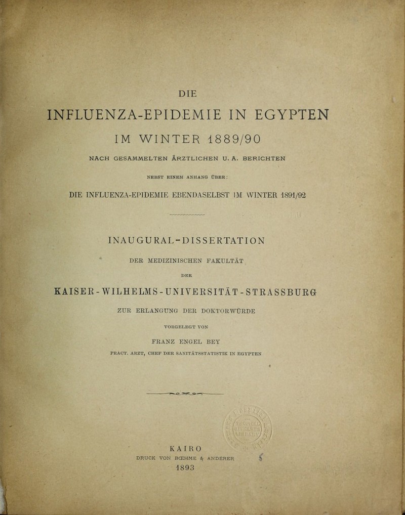 DIE INFLUENZA-EPIDEMIE IN EGYPTEN IM WINTER 1889/90 NACH GESAMMELTEN ÄRZTLICHEN U. A. BERICHTEN NEBST EINEM ANHANG ÜBER: DIE INFLUENZA-EPIDEMIE EBENDASELBST IM WINTER 1891/92 INAUGURAL-DISSERTATION DER MEDIZINISCHEN FAKULTÄT DER KAISER-WILHELMS-UNIVERSITÄT-STRASSBURG ZUR ERLANGUNG DER DOKTORWÜRDE VORGELEGT VON FRANZ ENGEL BEY PRACT. ARZT, CHEF DER SANITÄTSSTATISTIK IN EGYPTEN