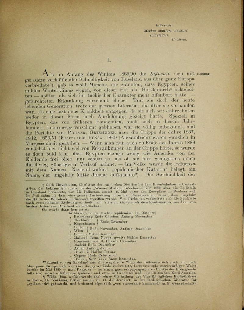 Influenza: Morbus omnium maxime epiilemicus. Ifuxham. I. .Ais im Anfang des Winters 1889/90 die Influenza sich mit Einleitung, geradezu verblüffender Schnelligkeit von Russland aus über ganz Europa verbreitete1), gab es wohl Manche, die glaubten, dass Egypten, seines milden Winterklimas wegen, von dieser erst als „Blitzkatarrh“ belächel- ten — später, als sich ihr tückischer Charakter mehr offenbart hatte, — gefürchteten Erkankung verschont bliebe. Trat sie doch der heute lebenden Generation, trotz der grossen Literatur, die über sie vorhanden war, als eine fast neue Krankheit entgegen, da sie sich seit Jahrzehnten weder in dieser Form noch Ausdehnung gezeigt hatte. Speziell in Egypten, das von früheren Pandemien, auch noch in diesem Jahr- hundert, keineswegs verschont geblieben, war sie völlig unbekannt, und die Berichte von Pruner, Griesinger über die Grippe der Jahre 1887, 1842, 1850/51 (Kairo) und Pensa, 1860 (Alexandrien) waren gänzlich in Vergessenheit gerathen. — Wenn man nun auch zu Ende des Jahres 1889 zunächst hier nicht viel von Erkrankungen an der Grippe hörte, so wurde es doch bald klar, dass Egypten ebenso wenig wie Amerika von der Epidemie frei blieb, nur schien es, als ob sie hier wenigstens einen durchweg günstigeren Verlauf nähme. — Im Volke wurde die Influenza mit dem Namen „Nasle-el-wafde“ „epidemischer Katarrh“ belegt, ein Name, der ungefähr Mitte Januar auftauchte2). Die Sterblichkeit der i) Nach Heyfelder, Chef-Arzt der russischen Division bei dem Eisenhahnbau in Central- Asien, der bekanntlich zuerst in der „Wiener Medicin. Wochenschrift“ 1889 über die Epidemie in Russland berichtete, trat die Influenza zuerst im Mai itnter den Europäern in Buchara auf. Im Juli nahm sie dann eine grosse Ausbreitung unter den Eingeborenen, derart, dass ungefähr die Hälfte der Bewohner Turkestan’s ergriffen wurde. Von Turkestan verbreitete sich die Epidemie nach verschiedenen Richtungen, theils nach Sibirien, theils nach dem Kaukasus zu, um dann von beiden Seiten aus Russland zu überziehen. Sie wurde dann kon.-tatirt: In Moskau im September (epidemisch im Oktober) „ Petersburg Ende Oktober, Anfang November „ Stockholm „ Kopenhagen ,, Berlin Ende November Wien Ende November, Anfang Dezember „ London Mitte Dezember „ Mailand, Rom. Neapel zweite Hälfte Dezember „ Konstantinopel 3. Dekade Dezember „ Madrid Ende Dezember „ Athen Anfang Januar „ Beirut 2. Hälfte Januar „ Cypern Ende Februar (?) „ Boston, New York Ende Dezember. Während so von Russland aus eine ungeheure Woge der Influenza sich nach und nach über ganz Europa und fast über die ganze Erde verbreitete, herrschte sehr merkwürdiger Weise bereits im Mai 1889 — nach ParsonS — an einem ganz entgegengesetzten Punkte der Erde gleich- falls eine schwere Influenza-Epidemie und zwar in Grönland und dem Britischen Nord-Amerika. a) Wäfid (fern, wafde) wurde nach einer Mittheilung des Vize-Königlichen Bibliothekars in Kairo, Dr. Völlers, früher (schon im 11. Jahrhundert) in der medicinischen Literatur für „epidemisch“ gebraucht, und bedeuted eigentlich „von ausserhalb kommend“ (z. B. Gesandschaft). I