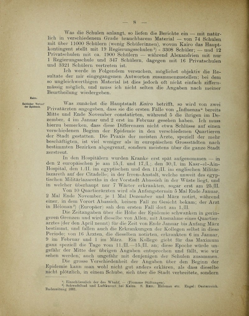 Kairo. Zeitlicher Verlauf der Epidemie. Was die Schulen anlangt, so liefen die Berichte ein — mit natür- lich in verschiedenem Grade brauchbarem Material — von 74 Schulen mit übei1 11000 Schülern (wenig Schülerinnen), wovon Kairo das Haupt- kontingent stellt mit 19 Regierungsschulen1) = 5308 Schüler; — und 12 Privatschulen mit ca. 1900 Schülern — während Alexandrien mit nur 1 Regierungsschule und 347 Schülern, dagegen mit 16 Privatschulen und 3321 Schülern vertreten ist. Ich werde in Folgendem versuchen, möglichst objektiv die Re- sultate der mir eingegangenen Antworten zusammenzustellen; bei dem so ungleich werthigen Material ist dies jedoch oft nicht einfach ziffern- mässig möglich, und muss ich nicht selten die Angaben nach meiner Beurtheilung wiedergeben. Was zunächst die Hauptstadt Kairo betrifft, so wird von zwei Privatärzten angegeben, dass sie die ersten Fälle von ,,Influenza“ bereits Mitte und Ende November constatirten, während 5 die ihrigen im De- zember, 4 im Januar und 2 erst im Februar gesehen haben. Ich muss hierzu bemerken, dass diese Differenzen nicht etwa Schlüsse auf einen verschiedenen Beginn der Epidemie in den verschiedenen Quartieren der Stadt gestatten. Die Praxis der meisten Ärzte, speziell der mehl- beschäftigten, ist viel weniger als in europäischen Gressstädten nach bestimmten Bezirken abgegrenzf, sondern meistens über die ganze Stadt zerstreut. In den Hospitälern wurden Kranke erst spät aufgenommen — in den 2 europäischen je am 15./I. und 17./I.; den 30./I. im Kasr-el-Ain- Hospital, den 1 ./II. im egyptisclien und den 11./II. im englischen Militär- lazareth aut der Citadelle; in der Irren-Anstalt, welche unweit des egyp- tischen Militärlazareths in der Vorstadt Abassieh in der Wüste liegt, und in welcher überhaupt nur 7 Wärter erkrankten, sogar erst am 25./II. Von 10 Quartierärzten wird als Anfangstermin 5 Mal Ende Januar, 2 Mal Ende November, je 1 Mal Dezember und März notirt, während einer, in dem Vorort Abassieh, keinen Fall zu Gesicht bekam; der Arzt in Helouan2) (Europäer) sah den ersten Fall dort am l./II. Die Zeitangaben über die Höhe der Epidemie schwanken in gerin- geren Grenzen und wird dieselbe von Allen, mit Ausnahme eines Quartier- arztes (der den April nennt) für die Zeit von Ende Januar bis Anfang März bestimmt, und fallen auch die Erkrankungen der Kollegen selbst in diese Periode; von 16 Ärzten, die dieselben notirten, erkrankten 6 im Januar, 9 im Februar und 1 im März. Ein Kollege giebt für das Maximum ganz speziell die Tage vom 11./II.—15./II. an; diese Epoche würde un- gefähr der Mitte der übrigen Angaben entsprechen und fällt, wie wir sehen werden,' auch ungefähr mit denjenigen der Schulen zusammen. Die grosse Verschiedenheit der Angaben über den Beginn der Epidemie kann man wohl nicht gut anders erklären, als dass dieselbe nicht plötzlich, in einem Schube, sich über die Stadt verbreitete, sondern *) Einschliesslich der des Whakf, — (Fromme Stiftungen). 2) Schwefelbad und Luftkurort bei'Kairo. S. Rbiu: Helouan etc. Engel: Oesterreich. Badezeitung 1881.