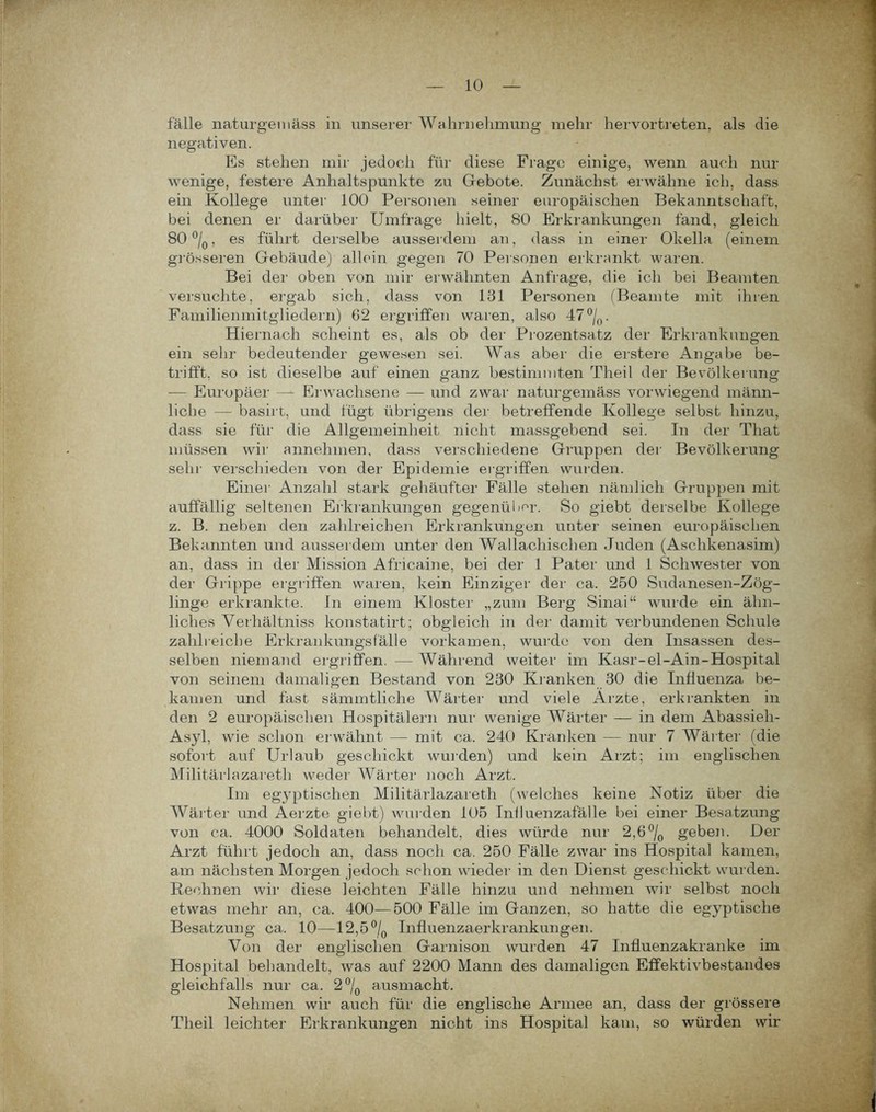 fälle naturgeniäss in unserer Wahrnehmung mehr hervortreten, als die negativen. Es stehen mir jedoch für diese Frage einige, wenn auch nur wenige, festere Anhaltspunkte zu Gebote. Zunächst erwähne ich, dass ein Kollege unter 100 Personen seiner europäischen Bekanntschaft, bei denen er darüber Umfrage hielt, 80 Erkrankungen fand, gleich 80 °/0, es führt derselbe ausserdem an, dass in einer Okella (einem grösseren Gebäude) allein gegen 70 Personen erkrankt waren. Bei der oben von mir erwähnten Anfrage, die ich bei Beamten versuchte, ergab sich, dass von 131 Personen (Beamte mit ihren Familienmitgliedern) 62 ergriffen waren, also 47°/0. Hiernach scheint es, als ob der Prozentsatz der Erkrankungen ein sehr bedeutender gewesen sei. Was aber die erstere Angabe be- trifft, so ist dieselbe auf einen ganz bestimmten Theil der Bevölkerung — Europäer — Erwachsene — und zwar naturgeniäss vorwiegend männ- liche — basirt, und fügt übrigens der betreffende Kollege selbst hinzu, dass sie für die Allgemeinheit nicht massgebend sei. In der That müssen wir annehmen, dass verschiedene Gruppen der Bevölkerung sehr verschieden von der Epidemie ergriffen wurden. Einer Anzahl stark gehäufter Fälle stehen nämlich Gruppen mit auffällig seltenen Erkrankungen gegenüber. So giebt derselbe Kollege z. B. neben den zahlreichen Erkrankungen unter seinen europäischen Bekannten und ausserdem unter den Wallachischen Juden (Aschkenasim) an, dass in der Mission Africaine, bei der 1 Pater und 1 Schwester von der Grippe ergriffen waren, kein Einziger der ca. 250 Sudanesen-Zög- linge erkrankte. In einem Kloster „zum Berg Sinai“ wurde ein ähn- liches Verhältniss konstatirt; obgleich in der damit verbundenen Schule zahlreiche Erkrankungs fälle vor kamen, wurde von den Insassen des- selben niemand ergriffen. —Während weiter im Kasr-el-Ain-Hospital von seinem damaligen Bestand von 230 Kranken 30 die Influenza be- kamen und fast sämmtliche Wärter und viele Arzte, erkrankten in den 2 europäischen Hospitälern nur wenige Wärter — in dem Abassieli- Asyl, wie schon erwähnt — mit ca. 240 Kranken — nur 7 Wärter (die sofort auf Urlaub geschickt wurden) und kein Arzt; im englischen Militärlazaretli weder Wärter noch Arzt. Im egyptischen Militärlazaretli (welches keine Notiz über die Wärter und Aerzte giebt) wurden 105 Inlluenzafälle bei einer Besatzung von ca. 4000 Soldaten behandelt, dies würde nur 2,6°/0 geben. Der Arzt führt jedoch an, dass noch ca. 250 Fälle zwar ins Hospital kamen, am nächsten Morgen jedoch schon wieder in den Dienst geschickt wurden. Rechnen wir diese leichten Fälle hinzu und nehmen wir selbst noch etwas mehr an, ca. 400—500 Fälle im Ganzen, so hatte die egyptisclie Besatzung ca. 10—12,5°/0 Influenzaerkrankungen. Von der englischen Garnison wurden 47 Influenzakranke im Hospital behandelt, was auf 2200 Mann des damaligen Effektivbestandes gleichfalls nur ca. 2°/0 ausmacht. Nehmen wir auch für die englische Armee an, dass der grössere Theil leichter Erkrankungen nicht ins Hospital kam, so würden wir