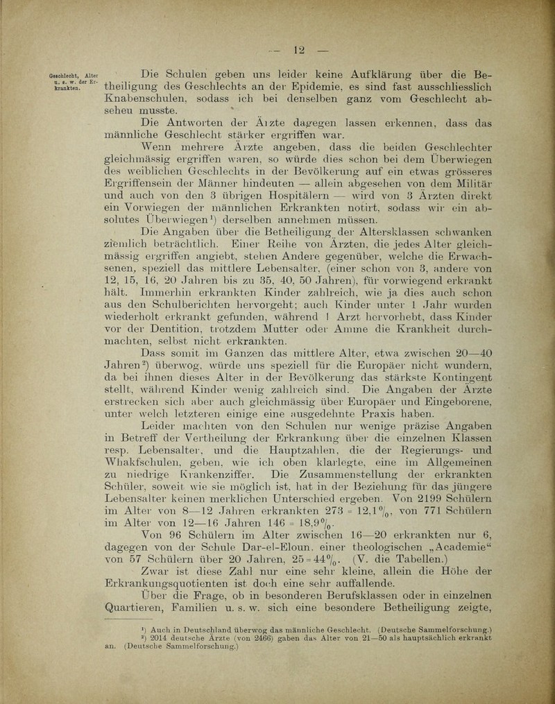 ßMchlecht, Alter Die Schulen geben uns leider keine Aufklärung über die Be- krankten.er ‘ theiligung des Geschlechts an der Epidemie, es sind fast ausschliesslich Knabenschulen, sodass ich bei denselben ganz vom Geschlecht ab- seheu musste. Die Antworten der Äizte dagegen lassen erkennen, dass das männliche Geschlecht stärker ergriffen war. Wenn mehrere Ärzte angeben, dass die beiden Geschlechter gleiclimässig ergriffen waren, so würde dies schon bei dem Überwiegen des weiblichen Geschlechts in der Bevölkerung auf ein etwas grösseres Ergriffensein der Männer hindeuten — allein abgesehen von dem Militär und auch von den 8 übrigen Hospitälern — wird von 3 Ärzten direkt ein Vorwiegen der männlichen Erkrankten notirt, sodass wir ein ab- solutes Überwiegen1) derselben annehmen müssen. Die Angaben über die Betheiligung der Altersklassen schwanken ziemlich beträchtlich. Einer Reihe von Ärzten, die jedes Alter gleich- mässig ergriffen angiebt, stehen Andere gegenüber, welche die Erwach- senen,, speziell das mittlere Lebensalter, (einer schon von 8, andere von 12, 15, 16, 20 Jahren bis zu 35, 40, 50 Jahren), für vorwiegend erkrankt hält. Immerhin erkrankten Kinder zahlreich, wie ja dies auch schon aus den Schulberichten hervorgeht; auch Kinder unter 1 Jahr wurden wiederholt erkrankt gefunden, während I Arzt horvorhebt, dass Kinder vor der Dentition, trotzdem Mutter oder Amme die Krankheit durch- machten, selbst nicht erkrankten. Dass somit im Ganzen das mittlere Alter, etwa zwischen 20—40 Jahren2) überwog, würde uns speziell für die Europäer nicht wundern, da bei ihnen dieses Alter in der Bevölkerung das stärkste Kontingent stellt, während Kinder wenig zahlreich sind. Die Angaben der Ärzte erstrecken sich aber auch gleichmässig über Europäer und Eingeborene, unter welch letzteren einige eine ausgedehnte Praxis haben. Leider machten von den Schulen nur wenige präzise Angaben in Betreff der Vertheilung der Erkrankung über die einzelnen Klassen resp. Lebensalter, und die Hauptzahlen, die der Regierungs- und Whakfschulen, geben, wie ich oben klarlegte, eine im Allgemeinen zu niedrige Krankenziffer. Die Zusammenstellung der erkrankten Schüler, soweit wie sie möglich ist, hat in der Beziehung für das jüngere Lebensalter keinen merklichen Unterschied ergeben. Von 2199 Schülern im Alter von 8—12 Jahren erkrankten 273 = 12,1 °/0, von 771 Schülern im Alter von 12—16 Jahren 146 = 18,9 °/0. Von 96 Schülern im Alter zwischen 16—20 erkrankten nur 6, dagegen von der Schule Dar-el-Eloun. einer theologischen „Academie“ von 57 Schülern über 20 Jahren, 25 = 44°/0. (V. die Tabellen.) Zwar ist diese Zahl nur eine sehr kleine, allein die Höhe der Erkrankungsquotienten ist doch eine sehr auffallende. Über die Frage, ob in besonderen Berufsklassen oder in einzelnen Quartieren, Familien u. s. w. sich eine besondere Betheiligung zeigte, 1) Auch in Deutschland überwog das männliche Geschlecht. (Deutsche Sammelforschung.) 2) 2014 deutsche Ärzte (von 2466) gaben das Alter von 21—50 als hauptsächlich erkrankt an. (Deutsche Sammelforschung.)