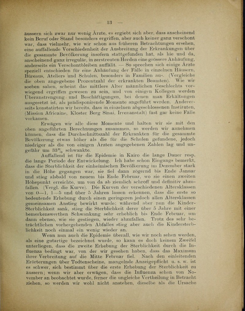 äussern sich zwar nur wenig' Ärzte, es ergiebt sich aber, dass anscheinend kein Beruf oder Stand besonders ergriffen, aber auch keiner ganz verschont war, dass vielmehr, wie wir schon aus früheren Betrachtungen ersehen, eine auffallende Vorschiedenlieit der Ausbreitung der Erkrankungen über die gesammte Bevölkerung insofern stattgefunden hat, als hie und da, anscheinend ganz irregulär, in zerstreuten Herden eine grössere Anhäufung, anderseits ein Verschontbleiben auffällt. — So sprechen sich einige Arzte speziell entschieden für eine Anhäufung der Fälle in einzelnen Häusern, Büreaus, Ateliers und Schulen, besonders in Familien am. (Vergleiche die oben angegebene Prozentzahl der erkrankten Beamten). W ie wir soeben sahen, scheint das mittlere Alter männlichen Geschlechts vor- wiegend ergriffen gewesen zu sein, und von einigen Kollegen werden Überanstrengung und Beschäftigungen, bei denen man Erkältungen ausgesetzt ist, als prädisponirende Momente angeführt werden. Anderer- seits konstatirten wir bereits, dass in einzelnen abgeschlossenen Instituten, (Mission Africaine, Kloster Berg Sinai, Irrenanstalt) fast gar keine Fälle vorkamen. Erwägen wir alle diese Momente und halten wir sie mit den oben angeführten Berechnungen zusammen, so werden wir annehmen können, dass die Durchschnittszahl der Erkrankten für die gesammte Bevölkerung etwas höher als die für die Schulen gefundene, jedoch niedriger als die von einigen Ärzten angegebenen Zahlen lag und un- gefähr um 33°/0 schwankte. Auffallend ist für die Epidemie in Kairo die lange Dauer resp. die lange Periode der Entwickelung. Ich habe schon Eingangs bemerkt, dass die Sterblichkeit der einheimischen Bevölkerung im Dezember stark in die Höhe gegangen war, sie fiel dann zögernd bis Ende Januar und stieg alsbald von neuem bis Ende Februar, wo sie einen zweiten Höhepunkt erreichte, um von da ab ziemlich schroff und definitiv abzu- fallen. (Vergl. die Kurve). Die Kurven der verschiedenen Altersklassen von 0—1, 1—5 und über 5 Jahren lassen erkennen, dass die erste so bedeutende Erhebung durch einen geringeren jedoch allen Altersklassen gemeinsamen Anstieg bewirkt wurde; während aber nun die Kinder- sterblichkeit sank, stieg die Sterblichkeit derer über 5 Jahre mit einer bemerkenswert!]en Schwankung sein- erheblich bis Ende Februar, um dann ebenso, wie sie gestiegen, wieder abzufallen. Trotz des sehr be- trächtlichen vorhergehenden Abfalles stieg aber auch die Kindersterb- lichkeit noch einmal ein wenig wieder an. Wenn nun auch die Epidemie überall, wie wir noch sehen werden, als eine gutartige bezeichnet wurde, so kann es doch keinem Zweifel unterliegen, dass die zweite Eihebung der Sterblichkeit durch die In- fluenza bedingt war, von der wir gesehen haben, dass das Maximum ihrer Verbreitung auf die Mitte Februar fiel. Nach den einleitenden Erörterungen über Todtenscheine, mangelnde Anzeigepflicht u. s. w. ist es schwer, sich bestimmt über die erste Erhebung der Sterblichkeit zu äussern; wenn wir aber erwägen, dass die Influenza schon von No- vember an beobachtet wurde, ferner die ungleiche Vertheilung in Betracht ziehen, so werden wir wohl nicht anstelien, dieselbe als die Ursache