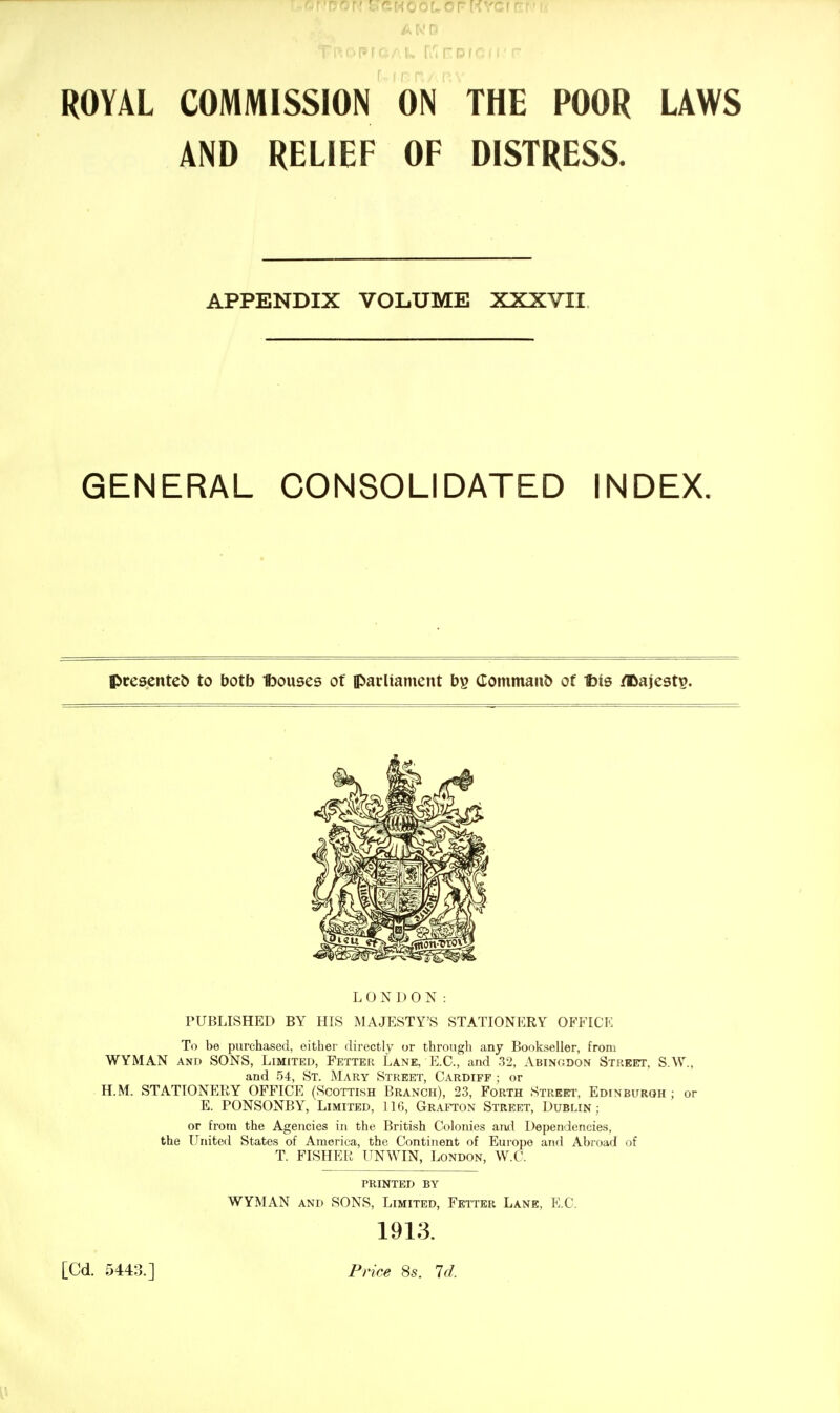 AtvJD ROYAL COMMISSION ON THE POOR LAWS AND RELIEF OF DISTRESS. APPENDIX VOLUME XXXVII. GENERAL CONSOLIDATED INDEX. presented to botb Ibouses of parliament (Eommaii5 of Ibis /©aiest?. LONDON: PUBLISHED BY HIS MAJESTY'S STATIONERY OFFICE To be purchased, either directly or through any Bookseller, from WYMAN AND SONS, Limited, Fetter Lane, E.G., and 32, Abinodon Street, S.W., and 54, St. Mary Street, Cardiff ; or H.M. STATIONERY OFFICE (Scottish Branch), 23, Forth Street, Edinburgh ; or E. PONSONBY, Limited, IIG, Grafton Street, Dublin; or from the Agencies in the British Colonies ai\d Dependencies, the United States of America, the Continent of Europe and Abroad of T. FISHER UNWIN, London, W.C. PRINTED BY WYMAN AND SONS, Limited, Feiter Lane, E.C. 1913. [Cd. 5443.] Price 8s. Id.