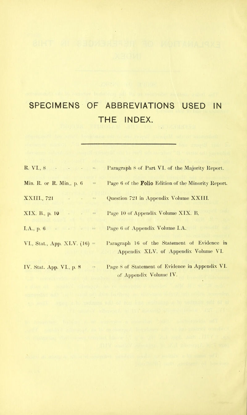 THE INDEX. R. VI., 8 - - - ^- Paragraph 8 of Part VI. of the Majority Report. Min. R. or R. Min., p. 6 = Page 6 of the Folio Edition of the Minority Report. XXIII., 721 - - - Question 721 in Appendix Volume XXIII. XIX. B., p. 10 - - - Page 10 of Appendix Volume XIX. I.A., p. 6 - - - Page 6 of Appendix Volume LA. VI., Stat., App. XLV. (16) = Paragraph 16 of the Statement of Evidence in Appendix XLV. of Appendix Volume VI. IV. Stat. App. VI., p. 8 = Page 8 of Statement of Evidence in Appendix VI. of Appendix Volume IV.