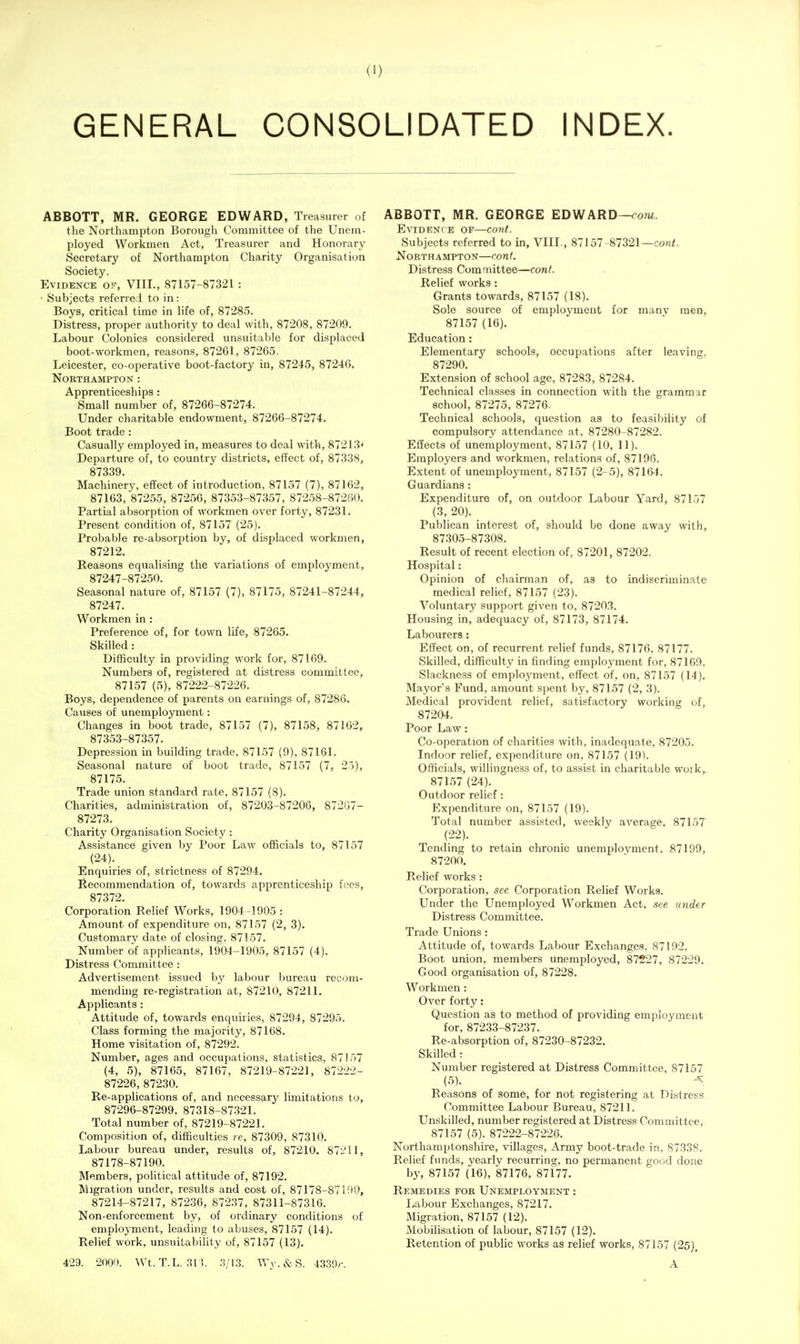 GENERAL CONSOLIDATED INDEX. ABBOTT, MR. GEORGE EDWARD, Treasurer of the Northampton Borough Committee of the Unem- ployed Workmen Act, Treasurer and Honorary Secretary of Northampton Charity Organisation Society. Evidence of, VIII., 87157-87321 : • Subjects referred to in: Boys, critical time in life of, 87285. Distress, proper authority to deal with, 87208, 87209. Labour Colonies considered unsuitable for displaced boot-workmen, reasons, 87261, 87265. Leicester, co-operative boot-factory in, 87245, 87246. Northampton: Apprenticeships: Small number of, 87266-87274. Under charitable endowment, 87266-87274. Boot trade: Casually employed in, measures to deal with, 87213' Departure of, to country districts, effect of, 87338, 87339. Machinery, effect of introduction, 87157 (7), 87162, 87163, 87255, 87256, 87353-87357, 87258-87260. Partial absorption of workmen over forty, 87231. Present condition of, 87157 (25). Probable re-absorption by, of displaced workmen, 87212. Reasons equalising the variations of employment, 87247-87250. Seasonal nature of, 87157 (7), 87175, 87241-87244, 87247. Workmen in: Preference of, for town life, 87265. Skilled: Difficulty in providing work for, 87169. Numbers of, registered at distress committee, 87157 (5), 87222-87226. Boys, dependence of parents on earnings of, 87286. Causes of unemployment: Changes in boot trade, 87157 (7), 87158, 87162, 87353-87357. Depression in building trade, 87157 (9), 87161. Seasonal nature of boot trade, 87157 (7, 25), 87175. Trade union standard rate, 87157 (8). Charities, administration of, 87203-87206, 872G7- 87273. Charity Organisation Society: Assistance given by Poor Law officials to, 87157 (24). Enquiries of, strictness of 87294. Recommendation of, towards apprenticeship fees, 87372. Corporation Relief Works, 1904 -1905 : Amount of expenditure on, 87157 (2, 3). Customary date of closing, 87157. Number of applicants, 1904-1905, 87157 (4). Distress Committee: Advertisement issued by labour bureau recom- mending re-registration at, 87210, 87211. Applicants : Attitude of, towards enquiries, 87294, 87295. Class forming the majority, 87168. Home visitation of, 87292. Number, ages and occupations, statistics, 87157 (4, 5), 87165, 87167, 87219-87221, 87222- 87226, 87230. Re-applications of, and necessary limitations to, 87296-87299. 87318-87321. Total number of, 87219-87221. Composition of, difficulties re, 87309, 87310. Labour bureau under, results of, 87210, 87211, 87178-87190. Members, political attitude of, 87192. Migration under, results and cost of, 87178-87190, 87214-87217, 87236, 87237, 87311-87316. Non-enforcement by, of ordinary conditions of employment, leading to abuses, 87157 (14). Relief work, unsuitability of, 87157 (13). 429. 2000. Wt.T.L. ;?r;. 3/13. Wy.&S. 43.S9y. ABBOTT, MR. GEORGE EDWARD—oom. E\aDENrE OF—corit. Subjects referred to in, VIII., 87157-87321—co«<. Northampton—conf. Distress Committee—conl. Relief works: Grants towards, 87157 (18). Sole source of employment for many men, 87157 (16), Education: Elementary schools, occupations after leaving. 87290. Extension of school age, 87283, 87284. Technical classes in connection with the grammar school, 87275, 87276. Technical schools, question as to feasibility of compulsory attendance at, 87280-87282. Effects of unemployment, 87157 (10, 11). Employers and workmen, relations of, 87196. Extent of unemploynnent, 87157 (2- 5), 87164. Guardians: Expenditure of, on outdoor Labour Yard, 87157 (3, 20). Publican interest of, should be done away with, 87305-87308. Result of recent election of, 87201, 87202. Hospital: Opinion of cliairman of, as to indiscriminate medical relief, 87157 (23). Voluntary support given to, 87203. Housing in, adequacy of, 87173, 87174. Labourers: Effect on, of recurrent relief funds, 87176. 87177. Skilled, difficulty in finding employment for, 87169. Slackness of emploj'ment, effect of, on, 87157 (14). Mayor's Fund, amount spent by, 87157 (2, 3). Medical provident relief, satisfactory working of, 87204. Poor Law: Co-operation of charities with, inadequate, 87205. Indoor relief, expenditure on, 87157 (19). Officials, willingness of, to assist in charitable woik,_ 87157 (24). Outdoor relief: Expenditure on, 87157 (19). Total number assisted, weekly average, 87157 (22). Tending to retain chronic unemployment. 87199, 87200. Relief works : Corporation, see Corporation Relief Works. Under the Unemployed Workmen Act, see under Distress Committee. Trade Unions: Attitude of, towards Labour Exchanges, 87192. Boot union, members unemployed, 87227, 87229. Good organisation of, 87228. Workmen: Over forty: Question as to method of providing employment for, 87233-87237. Re-absorption of, 87230-87232. Skilled: Number registered at Distress Committee, 87157 (5). ~\ Reasons of some, for not registering at Distress Committee Labour Bureau, 87211. Unskilled, number registered at Distress Committee, 87157 (5). 87222-87226. Northamptonshire, villages. Army boot-trade in, 87338. Relief funds, yearly recurring, no permanent good done by, 87157 (16), 87176, 87177. Remedies foe Unemployment : I^abour Exchanges, 87217. Migration, 87157 (12). Mobilisation of labour, 87157 (12). Retention of public works as relief works, 87157 (25), A