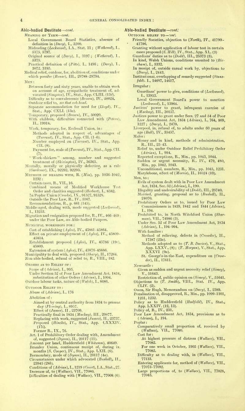 Able-bodied Destitute—coni. Meaning of Term—cont. Local Government Board Statistics, absence of definition in {Davy), I., 3200. Misleading (Lockwood), I.A., Stat. 11 ; {Wethered), I., 5^15, 5797. Original source of [Davy), I., 3197; [Wethered), I., 5375. Practical definition of [Pitts), I., 1496 ; [Davy), I., 3072, 3195. Medical relief, outdoor, for, abolition of, conditions under which possibe [Bonar), III., 29788-29794. Men : Between forty and sixty years, unable to obtain work on account of age, sympathetic treatment of, ad- vocated (Simpson), IV., Stat., App. CLIII. (13d). Difficulty as to convalescents [Brown), IV., 50024, Outdoor relief to, see that sub-head. Separate accommodation for need for [Lloyd), IV., Stat., App. CXLI. (13o). Temporary, proposed [Brown], IV., 50020. With children, difficulties connected with [Peters), II., 19918. Work, temporary, for, Ecclesall Union, in : Methods adopted in respect of, advantages of [Tarrant), IV., Stat., App. CII. (1-6). Number employed on [Tarrant), IV., Stat., App. CII. (8). Payment for, scale of [Tarrant), IV., Stat., App. CII. (7).  Work-shirkers among, number and suggested treatment of [Shivington), IV., 36365. Mentally, morally or physically defective, as a rule [Gardener), IX., 92292, 92293. Methods of dealing with, R. [Min), pp. 1036-10-12, 1232 : Certain cases, R., VII., 16. Combined means of Modified Workhouse Test Order and charities suggested [Herbert), I., 8582. In Poplar Unicn [Crooks), IX., 91527, 91528. Outside the Poor Law, R., IV., 5167. Recommendations, R., p. 661 (145). Middle-aged, dealing with, mode suggested [Lockwood), L, 13253. Migration and emigration proposed for, R., IV., 466-469: under the Poor Law, see Able-bodied Paupers. MONICIPAL WORKSHOPS FOR : Cost of establishing [Ayles), IV., 45861-45864. Effect on private employment of [Ayles), IV., 45809- 45814. Establishment proposed [Axjles), IV., 45786 (19f), 45809. Extension of system [Ayles), IV., 45876-45886. Municipality to deal with, proposed [Sharp), II., 17264. Non-able-bodied, refusal of relief to, R., VIII., 182. Orders as to Relief of : Scope of [ Adrian), I., 995. Under Section 52 of Poor Law Amendment Act, 1834, substitution of other Orders [Adrian), I., 1004. Outdoor labour tasks, nature of [Walsh), I., 8686. Outdoor Relief to : Abuse of [Adrian), I., 176 Abolition of: Aimed at by central authority from 1834 to present day [Fleming), I., 8957. Effect of [James), II, 23709. Practically final in 1834 [Mackatj), III., 29877. Replacing with work, suggested [James), II., 23737. Proposed [Hincks), IV., Stat., App. CXXXIV. [Hi). Former R., IX., 76. Art. 1 of Prohibitory Order dealing with. Amendment of, suggested [Dyson), II., 20117 (11). Amount per head, Huddersfield (Whitwam), 40649. Bramlev Union, continuous receipt of, during ix. months {-5?. Cooper), IV., Stat., App. LXII. (6). Bermondsey, mode of [Dyson), II., 20117 (4a). Circumstances under which advocated [Bushell), II., 23945 (286). Conditions of [Adrian),!., 1219 [Court), LA.,Stat.,27. Decrease of, to {Wallace), VII., 77080. Difficulties of dealing with [Wallace), VII., 77008 (6). Able-bodied Destitute—con;; OtTTDOOB RELIEF TO—COnt. Friendly Societies, objection to [North), IV.. 41790- 41796. Granting without application of labour test in certain cases proposed [S. Hill), IV., Stat., App. XL. (3) Guardians' duties as to [Dodd), III., 25373 (5). In kind, Welsh Unions, conditions unsuited io [Bir- clmm), L, 5332. In receipt of, outside casual work by, objections to [Davy), I., 2443. Institutional, overlapping of remedy suggested (Stans- feld). I., 14607, 14617. Irregular: Guardians' power to give, conditions of [Lockwood), I., 13953. Local Government Board's power to sanction (Lockwood), I., 13964. Justices' power to grant, infrequent exercise of (Mackay-), III., 30157. Justices power to grant under Sees. 27 and 64 of Poor Law Amendment Act, 1834 [Adrian), L, 764, 809, 1227 ; (Davy), I., 2470. Liverpool, in, refusal of, to adults under 60 years of age (Ball), IV., 35457. Males: Money and in kind, methods of administration, R., III., 25-43. Relief to, under Outdoor Relief Prohibitory Order [Adrian), L, 994. Reported exceptions, R., Min., pp. 1043, 1044. Sudden or urgent necessity, R.. IV., 479, 480, Min., pp. 1042, 1043. Unconditional, numbers, R., Min., pp. 1045, 1231. Marylebone, effect of [Morris), II., 16624 (10). Men, to: Evils of system dealt with in Poor Law Amendment Act, 1834, Sec. 52 (Adrian), I., 190. Illegality and undesirability of (Dodd), III., 25740. Mcirried, granting, proposal as to [Bushell), II., 24070. Prohibitory Orders as to, issued by Poor Law Commissioners in 1839, 1842 and 1844 (Adrian), I., 194. Prohibited to, in North Witchford Union [Shar- man), VII., 74986 (3). Under Sec. 52 of Poor Law Amendment Act, 1834 (Adrian), I., 194-994. With families: Method of relieving, defects in (Crowder), II., 17387 (23a). Methods adopted as to [T. B. Davies), V., Stat., App. LXXV., (8); [T. Morgan), V.,Stat., App. XXXVI (9a). St. George's-in-the-East, expenditure on [Crow- der), IL, 17611. Newcastle: Given as sudden and urgent necessitj' relief (Simey), v., 51643. Restriction of, public opinion on (Simey), V., 51641. Objections to [T. Smith), VIIL, Stat. IV., App. CLIV. (2). ! Owen, Sir Hugh, Memorandum on (Davy), I., 2389. Penalisation of, disapproved, R., Min., pp. 1099-1101, 1231, 1232. Policy as to Huddersfield (Hadfield), IV., Stat., App. LXXIV. (12, 13). Policy of, R., IV., 231. Poor Law Amendment Act, 1834, provisions as to ( Adrian), I., 194. Poplar: Comparatively small proportion of, received by (Wallace), VII., 77080. Cost for: At highest pressure of distress (Wallace), VII., 77082. For one week in October, 1905 [Wallace), VII., 77082. Difficulty as to dealing with, in (Wallace), VII., 77133. Entering applicants for, method of (Wallace), VII., 77073-77092. Large proportions of, to (Wallace), VII., 77028, 77045.