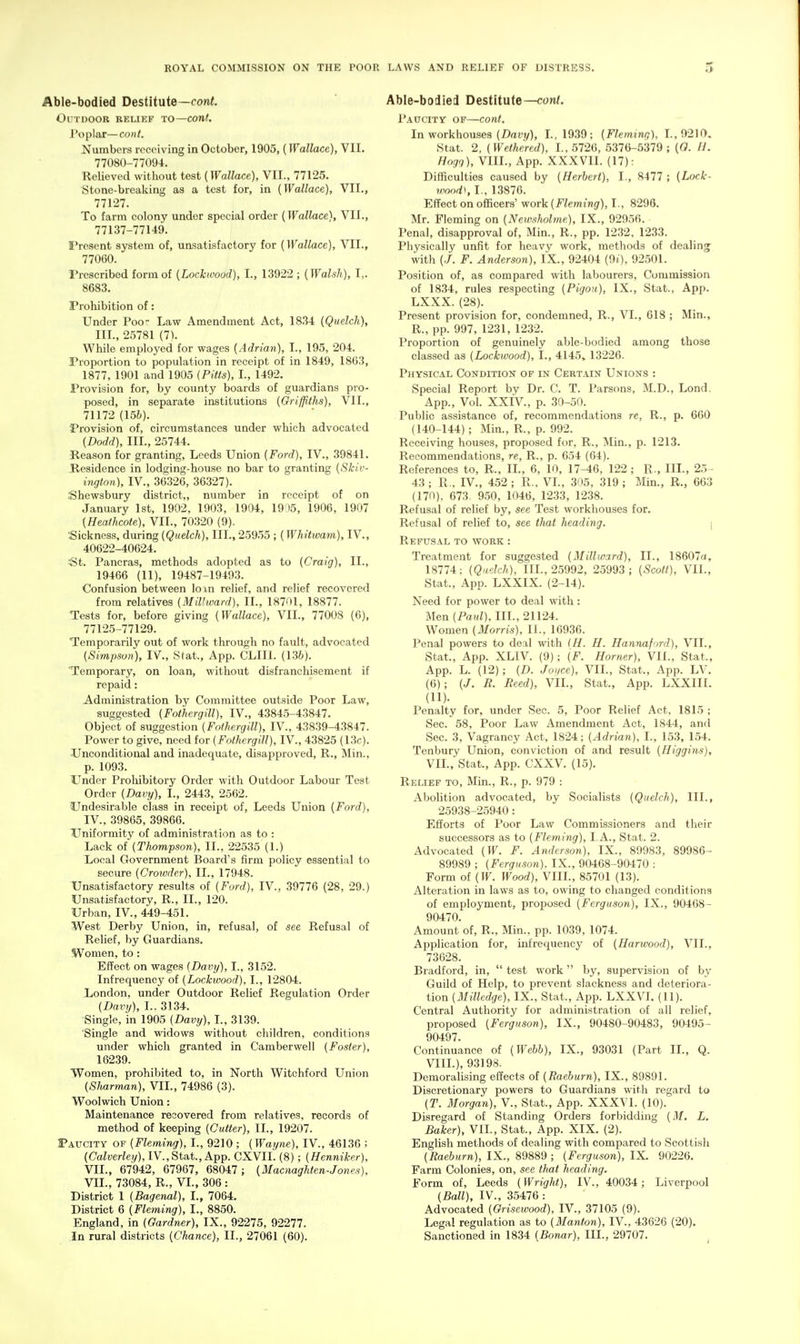 Able-bodied Destitute—coni. Outdoor relief to—cont. Poplar—cont. Numbers receiving in October, 1905, (Wallace), VII. 77080-77094. Relieved without test (Wallace), VII., 77125. Stone-breaking as a test for, in [Wallace), VII., 77127. To farm colony under special order {Wallace}, VII., 77137-77149. Tresent system of, unsatisfactory for {Wallace), VII., 77060. Prescribed form of {Lockwoocl), I., 13922 ; {Walsh), I,. 8683. Prohibition of: Under Poo Law Amendment Act, 1834 {Quelch), III., 25781 (7). While employed for wages {Adrian), I., 195, 204. Proportion to population in receipt of in 1849, 1863, 1877, 1901 and 1905 {Pitts), I., 1492. Provision for, by county boards of guardians pro- posed, in separate institutions {Griffiths), VII., 71172 {I5b). Provision of, circumstances under which advocated {Dodd), III., 25744. Reason for granting, Leeds Union {Ford), IV., 39841. Residence in lodging-house no bar to granting {Skic- ington), IV., 36326, 36327). .Shewsbury district,, number in receipt of on January 1st, 1902, 1903, 1904, 19 >5, 1906, 1907 {Heathcote), VII., 70320 (9). Sickness, during {Quelch), III., 25955 ; {Whitwam), IV., 40622-40624. ^t. Pancras, methods adopted as to {Craig), II., 19466 (11), 19487-19493. Confusion between loin relief, and relief recovered from relatives (Millward), II., 18701, 18877. Tests for, before giving {Wallace), VII., 77008 (6), 77125-77129. Temporarily out of work through no fault, advocated {Simpson), IV., Stat., App. CLIIl. (136). Temporary, on loan, without disfranchisement if repaid: Administration by Committee outside Poor Law, suggested {Fothergill), TV., 43845-43847. Object of suggestion {Fothergill), IV., 43839-43847. Power to give, need for {Fothergill), IV., 43825 (13c). Unconditional and inadequate, disapproved, R., Min., p. 1093. Under Proliibitory Order with Outdoor Labour Test Order {Davy), I., 2443, 2562. Undesirable class in recei^Jt of, Leeds Union {Ford), IV., 39865, 39866. UTniformity of administration as to : Lack of {Thompson), II., 22535 (1.) Local Government Board's firm policy essential to secure {Crouuler), II., 17948. Unsatisfactory results of {Ford), IV., 39776 (28, 29.) Unsatisfactory, R., II., 120. Urban, IV., 449-451. West Derby Union, in, refusal, of see Refusal of Relief, by Guardians. Women, to : Effect on wages {Davy), I., 3152. Infrequency of {Lockwood), I., 12804. London, under Outdoor Relief Regulation Order {Davy), L. 3134. Single, in 1905 {Davy), I., 3139. Single and widows without children, conditions under which granted in Camberwell {Foster), 16239. Women, prohibited to, in North Witchford Union {Sharman), VIL, 74986 (3). Woolwich Union: Maintenance recovered from relatives, records of method of keeping {Cutter), II., 19207. Paxxcity of {Fleming), I., 9210 ; (Waijne), IV., 46136 ; {Calverley), IV., Stat., App. CXVll. (8) ; {Henniker), VIL, 67942, 67967, 68047; {Macnaghten-Jon.es), VIL, 73084, R., VI., 306 : District 1 {Bagenal), I., 7064. District 6 {Fleming), I., 8850. England, in {Gardner), IX., 92275, 92277. In rural districts {Chance), II., 27061 (60). Able-bodied Destitute—coni. Pauctty of—cont. In workhouses (Z>ary), L, 1939; {Fleming), L,0210. Stat. 2, {Wethered), I., 5726, 5376-5379; {0. II. Hagq), VIII., App. XXXVII. (17): Difficulties caused by {Herbert), I., 8477 ; {Lock- wood\ I., 13876. Effect on officers' work {Fleming), I., 8296. Mr. Fleming on {Neivsholme), IX., 92956. Penal, disapproval of, Min., R., pp. 1232, 1233. Physically unfit for heavy work, methods of dealing with (./. F. Anderson), IX., 92404 (9i), 92501. Position of, as compared with labourers, Commission of 1834, rules respecting {Pigou), IX., Stat., App. LXXX. (28). Present provision for, condemned, R., VI., 618 ; Min., R., pp. 997, 1231, 1232. Proportion of genuinely able-bodied among those classed as {Lockwood), I., 4145, 13226. Physical Condition of in Certain Unions : Special Report by Dr. C. T. Parsons, M.D., Lond. App., Vol. XXIV., p. 30-50. Public assistance of, recommendations re, R., p. 660 (140-144); Min., R., p. 992. Receiving houses, proposed for, R., Min., p. 1213. Recommendations, re, R., p. 654 (64). References to, R., IL, 6, 10, 17-46, 122 ; R., IIL, 25- 43 ; R., IV., 452 ; R., VI., 305, 319 ; Min., R., 663 (170), 673. 950, 1046, 1233, 1238. Refusal of relief by, see Test workhouses for. Refusal of relief to, see tliat heading. \ Refusal to work : Treatment for suggested {Millward), II., 18607a, 18774; (Qaelch), IIL, 25992, 25993; {Scott), VIL, Stat., App. LXXIX. (2-14). Need for power to deal with: Men {Paul), III., 21124. Women {3Iorris), 11., 16936. Penal powers to deal with (H. H. Hannaford), VIL, Stat., App. XLIV. (9); {F. Horner), VIL, Stat., App. L. (12); {D. Joyce), VIL, Stat., App. LV. (6); {J. B. Reed), VIL, Stat., App. LXXIII. (11). Penalty for, under Sec. 5, Poor Relief Act, 1815 ; Sec. 58, Poor Law Amendment Act, 1844, and Sec. 3, Vagrancy Act, 1824; {Adrian), I., 153, 154. Tenbury Union, conviction of and result {Higgins), VIL, Stat., App. CXXV. (15). Relief to, Min., R., p. 979 : Abolition advocated, by Socialists {Quelch), IIL, 25938-25940: Efforts of Poor Law Commissioners and their successors as to {Fleming), LA., Stat. 2. Advocated (IF. F. Anderson), IX., 89983, 89986- 89989 ; {Ferguson). IX., 90468-90470 : Form of {W. Wood), VIII., 85701 (13). Alteration in laws as to, owing to changed conditions of employment, proposed {Ferguson), IX., 90468- 90470. Amount of, R., Min.. pp. 1039, 1074. Application for, infrequency of {Harwood), VIL, 73628. Bradford, in,  test work by, supervision of by Guild of Help, to prevent slackness and deteriora- tion {Milledge), IX., Stat., Apip. LXXVL (11). Central Authority for administration of all relief, proposed {Ferguson), IX., 90480-90483, 90495- 90497. Continuance of {Webb), IX., 93031 (Part IL, Q. VIIL), 93198. Demoralising effects of {Raeburn), IX., 89891. Discretionary powers to Guardians with regard to (T. Morgan), V., Stat., App. XXXV1. (10). Disregard of Standing Orders forbidding {M. L. Baker), VIL, Stat., App. XIX. (2). English methods of dealing with compared to Scottish {Raeburn), IX., 89889 ; {Ferguson), IX. 90226, Farm Colonies, on, see that heading. Form of, Leeds {Wright), IV., 40034; Liverpool {Ball), IV., 35476 : Advocated {Grisewood), IV., 37105 (9). Legal regulation as to {Manton), IV., 43626 (20). Sanctioned in 1834 {Sonar), IIL, 29707.