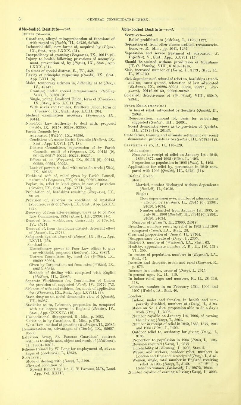 Able-bodied Destitute—cont. Kelief to—cont. Guardians, alleged misapprehension of functions of with regard to (Dodd), III., 25736, 25752. Industrial skill, new forms of, acquired by (Pigou), IX., Stat., App. LXXX. (31). Inexpediency of granting (Ferguson), IX., 90115 (9). Injury to health following privations of unemploy- ment, prevention of, by (Pigou), IX., Stat., App. LXXX. (31). In times of special distress, R., IV., 452. Laxity of principles respecting (Crooks), IX., Stat., App. LXII. (6). Males, temporary sickness in, difficulty as to (Bury), IV., 48147: Granting under special circumstances (Bucking- ham), I., 68368 (9c). Single, young, Bradford Union, form of (Croivther), IX., Stat., App. LXIII. (9a). With wives and families, Bradford Union, form of (Croivther), IX., Stat., App. LXIII. (dh). Medical examination necessary (Ferguson), IX., 90144. Non-Poor Law Authority to deal with, proposed (Webb), IX., 93158, 93198, 93309. Parish Councils by: Advocated (Wilkie), IX., 89596. Conditions of, under Parish Councils (Hutton), IX., Stat., App. LXVIL (17, 18). Distress Committees, supersession of by Parish Councils, result of (Ferguson), IX. 90115 (9), 90143, 90217-90222, 90224, 90225. Effects of, on (Ferguson), IX., 90115 (9), 90143, 90222, 90224, 90225. Lack of powers to deal with ne'er-do-weels (Ellis), IX., 89165. Phthisical wife of, relief given by Parish Council, - nature of (Ferguson), IX., 90146, 90261-90264. Poplar, in, relief in kind given, in case of privation (Crooks), IX., Stat., App. LXII. (44). Prohibition of, hardships resulting (Ferguson), IX., 90148. Provision of, superior to condition of unskilled labourers, evils of (Pigou), IX., Stat., App. LXXX. (32). Recovery of from after-earnings, views as to of Poor Law Commission, 1834 (Bonar), III., 29391 (4e). Removal from workhouses, desirability of (Cooke), IV., 45274. Removal of, from their home district, deterrent effect of (James), II., 23743. ' Safeguards against abuse of (Hutton), IX., Stat., App. LXVIL (35). Scotland in: Discretionary power to Poor Law officer to give or withhold, proposed (Raehurn), IX., 89897. Distress Committees by, need for (Wilkie), IX., 89600-89604. Given by Corporation, not from rates (Wilkie), IX., 89513-89515. Methods of dealing with compared with English (McKay), III., 30085. Separate Workhouses for. Combination of Unions for provision of, suggested (Ford), IV., 39776 (72). Sickness of wife and children, for, mode of application for (Klaassen), IX., Stat., App. LXVIII. (3). State duty as to, social democratic view of (Quelch), III., 25987. Statistics as to, Leicester, proportion in, compared with six largest towns in England (Hincks), IV., Stat., App. CXXXIV. (12). Unconditional, disapproved, R., Min., p. 1093. Variation in by Guardians, R., Min., p. 979. West Ham, method of granting (Rusbridge),TI., 20585. Remuneration to, advantages of (Clarke), IX., 95657- 95860. Salvation Army, St. Pancras Guardians' contract with, as to single men, object and result of (Millward), 11., 18804-18811. Scheme framed by W. Long for employment of, advan- tages of (Lockwood), I., 13230. Scotland : Mode of dealing with (Davy), I., 3199. Physical condition of: Special Report by Dr. C. T. Parsons, M.D., Lond, App. Vol. XXIII. Able-bodied Destitute—cont: Scotland—cont. Relief prohibited to (Adrian), I., 1126, 1127. Separation of, from other classes assisted, recommenda- tions, re, R., Min., pp. 1041, 1232. Separation and severe treatment of, advocated, i/, Ingledew), V., Stat., App., XXVII. (15). Should be assisted without jurisdiction of Guardians (W. G. Hartley), VIIL, 81810-81815. Sick, increased number of (Davy), L, 3173; Stat., R., II., 121-130. Sick dependents of, refusal of relief to, hardships attend- ant on, cases quoted, relaxation of law advocated (Raeburn), IX., 89226-89233, 89896, 89897; (Fer- guson), 90146-90150, 90260-90262. So-called, defectiveness of (W. Wood), VIIL, 85940. 85941. State Employment of : In lieu of relief, advocated by Socalists (Qudch), IT.. 25941. Remuneration, amount of, basis for calculating suggested (Quelch), III., 26091. Social democratic views as to provision of (Quelch)^ III., 25781 (19), 26143. State farms, training and ultimate settlement on, social democratic, proposals as to (Quelch), III,, 25781 (19).. Statistics as to, R., II., 116-120. Adult males : Number in receipt of relief on January 1st., 184^^ 1863, 1877, and 1905 (Pitts), I., 1495. Proportion to population in 1905 (Pitts), I., 1495. Applications for relief by, percentage in 1849 com- pared with 1905 (Quelch), 111., 25781 (11). Bethnal Green: Men: Married, number discharged without dependents (Bushell), II., 24038. . Single: Close supervision over, number of admissions as- affected by (Bushell), II., 23945 (6), 23961, 24020, 24034. Number admitted from January 1st, 1905, ta July 6th, 1906 (Bushell), II., 23945 (6), 23961, 24020, 24034. Number of (Bushell), II., 23990, 24018. Brentford, numbers receiving relief in 1905 and 190ft compared (Court), LA., Stat., 28. Class and proportion of (James), 11., 23704. Disappearance of, rate of (Davy), L, 2305. District 8, number of (Wethered), LA., Stat., 63. Healthy, approximate number of, R., II., 130, 131 VI., 309. In centres of population, numbers in (Bagenal), l.A.^ Stat., 67. Increase and decrease, urban and rural (Downes), R., p. 673. Increase in number, cause of (Davy), I., 2675. In general ages, R., II., 118. In indoor relief, ages and numbers, R., IL, 28 116, 118. Leicester, number in on February 13th, 1906 and 1907 (Walsh), lA., Stat. 40. London: Indoor, males and females, in health and tem- porarily disabled, numbers of (Davy), I., 3193. Males on No. 1 diet, proportion able to do a day's- work (Davi/),1., 3206. Number capable on January 1st, 1906, of earning their living (Davy), I., 3204. Number in receipt of relief in 1849, 1863, 1877, 1901 and 1905 (Pitts), I., 1492. Outdoor relief to, authority for giving (Davy), I., 3135. Proportion to population in 1905 (Pitts), I., '495. Revision required (Davy), I., 2677. UnreliabiUty of (Fleming), I., 9208, Stat. 4. Wives, and -widows, outdoor relief, numbers in London and England in receipt of (Davy), I., 3151. Women, single, total number in England receiving relief in 1905 (Davy), I., 3140. ^7 ?r ' ^ Relief to women (Lockwood), I., 12672, 12804 ^ Number capable of earning a living (Davy), I., 3203,