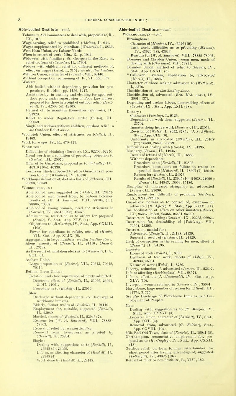 Able-bodied Destitute—cotti. Voluntary Aid Committees to deal with, proposals re, R., IX., 107. Wage-earning, relief to prohibited (Adrian), I., 944. Wages supplemented by guardians [Wethered), I., 5836. West Ham Union, see Labour Yards. When in search of work, Min., R., p. 1044. Widowers with families ; St. George's-in-the-East, in, relief to, form of (Crowder), II., 17604. Widows with children, relief to, different methods of, effect on wages {Davy), I., 3157 ; see also that heading. Williton Union, character of {Joseph), VII., 69440. Without occupation, pensioning of, R., VI., 356, 357. Women : Able-bodied without dependents, provision for, pro- posals re, R., Min., pp. 1156, 1217. Assistance by, in washing and cleaning for aged out- door poor, under supervision of Poor Law nurses, proposed for those in receipt of outdoor relief [Hau k- yard), IV., 42509 (4), 42565. Refusal of, to maintain themselves [Edwards), 11., 23928. Relief to under Regulation Order (Curtis), III., 29059. Single and widows without children, outdoor relief lo see Outdoor Relief above. Woolwich Union, effect of strictness on (Cutter), II., 19403. Work for wages, IV., R., 470-473. Work fob : Difficulties of obtaining (Gardner), IX., 92209, 92210- Moral worth as a condition of providing, objection to (Qitelch), III., 25976. Offer of by Guardians, proposal as to (Wheatley) IV., 40310 (.50/1), 40336. Terms on which proposed to place Guardians in posi- tion to offer (Wheatley), IV., 40336 Workhouse definition of, diet as a basis of (Elkerton), III. 26608, 26649. Workhouses, in : Able-bodied, area suggested for (White), III., 26457. Able-bodied men passed from, to Labour Colonies, results of, (IF. A. Bailward), VIIL, 78704, (11), 78806, 78807. Able-bodied young women, need for strictness in (Carryer), IV., 46516 (22c), 46557. Admission to, restriction as to orders for proposed (8ea.rle), V., Stat., App. XLV. (4): Objections to (McCarthy), IV., Stat., App. CXLIIT. (10«). Power for guardians to refute, need of (Heath), VII., Stat., App. XLIX. (6). Aggregation in large numbers, see that headin/j above. Aliens, paucity of (Bushell), II., 24116; (James), II., 23738. As the resort of, mistaken ideas as to (Wethered), I. A., Stat., 61. Atcham LTnion: Large proportion of (Packer), VII., 70313, 70318, 70319. Bethnal Green Union : Isolation and close supervision of newly admitted : Deterrent effect of (Bushell), II., 23966, 23991, 24017, 24061. Procedure as to (Bushell), II., 23966. Men : Discharge without dependents, see Discharge of workhouse inmates. Elderly, former trades of (Bushell), II., 24110. Employment for, suitable, suggested (Bushell), II., 23980. Married, classes of (Bushell), 11., 23945 (7). Reasons for (W. A. Bailward), VIIL, 78888- 78903. Refusal of relief by, see that heading. Removal from, housework as affected by (Bushell), II., 23994. Single: Dealing with, suggestions as to (Bushell), II , 23945 (5), 24059. Life in, as affecting character of (Bushell), II., 23945 (4). Work done by (Bushell), 11., 24148. Able-bodied Destitute—cont: WORKHOUSES, IN—COnt, Birmingham: Character of (Manton), IV., 43626 (19). Task work, difficulties as to pfoviding (Manton),r IV., 43626 (18), 43642. Reasons for (IF. A. Bailward), VIIL, 78888-78903. Bosmere and Claydon Union, young men, mode of dealing with (Cheesman), VII., 73831. Bramley Union, method of relief to (Gaunt), IV.y Stat., App. LXXII. (5).  Call-over system, application to, advocated' (Morris), IL, 16837. Character of those seeking admission to (Wethered)^ L, 5378. Classification of, see tJuit heading above. Classification of, advocated (Brit. Med. Asso), IV.,. 390ri (37). Degrading and useless labour, demoralising effects of (Crooks), IX., Stat., App. LXII. (48). Dietary: Character (Fleming), I., 9126. Dependent on work done, suggested (.James), III.,. 23702. Inmates doing heavy work (Downes). III., 23053. Revision of (Walsh), I., 8652, 8785 ; (/. J. Affleck). Stat., App. CIX. (6). Uniformity in advocated (Elkerton), III., 2640S; (27) 26580, 26626, 26679. Difficulties of dealing with (Crooks), IX., 91395. Discharge (Briant), II., 14945 : Result of refusal of (Morris), II., 16888. Without deijendents : Procedure as to (Bushell), II.. 23893. Procedure consequent on failure to return at- specified iSme (Millward),!!., 18607(7), 18840. Reason for (Bushell), II., 24073. Results of (Bushell), II., 23945 (10), 24038,24090 ? (Briant), IL, 14943, 15063, 15186. Discipline of, increased stringency in, advocated (James), II., 23696. Employment for, difficulty of providing (Gardner), IX., 92113-92116. Guardians' powers as to control of, extension of advocated (R. A ffleck), V., Stat., App. LXIV. (11). Insubordination of, effect on other inmates (Clarke)^ IX., 95357, 95358, 95366, 95431-95440. Instructors for teaching (Gardmr), IX., 92263, 92264. Instruction for, desirability of (Vulliamy), VII.^ 73394, 73395. Instruction, mental for: Advocated (Bushell), IL, 24138, 24139. Successful result of (Bushell), IL, 24129. Lack of occupation in the evening for men, effect of' (Bushell,) IL, 24135. Leicester: Hours of work (Walsh), 1., 8790. Lightness of test work, effects of (Islip), TV.,. 46933, 46934. Nature of work (Walsh), I., 8789. Liberty, reduction of, advocated (James), II., 23697-- Life as affecting (Buckingham), VII., 68574. Life in, effect on (J. Macdonald), IV., Stat., App^.. XLV. (10). Liverpool, women retained in (Cleaver), IV., 35991. Marylebone, large number of, reason for (Alford), III.^ 31774, 31775. See also Discharge of Workhouse Imnates and Em- ployment of Paupers. Men: Dealing with, suggestion as to (T. Morgan), V., Stat., App. XXXVI. (3). Leicester Union, character of (Lambert), IV., Stat.,_ App. CXL. (4). Removal from, advocated (G. Fulcher), Stat.,. App. CXVIIL (10a). Mile End Old Town, class of (Kerwin), IL, 18041 (5). Northampton, remunerative employment for, pro- posal as to (H. Cropley), IV., Stat., App. CXXIL (18). Outdoor relief, on loan, to men with families, for short period after leaving, advantage of, suggested. (Fothergill), IV., 43825 (13e). Refusal of relief to non-destitute, R., VIIL, 182. I